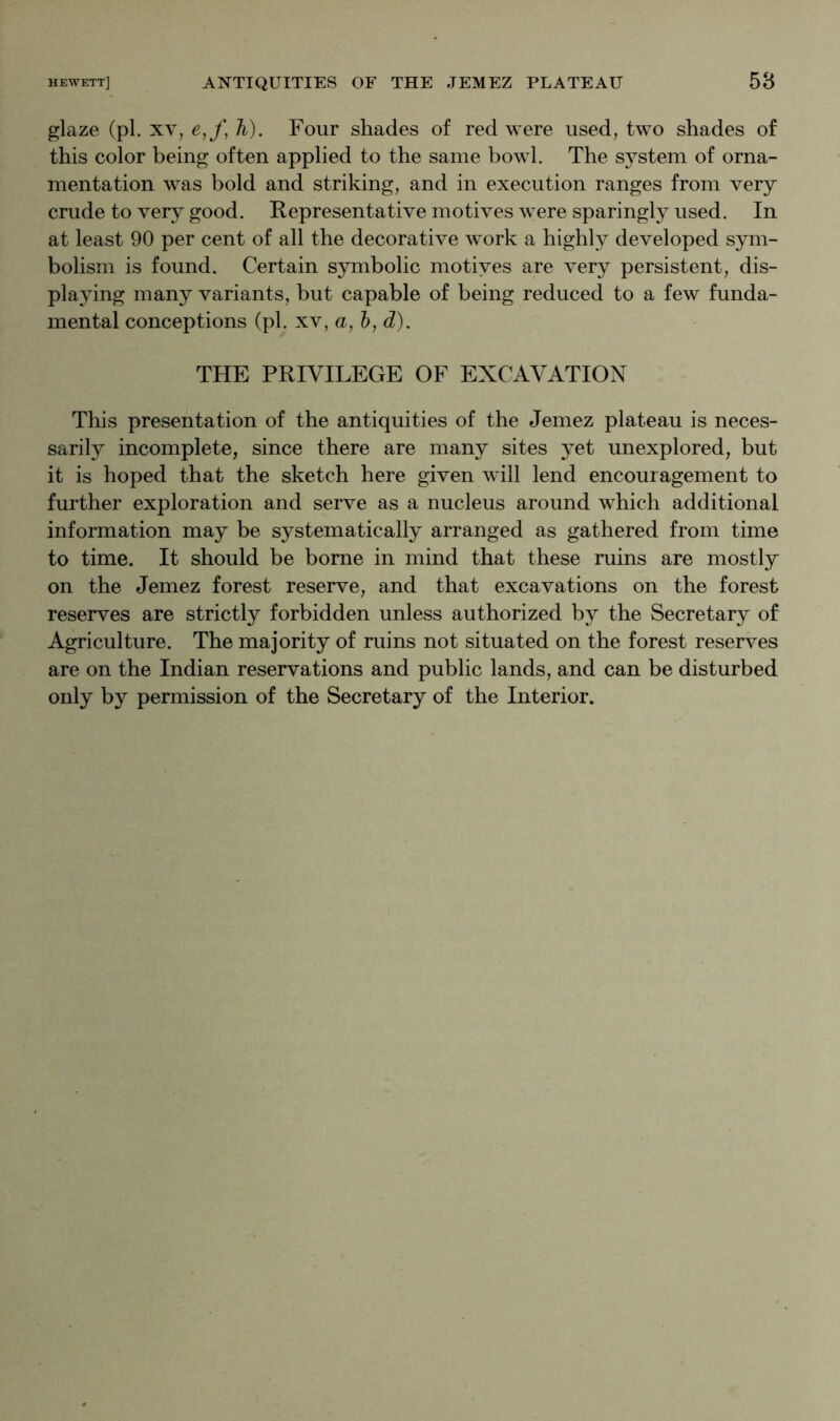 glaze (pi. XV, e,f, h). Four shades of red were used, two shades of this color being often applied to the same bowl. The system of orna- mentation was bold and striking, and in execution ranges from very crude to very good. Representative motives were sparingly used. In at least 90 per cent of all the decorative work a highly developed sym- bolism is found. Certain symbolic motiyes are very persistent, dis- playing many variants, but capable of being reduced to a few funda- mental conceptions (pi. xv, a, ?), d^). THE PRIVILEGE OF EXCAVATION This presentation of the antiquities of the Jemez plateau is neces- sarily incomplete, since there are many sites yet unexplored, but it is hoped that the sketch here given will lend encouragement to further exploration and serve as a nucleus around which additional information may be systematically arranged as gathered from time to time. It should be borne in mind that these ruins are mostly on the Jemez forest reserve, and that excavations on the forest reserves are strictly forbidden unless authorized by the Secretary of Agriculture. The majority of ruins not situated on the forest reserves are on the Indian reservations and public lands, and can be disturbed only by permission of the Secretary of the Interior.