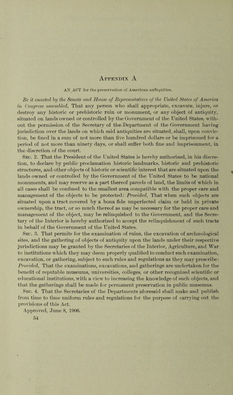 AN ACT for the preservation of American antiquities. Be it enacted by the Senate and House of Representatives of the United States of America in Congress assembled, That any ijerson who shall appropriate, excavate, injure, or destroy any historic or prehistoric ruin or monument, or any object of antiquity, situated on lands owned or controlled by the Government of the United States, with- out the permission of the Secretary of the-Department of the Government having jurisdiction over the lands on which said antiquities are situated, shall, upon convic- tion, be fined in a sum of not more than five hundred dollars or be imprisoned for a period of not more than ninety days, or shall suffer both fine and imprisonment, in the discretion of the court. Sec. 2. That the President of the United States is hereby authorized, in his discre- tion, to declare by public proclamation historic landmarks, historic and prehistoric structures, and other objects of historic or scientific interest that are situated upon the lands owned or controlled by the Government of the United States to be national monuments, and may reserve as a part thereof parcels of land, the limits of which in all cases shall be confined to the smallest area compatible with the proper care and management of the objects to be protected: Provided, That when such objects are situated upon a tract covered by a bona fide unperfected claim or held in private ownership, the tract, or so much thereof as may be necessary for the proper care and management of the object, may be relinquished to the Government, and the Secre- tary of the Interior is hereby authorized to accept the relinquishment of such tracts in behalf of the Government of the United States. Sec. 3. That permits for the examination of ruins, the excavation of archaeological sites, and the gathering of objects of antiquity upon the lands under their respective jurisdictions may be granted by the Secretaries of the Interior, Agriculture, and War to institutions which they may deem properly qualified to conduct such examination, excavation, or gathering, subject to such rules and regulations as they may prescribe: Provided, That the examinations, excavations, and gatherings are undertaken for the benefit of reputable museums, universities, colleges, or other recognized scientific or educational institutions, with a view to increasing the knowledge of such objects, and that the gatherings shall be made for permanent preservation in public museums. Sec. 4. That the Secretaries of the Departments aforesaid shall make and publish from time to time uniform rules and regulations for the purpose of carrying out the provisions of this Act. Approved, June 8, 1906.