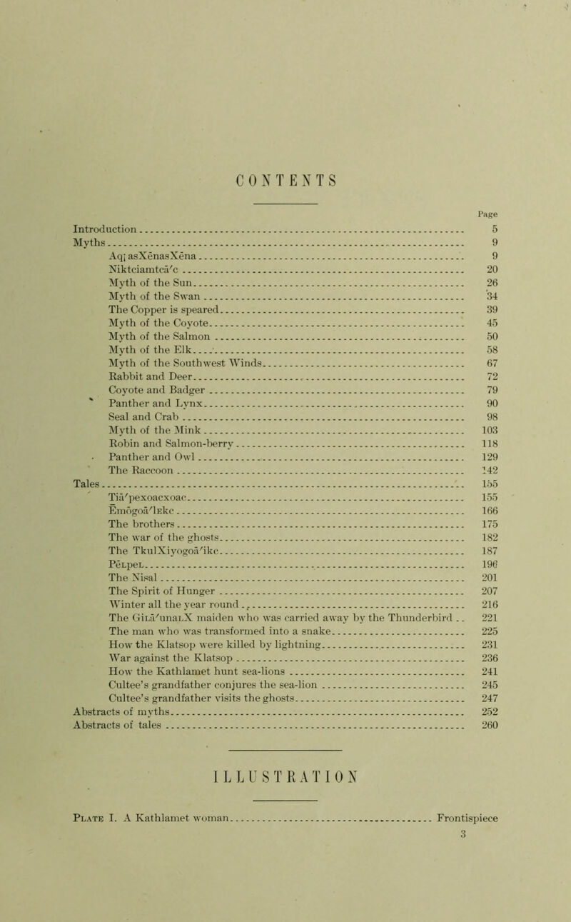 C 0 N T ENTS Page Introduction 5 Myths 9 Aqi asXenasXena 9 Niktciamtca'c 20 Myth of the Sun 26 Myth of the Swan 34 The Copper is speared 39 Myth of the Coyote 45 Myth of tlie Salmon 50 Myth of the Elk • 58 Myth of the Southwest Winds 67 Rabbit and Deer 72 Coyote and Badger 79 Panther and Lynx 90 Seal and Crab 98 Myth of the Mink 103 Robin and Salmon-berry 118 . Panther and Owl 129 The Raccoon 142 Tales 155 TiiVpexoacxoac 155 Emogoa'lEkc 166 The brothers 175 The war of the ghosts. 182 The TkuIXiyogoii'ikc 187 PenpeL 196 The Nisal 201 The Spirit of Hunger 207 Winter all the year round 216 The GiuCunanX maiden who was carried away by the Thunderbird .. 221 The man who was transformed into a snake 225 How the Klatsop were killed by lightning 231 War against the Klatsop 236 How the Kathlamet hunt sea-lions 241 Cultee’s grandfather conjures the sea-lion 245 Cultee’s grandfather visits the ghosts 247 Abstracts of myths 252 Abstracts of tales 260 ILLUSTRATION Plate I. A Kathlamet woman Frontispiece