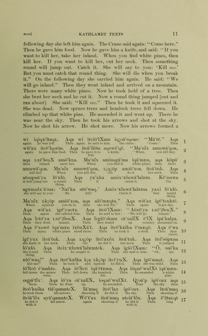 followino- day she left him again. The Crane said again: “Come here.” Then he gave him food. Now he gave him a knife, and said: “If you want to kill her, take her inland. When you find white pines, then kill her. If you want to kill her, cut her neck. Then something- round will jump out. Catch it. She will say to \'ou: ‘Kill me.’' But you must catch that round thing. She will die when you break it.” On the following day she carried him again. He .said: “We will go inland.” Then they went inland and arrived on a mountain. There were many white pines. Now he took hold of a tree. Then she bent her neck and he cut it. Now a round thing jumped [out and ran about]. She said: “Kill ?«<;.” Then he took it and squeezed it. She was dead. Now spruce trees and hemlock trees fell down. He climbed up that white pine. He ascended it and went up. There he was near the sky. Then he took his arrows and shot at the sky. Now he .shot his arrow. He shot more. Now his arrows formed a wi iqiqE'ltaqL. Aqa wi itcio'lXam iq;oa'sqoas: ‘‘Mii'te.” Aqa again he was left. Then again he said to him the crane: “Come.” Then wit’ax itce'lqoem. Aqa itcfi'ilota atjewe'qe. “Ha'nix amuwa'tioa, again he gave him food. Then he gave it to a knife. “When you kill her, him aqa Lxe'leuX amd'kra. Ha'nix amiusga'ma iqa'mEn, aqa kopa' then inland carry her. When you find it white pines, then there amuwii'qoa. Ma'nix amuwa'qoa, Lpjjop amio'xoa itcfi'tuk. Aqa kill her. When you kill her, cut do it her neck. Then atsupnilAa Io'eIo. Aqa ya'xka amix-Eluwa'lalEin. Ke'nuwa it will jump* out a round Then ^ it catch it. Try thing. agEinulx-fi'ma: ‘Nai'ka nto'waq.’ Amix'Eluwfi'lalEma yaxi Io'eIo. sh^e will say to you; 'Me kill.’ Catch it 'that round thing. Ma'nix Lkjop amio'xoa, aqa alS'iiiEota.” Aqa wit'ax ige'tcuktc. When squeeze you do it, then she will die.” Then again it got day. Aqa wit’ax ige'yuctx. Aqa itco'lXam: “Atxo'ya Lxe'21euX.” Then again she carried him. Then he said to her: “We will go inland.” Aqa icto'ya Lxe'21euX. Aqa icgio'skam ca'xaliX e'lX ipa'kalpa. Then they went inland. Then they found up country mountain on. Aqa e'xowe ina'iiiEii ixenXfi't. Aqa itce'kElka e'liiEqo. Atja e'wa Then many white pines stood there. Then he took it a stick. Then thus (bent) igl'yux itcii'tuk. Aqa Lq;op itci'axox itca'tuk. Aqa itci'sopEua she made it her neck. Then cut he did it her neck. Then it jumped Io'eIo. Aqa itcix-Eluwa'lalEmtck. Aqa igio'lXam: “O, nai'ka the round Then he caught it. Then she said to him: “Oh, me thing. ntb'waq!” Aqa itce'kElka k;a i.kjop itcI'yuX. Aqa igo'maqt. Aqa kill me!” Then he took it and squeeze he did it. Then she was dead. Then io'itco e'maktc. A.qa io'itco iqa'etEuia. Aqa ioque'wulXt iqa'mEn- fell down the .spruce Then fell down the hemlock Then he ascended a white trees. firs. pine oqpa'tix’. Aqa io'ya ca'xaliX, ioque'wulXt. Qjba'p igo'eax aqa there. Then he went up, he ascended. Near the .sky then itco'kuika tia'qamatcX. la'maq itce'lax igo'eax. Aqa itca'maq he took them his arrows. Shooting it he did it the .sky. Then shooting it itcia'lox a}-a'qamatcX. We't’ax itca'maq atcia'lox. Aqa e'2taLqt he did it his arrow. Again shooting it he did it Then long with it with it. 1 2 3 4 5 6 7 8 9 10 11 12 13 14 15 16 17