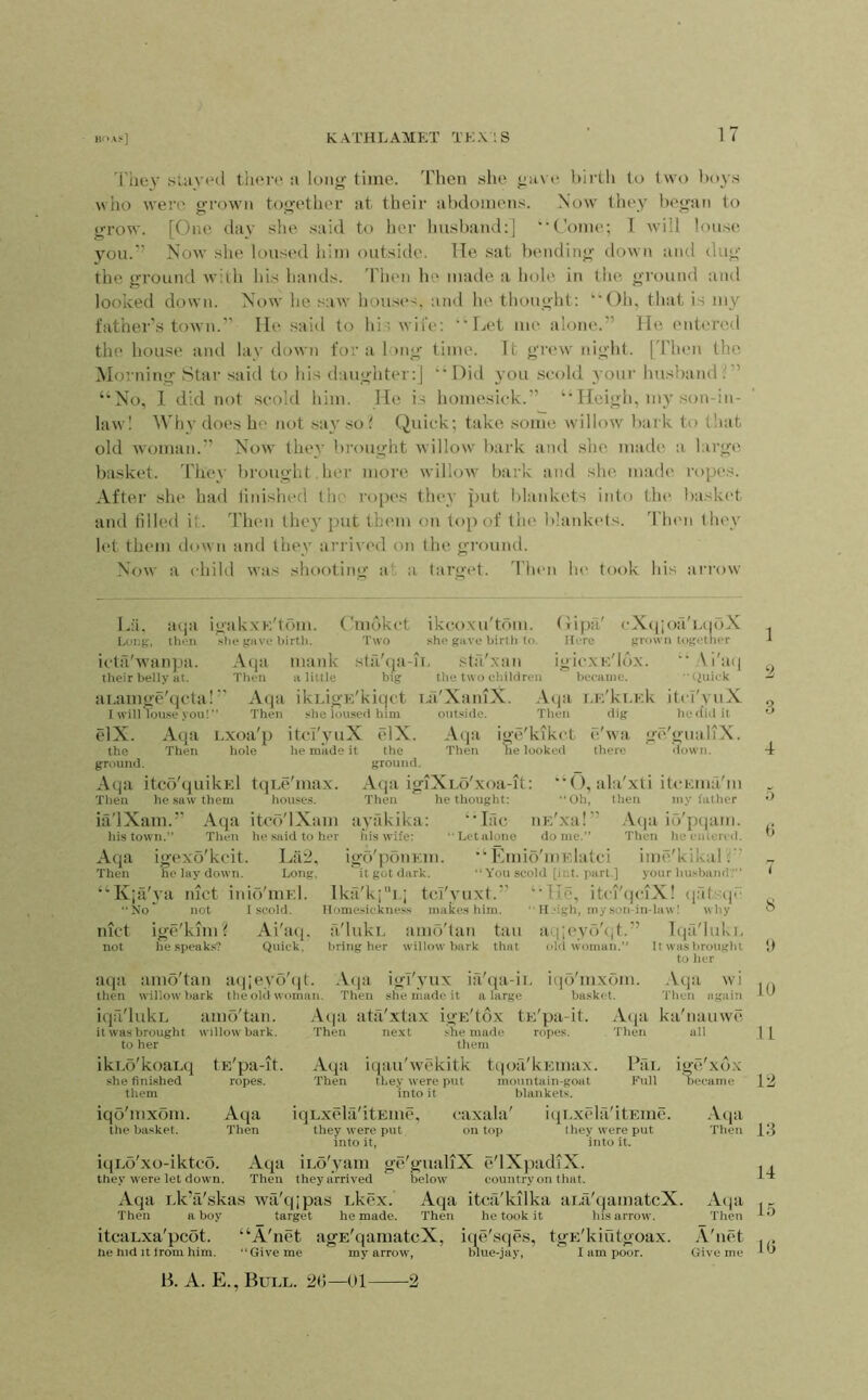 'Fhey SlUV»m1 thore :i long time, 'rhen she gave birth to two bo^s who were grown together at their al)domens. Now tliey began to grow. [One clay she .said to her liusband:] “Come; T -will louse you.’’ Now she loused him outside. He sat bending down and dug the ground wilh his hands, 'riien hc^ made a hole in the ground and looked down. Now he .saw hou.ses, and he thought; “Oh, that is my father’s town.” He said to hi’wife; Let me alone*.” He entered the house and lay down for a long time. It gre\v night. [Then the Morning Star said to his daughter;] ’M)id you scold your husband ‘•No, 1 did not scold him. He is homesick.” “Heigh, my son-in- law! Why does he not .say so ? Quick; take some willow bark to t!iat old woman.” Now they brought willow bark and she made a large basket. They brought her niore willow bark and she made* ropes. After she had linished the ropes tlu*y put blankets into tin* baskc't and tilled it. Then they put them oiv top of the b!ank(*ls. d'hen (Ih'v let them down and they arrived on the gi'ound. Now a child was shooting at a target. Then lie took his arrow L:i. acja igak.xK'tom. Cmclkct ikcoxu'tbm. Gipa' cX({;oa'E(|(‘)X Long, then .she gave birth. Two she gave birth to. Here grown together icta'wanpa. Aeja maidv sta'cja-n, sta'xan igiexi-’.'lox. “ Ai'ac] tlieir belly at. Then a little big tlie two children became. •'(iiiick aLamge'qcta!” Aeja ikLign'kicjct i.:l'XaiuX. .\c|a i.i;'ki.Ek itel'yuX I will louse you!” Then she loused him outside. Then dig he did it elX. Aqa Exoa'p itcT'yuX elX. Aqa ige/kikct d'wa ge'giniliX. the Then hole he made it the Then he looked there liown. ground. ground. Aqa itco'quikEl tqEc'max. Aqa igiXLo'xoa-it; “O, ala'xti iU'F.ma'm Tlien he .saw them houses. Then he thought: ”0h, then my father ia'lXam.” Aqa itccl'lXtim ayfikika; ‘‘lac iiE'xa!” .Veja io'ptiam. his town.” Then he said to her fiis wife: 'Letalono dome.” Then he entered. Aqa igoxo'kcit. La2. igd'pbnEin. Kmio'uiElatci iine'kikal.” Then he lay down. Long, it got dark. “ You scold [ict. part.] your liusbandV” “K;a'ya luct inio'mr.l. Ikil'k;!.; tcT'yuxt.” “He, itci'qcaX! cjafsijc No* not I scold. Homesickness makes him. ” H‘igh, my son-in-lawl why lUct ige'kuii? Ai'aq. a'lukL amd'lan tau iiqjc'yd'cd.” T(]a'luki, not he speaks? Quick, tiring her willow bark that oUi woman.” If was lirought to her 1 9, 4 i) <! 7 8 atpi amo'tan at|;eyo'(it. Ac|a igi'yux ia'qa-ii. ii|o'mxom. .Vqa wi ... then willow bark the old woman. Then she made it a large basket. Tlien again iqti'lukL amo'tan. it was brought willow bark, to her ikEd'koaEcj tE'pa-it. she finished ropes, them iqo'mxom. At^a tile basket. Then Acja ata'xtax igE'tox tE'pa-it. Then next .she made ropes. them Ac{a iqau'wekitk tcioa'kEunix. Then they were put mountain-goat into it blankets. Acja ka'iuuiwe Then ail ] PaL ige'xcLX Full became 12 iqLxela'itEiiie, caxala' iqi.xc'la'itEine. they were put on top they were put into it, into it. Atja Tlien 13 iqLo'xo-iktco. Aqa iLo'yam ge'gualiX ct'lXpadiX. . , they were let down. Then they arrived below country on that. Aqa Lk’a'skas wa'qipa.s Ekex. Aqa itca'kilka aLa'qamatcX. Aqa Then a boy target he made. Then he took it his arrow. Then itcaLxa'pebt. “A'net agE'qamatcX, iqe'sqes, tgE'kmtgoax. A'lict . . he hid It trom him. “Give me my arrow, blue-jay, I am poor. Give me * B. A. E., Bull. 20—01 •2
