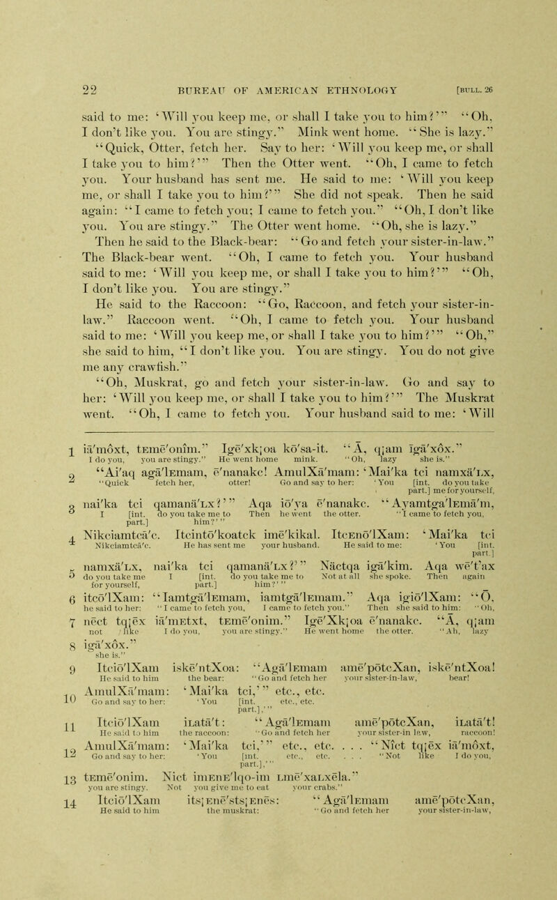said to me: ‘Will you keep me, or shall I take you to him?”’ “Oh, I don’t like 3’ou. You are stingy.” Mink went home. “ She is lazyc*’ “Quick, Otter, fetch her. Say to her: ‘ Will }'ou keep me, or shall I take you to him?”’ Then the Otter went. “Oh, I came to fetch 3ou. Your husband has sent me. He said to me: ‘Will }mu keep me, or .shall I take 3^011 to him?’” She did not speak. Then he said again: “I came to fetch 3ou; I came to fetch you.” “Oh, I don’t like 3mu. You are sting3c” The Otter went home. “Oh, .she is laz3'.” Then he said to the Black-bear: “ Go and fetch \’our sister-in-law.” The Black-bear went. “Oh, I came to fetch you. Your husband .said to me: ‘Will 3ou keep me, or shall I take 3'ou to him?”’ “Oh, I don’t like you. You are .stingy.” He .said to the Raccoon: “Go, Raccoon, and fetch your sister-in- law.” Raccoon went. “Oh, I came to fetch you. Your husband .said to me: ‘Will 3'ou keep me, or shall I take 3^11 to him?”’ “Oh,” she .said to him, “I don’t like you. You are sting3c You do not give me any crawfish.” “Oh, Muskrat, go and fetch your sister-in-law. Go and sa3' to her: ‘Will 3ou keep me, or shall I take 3ou to him?”’ The Muski’at went. “Oh, I came to fetch 3mu. Your husband .said to me: ‘Will ia'moxt, tEme'omm.” Ige'xkjoa ko'sa-it. “A, qiam iga'xox. I do you, you are stingy.” He went home mink. “Oh, lazy shei.s.” “Ai'aq aga'lEinam, e'nanakc! AmulXfi'mam: ‘Mai'ka tci namxa'i>x, “Quick fetch her, otter! Go and say to her: ‘You [int. do you take I part.] me for yourself, nai'ka tci q^amana'Lx?’” Aqa io'ya e'nanakc. “A3^amtga'lEma'm, I [int. do you take me to Then he went the otter.  I came to fetch j'ou, part.] him'C” Nikciamtca'c. itcinto'koatek ime'kikal. ItcEno'lXam: Nikciamtca'c. He has sent me your husband. He said to me: 5 6 7 8 9 10 11 12 13 14 namxa LX, do you take me for yourself, itco'lXam: he said to her: nect tqjex not like nai'ka I [int. part.] Nactqa iga'kim. Not at all she spoke. tci qamana'Lx ?’ ” do you take me to him?’” ‘ ‘ Tamtga'lEmam, iamtga'lEinam. ’’ “ I came to fetch you, I came to fetch you.” ia'iuEtxt, tEme'onim.” Ige'Xkjoa e'nanakc I do you, you are .stingy.” He went home the otter. ‘ Mai'ka tci ‘ You [int. part. ] Aeja we't’ax Then again Aeja igio'lXam: “O. Then she said to him: “Oli, ‘A, (jiam “Ah, lazv iga xox. she is.” Itcib'lXam He .said to him AmulXa'mam Go and say to her: iske'ntXoa: “Aga'lEmam the bear: “Go and fetch her ‘Mai'ka tci,’’’ etc., etc. ‘You [int. etc., etc. part.],’ ” ‘ ‘ Aga'lEmam ‘•Go and fetch her tci.’” etc., etc [int. etc., etc. part.],’ tEme'onim. Nict iniEnE'lqo-im Liue'xaLxela.’’ you are stingy. Not you give me to eat your crabs.” Itcio'lXam itsiEne'stsiEnes: “Aga'lEmam He said to him the muskrat: “ Go and fetch her ame'potcXan, iske'ntXoa! vonr sister-in-law, bear! Itcio'lXam He said to him AmulXa'mam: Go and .say to her: iLata't: the raccoon: ‘ Mai'ka ‘You ame'potcXan, iLata't! your .sistcr-in law, raccoon! . “ Nict tqjex ia'moxt, “Not like I do you. ame'potcXan, your sister-in-hiw.