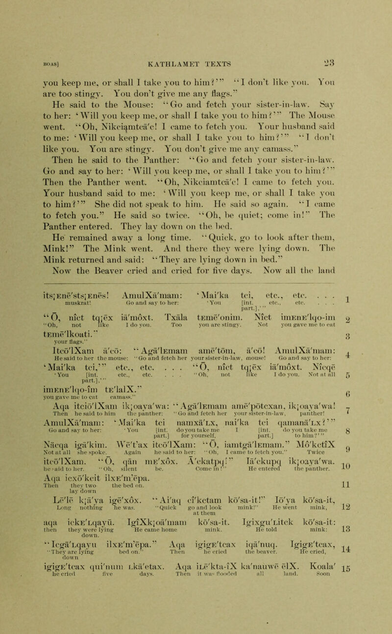 you keep me, or shall I take you to him r” “1 don't like you. '^'ou are too stingy. You don’t give me any flags. He said to the Mouse: ‘Mto and feteh your sister-in-law. Say to her: ‘Will you keep me. or shall I take you to him?'’' The Mouse went. ‘‘Oh, Nikcitj,mtea'c! 1 eame to feteh you. Your husband said tome: ‘ Will you keep me, or shall 1 take you to him?”’ “1 don't like .you. You are stingy. You don’t give me any cama.ss. Then he said to the Panther: “Go and feteh your sister-in-law. Go and say to her: ‘Will you keep me, or shall 1 take you to him?' Then the Panther went. “Oh, Nikeiamtca'e! I eame to feteh you. Your husband said to me: ‘ Will you keep me, or shall I take you to him?’” She did not speak to him. He said so again. *‘T eame to fetch you.” He said so twice. “Oh, be quiet; eome in! 'I'he Panther entered. They lay down on the bed. He remained away a long time. Quick, go to look after them. Mink!” The Mink went. And there they were lying down, d'he Mink returned and said: “They are lying down in bed. Now' the Beayer cried and cried for flye days. Now all tin' land its;Ene'sts;Enes! muskrat! AmulXa'mam: Go and say to her: o. ‘Mai'ka tci, etc.. ■Ycai [int. ete., part.],’ tEiiie'onim. Nict you are stingy. Not nict tqiex ia'moxt. Txala “Oh, not like I do you. Too tEuie'lkoati. your flags. Itco'lXani fi'co: ‘'Aga'lEmam ame/tom. He said to her the mouse: Go and fetch her your sister-in-law etc. . . . ete. . . . imEiiE'lqo-im you gave me to eat ‘Mai'ka tci,”’ etc., etc. • You [int. etc., etc. part.],' “ imEnE'lqo-mi tE'lalX. you gave me to cat camass. ‘O, ‘Oh, met not a'co! mouse! tqjex fike AmulXa'niiim: Go and say to her: iti'moxt. Nicqe I do you. Not at all Aqa itcio'lXam ikjoaya'wti: .\ga'lEmam ame'potcxan, ikjoaya'wa! Then he .said to him AmulXa'mam: ' Go and say to her: Nticqa igfi'kim. Not at all she spoke. itco'IXam. “(). he>aidtoher. Oh, the panther: .Vlai'ka tci ■ You [int. part.] We't'ax itco'IXam: •\gain he .said to her: Go and fetch her vour sister-in-law, panther! namxa'Lx, nai'ka tci tjamana'Ex?’” do you take me for yourself. I [int. part.] “O. iiimtga'lEmam.’ Oh, I came to fetch you.” do you take me to him'?”’ iMd'kctlX Twice (lan silent lUE XOX. he. A'ckatptj!' Come in! la'ckupq ikjoaya'wa. He enteren the panther. A(ia icxo'kcit ilxr:'m’epa. Then they two the bed on. lay (town Ln'lc ji'Tc kjaya Long nothing ige XOX. ne was.  Ai'at] Quick aqa ickE'Lqayu. then they were lying down. IgiXkjoa'mam He came home ” Icgii'Lqayu ilxE'm’epa.’' They are lying bed on. down igigE'tcax (jui'iium i.ka'etax. he cried live days. Aqa Then el'ketam go and look at them ko'sa-it. mink. igigE'tcax he cried ko'sa-it!’' mink!” lo'ya He went Igixgu'Litck He told ko'sa-it, mink, ko'sa-it: mink: iqa'nuq. the beaver. IgigE'tcax, He cried. Aqa iLc'kta-iX Then it was flooded ka'nauwT' elX. all land. Koala' .Soon 1 2 8 4 5 () 7 8 9 10 11 Iti 13 14 15