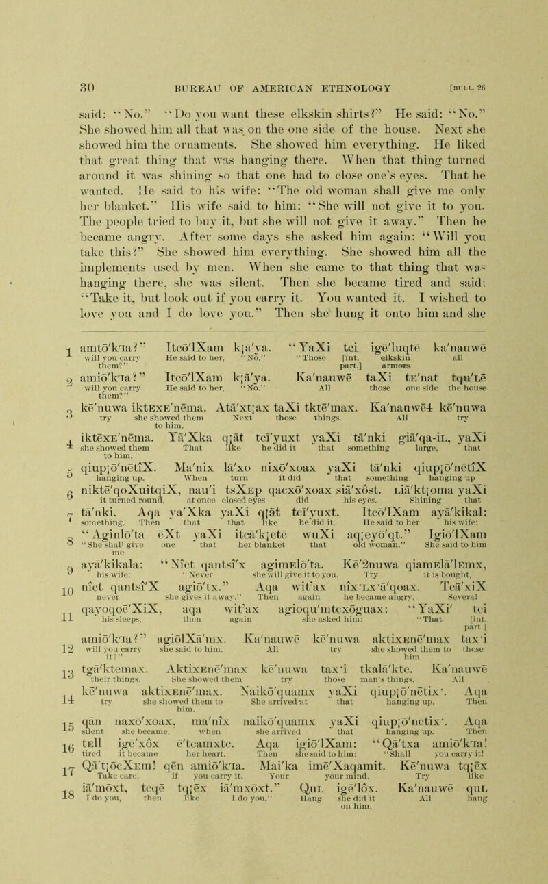said: '’No.” ”Do you want these elkskin shii’tsf’ He said; “No.” She show’ed him all that Mas,on the one side of the house. Next she showed him tlie ornaments. She shoM’ed him everything. He liked that great thing that was hanging there. When that thing turned around it wais shining so that one had to close one’s eyes. That he w'anted. He said to his wife: “The old w-oman shall give me only her blanket.” His wife said to him: “She will not give it to you. The people tried to buy it, but she will not give it away.” Then he became angrv. After some days she asked him again: “Will you take this?” She showed him everything. She showed him all the implements used by men. AVhen she came to that thing that wa>- hanging there, she was silent. Then she became tired and said; “Take it, but look out if vou carry it. You M-anted it. I wished to love you and I do love vou.” Then she hung it onto him and she 1 2 3 4 5 6 7 8 9 10 11 V2 13 14 15 16 17 18 amto'kTa? ” will vou carry them?” amio'kTa? ” will you carry them?” Itco'lXam He said to her. Itco'lXam He .said to her, kja'ya. No.” k;a'ya. “ No.” “ YaXi tci “Those [int. part.] Ka'nauwe All ke'nuAva iktEXE'nenia. Ata'xtjax taXi tkte'inax. Ya'Xka That Ma'nix When closed eyes Aqa 3’a'Xka yaXi q;at try she showed them to him. iktexE'nema. she showed them to him. qiupjo'netiX hanging up. nikte'qoXuitqiX, nau'i it turned round, at once ta'nki something. Then that “Aginlo'ta eXt vaXi ” She shaP give one that me ayti'kikala: his wife: nict qantsi'X never qavotpe'XiX, his .sleeps, amio'kTa? ” will vou carry it?” tgfi'ktemax. their things. ke'mnva aktixEiic'max. try she showed them to Next those things. ige'luqtt' kti'nauwe elkskin all armors taXi tE'nat tqu'ue those one side the hou.se Ka'nanwcl ke'nuwa All try (Uat like tci'3'uxt he did it 3aXi that tii'nki something gia qa-iL, large, 3TiXi that Ifi'xo nixo'xoax yaXi ta'nki qiupjo'netiX turn it did  that something hanging up tsXEp qacxo'xoax sia'xost. Lia'ktjoma yaXi did his eyes. Shining that tcl'3’uxt. Itco'lXam aya'kikal: He .said to her hi.swife: aqjeyo'qt.” Igio'lXam her blanket that old woman.” She said to him that like itca'kjete he did it. wuXi that ‘Nict qantsi'x “Never agio'tx.” she gives it away.” wit’ax again aqa then agiiHElo'ta. .she will give it to you, Aqa wit’ax Then again agioqu'mtcxoguax: she asked him: agioHVi mx. she said to him. Ka'nauwe All Ke'^nuwa qianiEla'lEinx, Try it is bought, nix'Lx'a'qoax. Tcii'xiX he became angry. Several “YaXi' tci “That [int. part.] tax'i tho.se AktixEue'max ke'nuwa She showed them try Naiko'quamx him. She arrived iit ke'nuwa aktixEiie'max try she showed them to him tax’i tkala'kte. Ka'nainve those man’s things. All vaXi qiupjo'netiX’. Atja hanging up. Then qan .silent Aqa igio'lXam: naxo'xoax, ma'nix naiko'quamx she became, when she arrived tEll ige'xox e'tcamxtc. tired it became her heart. Qa'tjocXEm! qen amib'kTa. Take care! if you carry it. ia'moxt, teqe tqje.x ia'mxoxt. I do you, then like I do you.” that yaXi that Mai'ka ime'Xaqamit. Your your mind. Qul ige'lox. Hang she did it on him. qiupjo'netiX’. A(]a hanging up. Then ‘ ‘ Qa'txa amib'kTa! “Shall you carry it! Ke'nuwa tqjex Try like Ka'nauwe ({uu All hang