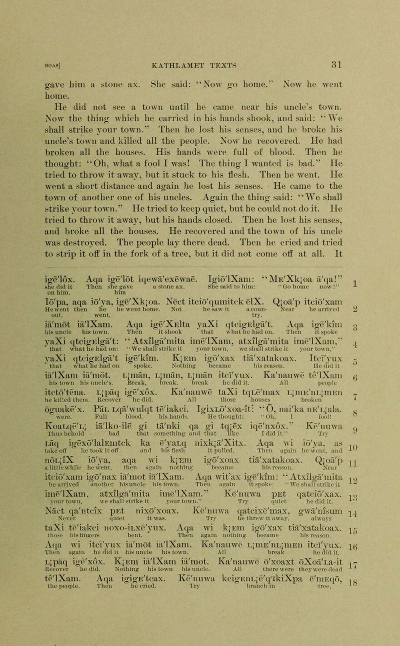 gave him a stoiie ax. 8he said: “Now go home. Now he went home. He did not see a town until he came near his uncle's town. Now the thing which he carried in his hands shook, and said: “We shall strike vour town.’’ Then he lost his senses, and he broke his uncle’s town and killed all the people. Now he recovered. He had broken all the houses. His hands were full of blood. Then he thought: “Oh, what a fool I was! The thing I wanted is bad.” He tried to throw it awa}% but it stuck to his flesh. Then he went. He went a short distance and again he lost his senses. He came to the town of another one of his uncles. Again the thing .said: “We shall strike your town.’’ He tried to keep quiet, but he could not do it. He tried to throw it away, but his hands closed. Then he lost his senses, and broke all the houses. He recovered and the town of his uncle was destroyed. The people lay there dead. Then he cried and tried to .strip it ofl' in the fork of a tree, but it did not come ofl' at all. It ige'ldx. Aqa ige'lot it^ewa'exewae. she (lid it Then she gave a stone ax. ■jVJE'Xkioa sjoa a tja ‘ Go home now ! r’ Tgio'lXam: : gave a stone ax. She said to him; on him. him lo'pa, aqa io'ya, ige'Xkjoa. Nect itcio'qumitck elX. Qjoa'p itcio'xam He went then lie he went home. Not he saw it aeoun- Near he arrived out. went, ia'mot ia'lXam. his uncle his town. yaXi (jtcigElga't: * that what he had on: yaXi qtcigElga't that what he had on Eipaci Recover ia'lXam ia'mot. his town his uncle’s. itcto'tcna. he killed them. oguake'x. were. KoaLqc'Lj Thus behold try. Aqa ige'XElta yaXi (itcigElga't. Aqa ige'kim Then it shook that what he had on. Then it spoke “ Atxilga'mita ime'lXam, atxilga'mita imc'lXam, “ We shall strike it your town, we shall strike it your town,” ige'kim. KjEin igo'xax tiii'xatakoax. Ttcl'yux spoke. Nothing became his reason. Me did it Limfin, Liman, L;mfin itcl'yux. Ka'nauwc te'lXiim Break, break, break he did it. All jicople ige'xdx. Ka'nauwc taXi ttiLc'max i.;mE'nL;mEn he did. All those houses broken PaL Lqa'wulqt te'iakci. IgixLo'xoa-it’: “O, nai'ka nE'Ljala. bad l.aq igcxo'lalEintck take off he took it off Full blood ia'lko-ile gi that ka and He thought: gi tqjcx his hands. tii'nki (ja something and that like nixkjfi'Xitx. it pulled. Oh, iqc'nxox. I fool! Kc'nuwa Trv e'}-aLq liis flesh noLpX io'ya. atpi wi kjEin a little while he went, then again nothing itcio'xam igo'nax ia'mot ia'lXam. he arrived another hisuncle his town. Then imc'lXam. atxilgri'mita ime'lXam.’’ your town, we shall .strike it your town.” I did it. Aqa wi io'ya. as Then agaiti he went, and tkl'xatakoax. Q;ofi'p his reason. Near ‘ Atxilgtl'mita We shall strike it Kc'nuwa pEt qatcio'xax. Try quiet igo'xoax became Aqa wit'ax ige'kim: tin It spoke: nixo xoax. it was. Ntict qa'ntcix pEt Never quiet taXi te'iakci noxo-iLxe'yux. his fingers bent. wi itcl'yux ia'mot ia'lXam. again he (lid it hisuncle his town. Kc'nuw Try tllOSf Aqa Then Aqa Then qatcixc'inax, he threw it away, S'.’ he did it. gwfi'nisiim always wi kjEin igo'xax tia'xatakoax. again nothing became his reason. Ka'nauwc LjmE'iiLjiiiEn itcl'yux. All break he flid it. LjpfKi igc'xbx. KjEin ia'lXam ia'mot. Ka'nauwc o'xoaxt bXoa'i.a-it Recover he did. Nothing his town hisuncle. All there were they were dead tc'lXam. Aqa igigE'tcax. Kc'nuwa kcigEULjc'qTkiXpa c'niEqb, the people. Then he cried. Try branch in tree.