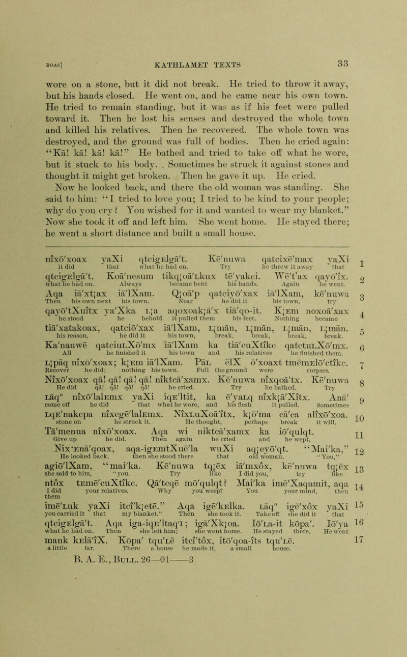 38 wore on a stone, but it did not break. He tried to throw it awa}', but his hands closed. He went on, and he came near his own town. He tried to remain standing’, but it was as if his feet were pulled toward it. Then he lost his senses and destro}'ed the whole town and killed his relatives. Then he recovered. The whole town was destroyed, and the ground was full of bodies. Then he cried again: “Ka! ka! kil! ka!” He bathed and tried to take off what he wore, but it stuck to his body. . Sometimes he struck it against stones and thought it might get broken. Then he gave it up. He cried. Now he looked back, and there the old woman was standing. She said to him: ‘H tried to love \’ou; I tried to be kind to }^our people; wh}' do you cry? You wished for it and wanted to wear my blanket.” Now she took it off' and left him. She went home. He stayed there; he went a short distance and built a small house. nixo'xoax yaXi qtcigElga't. Ke'nuwa ([atcixe'max .vaXi it did  that what he had on. Try iie threw it away ' that qtcigElga't. Kori'nesum tikq;oa'Lkux te'yakci. We't'ax qayo'ix. what ne had on. Always liecame bent his hands. Again he went. Aqa ia'xtjax ifi'lXam. Qjoii'ii qatciyo'xax m'lXam, ke'nmvii Then his own next hi.s town. Near he'did it his town, try qayo'tXultx ya'Xka E;a aqoxoakja'x tiii'qo-it. K|Em noxofi'xax he .stood he behold it pulled them his feet. Nothing became tifi'xatakoax, qatciS'xax iri'lXam, Epiian, Lpmln, i.iman, Ljmiin. his reason, he did it his town, break, break, break, break. Ka'nauwe qatciuLXo'mx ifi'lXam ka tia'cuXtikc qatctuLXo'mx. All he finished it his town and his relatives he finished them. Ljpaq nixo'xoax; kjEin iii'lXam. PfiL elX o'xoaxt tmeniElo'ctikc. Recover he did; nothing his town. Full theground were corpses. Nixo'xoax qa! qii! qa! qa! niktca'xamx. Ke'nuwa nixqofi'tx. Ke'nuwa He did qa! qa! qa! qa! he cried. Try he bathed. Try Laq° nixo'lalEmx yaXi iqE'ltit, ka e'yaLq nixkja'Xitx. Ana' come off he did that what he wore, and his fiesh it pulled. Sometimes LqE'nakcpa nixcge'lalEuix. NixLuXoa'itx, kjo'ma cii'ca alixo'xoa. stone on he struck it. He thought, perhaps break it will. Ta'menua nixo'xoax. Aqa wi niktca'xamx ka io'qulqt. Give up he did. Then again he cried and he wept. Nix’Ena'qoax, aqa-igEmtXue'la wuXi aqjeyo'qt. “Mai'ka,” He looked back. then she stood there that old woman. -‘You,” agio'lXam, “mai'ka. Ke'nuwa tqjex ia'mxox, ke'nuwa tqjex she said to him, “you. Try like I did you, try like ntox tEme'cuXtikc. QtX'tcqe mo'qulqt? Mai'ka ime'Xaqamit, aqa I did your relatives. Why you weep? You your mind, then them ime'Luk yaXi itci'kjete.” Aqa ige'knlka. Laq'’ ige'xox yaXi you carried it that my blanket.” Then she took it. Takeoff sEedidit that qtcigElga't. Aqa iga-iqE'ltaqT; iga'Xkjoa. lo'La-it kopa'. lo'ya what he had on. Then she left him; she went home. He stayed there. He went mank kEkl'iX. Kopa' tqu'he itci'tbx, ito'qoa-it.s tqu'i.e. a little far. There a house he made it, a small hou.se. B. A. E., Bull. 26—01 3 1 2 3 4 5 6 7 8 9 10 11 12 13 14 15 16 17