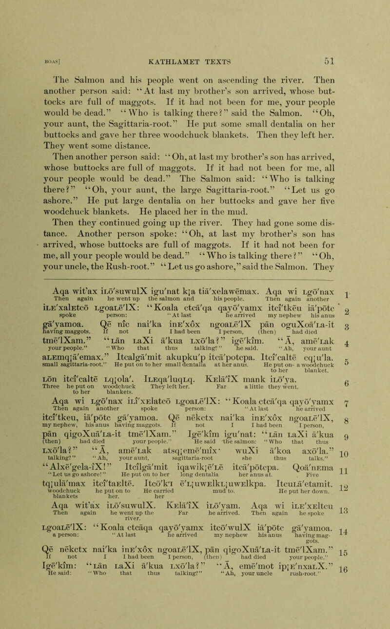 The Salmon and his people went on ascending the river. Then another person said: “At last my brother’s son arrived, whose but- tocks are full of maggots. If it had not been for me, your people would be dead.” “Who is talking there? ” said the Salmon. “Oh, your aunt, the Sagittaria-root.” He put some small dentalia on her buttocks and gave her three woodchuck blankets. Then they left her. They went some distance. Then another person said: “Oh,at last my brother’s son has arrived, whose buttocks are full of maggots. If it had not been for me, all 3mur people would be dead.” The Salmon said: “Who is talking there?” “Oh, }our aunt, the large Sagittaria-root.” “Let us go ashore.” He put large dentalia on her buttocks and gave her live woodchuck blankets. He placed her in the mud. Then thej^ continued going up the river. Thev had gone some dis- tance. Another person spoke: “Oh, at last m_y brother’s son has arrived, whose buttocks are full of maggots. If it had not been for me, all your people would be dead.” “Who is talking there ? ” “Oh, your uncle, the Rush-root.” “ Let us go ashore,”said the Salmon. They Aqa wit’ax ino'suwulX igu'nat k;a tia'xelawemax. Aqa wi Lgo'nax Then again he went up the salmon and his people. Then again another iLE'xalEtco Egoane'lX: “Koala ctca'qa qayo'yamx itci'tkeu ia'potc spoke person: “At last he arrived my nephew his anus ga'yamoa. Qe me nai'ka inE'xdx ngoaLe'lX pan oguXoa'na-it having maggots. If not 1 I had been I person, (then) had died tme'lXam.” “Lan LaXi a'kua Lxo'la?” ige'kim. “A, ameTak your people.” “Who that thus talking?” he said. “Ah, your aunt aLEmq;a'emax.” Itcalga'mit akupku'p itca'potepa. Itci'calte cqju'la. small sagittaria-root.” He put on to her small dentalia at her anus. He put on-a woodchuck to her blanket. Lon itci'calte Lqjola'. iLEqa'luqnq. KEla'iX mank iho'ya. Three he put on woodchuck They left her. Far a little they went, to her blankets. Aqa wi Lgo'nax iLi'xElatco LgoaLe'lX: “ Koala ctca'qa qayo'yamx Then again another spoke person: “At last he arrived itci'tkeu, ia'potc ga'j'amoa. Qe neketx nai'ka inE'xdx ngoaLe'lX, my nephew, his anus having maggots. If not I I had been I person, pan qigoXua'La-it tme'lXam.” Ige'kmi igu'nat: “Lan LaXi a'kua (then) had died your people.” He said The salmon: “Who that thus Lxo'la?” “A, ame'Lak atsqjeme'mix' wuXi a'koa axo'la.” talking?” “Ah, your aunt, sagittaria-root she thus talks.” “ Alxe'gela-iX!” Itcilga'mit iqawikje'Le itca'potepa. Qoa'iiEma “Let us go ashore! ” He put on to her long dentalia her anus at. Five tqiula'max itci'taElte. Itco'ki e'LjuwElkLjUWElkpa. ItcuLa'etamit. woodchuck he put on to He carried mud to. He put her down, blankets her. her Aqa wit’ax iLo'suwulX. KeH'iX iLo'yam. Aqa wi iLE'xEltcu Then again he went up the Far he arrived. Then again he spoke river. LgoaLe'lX: “ Koala ctcaqa qayo'yamx itco'wulX ia'potc ga'yamoa. a person: “At last he arrived my nephew his anus having mag- gots. Qe neketx nai'ka inE'xdx ngoaLe'lX, pan qigoXua'La-it tme'lXam.” If not I I had been I person, (then) had died your people.” Ige'kim: “Lan LaXi a'kua Lxo'la?” “A, eme'mot ipjE'nxaLX.” He said: “Who that thus talking?” “Ah, your uncle rush-root.” 1 2 3 4 5 6 7 8 9 10 11 12 13 14 16 16