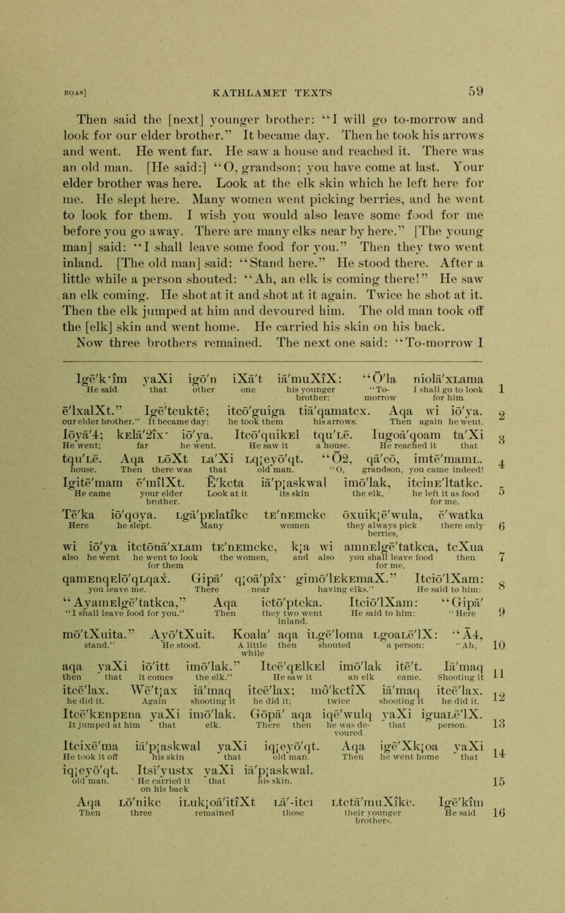 Then said the [next] younger brother: “I will go to-morrow and look for our elder brother.” It became day. Then he took his arrows and went. He went far. He saw a house and reached it. There was an old man. [He said:] “O, grandson; 3 011 have come at last. Your elder brother was here. Look at the elk skin which he left hero for me. He slept here. Maii}^ women went picking berries, and he went to look for them. I wish you would also leave some food for me before you go away. There are man}'^ elks near b}^ here.” [The young man] said: “I shall leave some food for you.” Then the} two went inland. [The old man] said: “Stand here.” He stood there. After a little while a person shouted: “Ah, an elk is coming there!” He saw an elk coming. He shot at it and shot at it again. Twice he shot at it. Then the elk jumped at him and devoured him. The old man took off the [elk] skin and went home. He carried his skin on his back. Now three brothers remained. The next one said: “To-morrow 1 Ige'k'im \aXi igo'n iXa't ia'muXiX: “O'la niohi'xLama He said 'that other one his younger To- I shall go to look brother: morrow for him e'lxalXt.” Ige'tcukte; itco'guiga tiii'qamatcx. Aqa \vi io'j-a. our elder brother.” It became day; he took them his arrows. Then again he went. Ibya'd; kEla'2ix‘ io'}'a. Itco'quikEl tqu'Le. lugoa'qoam ta'Xi Hewent; far he went. He saw it a nouse. He reached it that tqu'Le. Aqa LoXt La'Xi Lqje^’o'qt. “C)2, qa'co, imte'maniL. house. Then there was that old man. “0, grandson, you came indeed! Igite'mam e'milXt. E'kcta ia'pjaskwal imo'lak, itciiiE'ltatkc. He came your elder Look at it its skin the elk, he left it as food brother. for me. Te'ka io'qo\a. LgtVpElatikc tE'nEmckc oxuikje'wula, e'watka Here he sle'pt. Many women they always pick there only berries, wi io'}a itctona'xLam tE'nEmckc, k;a wi amiiElgc'tatkca, tcXua also he went he went to look the women, and also you shall leave food then for them for me, qaniEnqElb'qLqax. Gipa' qjoii'pix’ gimo'lEkEuiaX.” ItciO'lXam: you leave me. There near having elks.” He said to him: “ A}^amElge'tatkca,” Aqa icto'ptcka. Itcio'lXam: “Gipa' “ I shall leave food for you.” Then thej; two went He said to him; Here inland. mo'tXuita.” Ayo'tXuit. Koala' aqa iLge'loma LgoaLc'lX: “Ad, stand.” He stood. A little then shouted a person: Ah, while aqa \aXi io'itt imo'lak.” Itce'qElkEl imo'lak ite't. la'maq then 'that it comes the elk.” He saw it an elk came. Shooting it itco'lax. We'tjax ia'maq itce'lax; mo'kctiX ia'maq itce'lax. he did it. Again shooting it he did it; twice shooting it he did it. Itcc'kEnpEua j'aXi imo'lak. Gopa' aqa iqe'wulq .yaXi iguaLc'lX. It jtimped at him ' that elk. There then he was de- that person. voured Itcixe'ma ia'pjaskwal yaXi iqie56'qt. Aqa ige'Xkjoa vaXi He took it off his skin that old man. Then he went home ' that iqjej'o'qt. Ttsi'}ustx yaXi ia'pjaskwal. old'man. * He carried it 'that his skin, on his back Aqa Lo'nikc iLukjoa'itiXt La'-itci Ltcta'niuXikc. Igc'kmi Then three remained those their younger He said brother.';. 1 2 8 4 5 6 7 8 9 10 11 12 13 Id 15 10