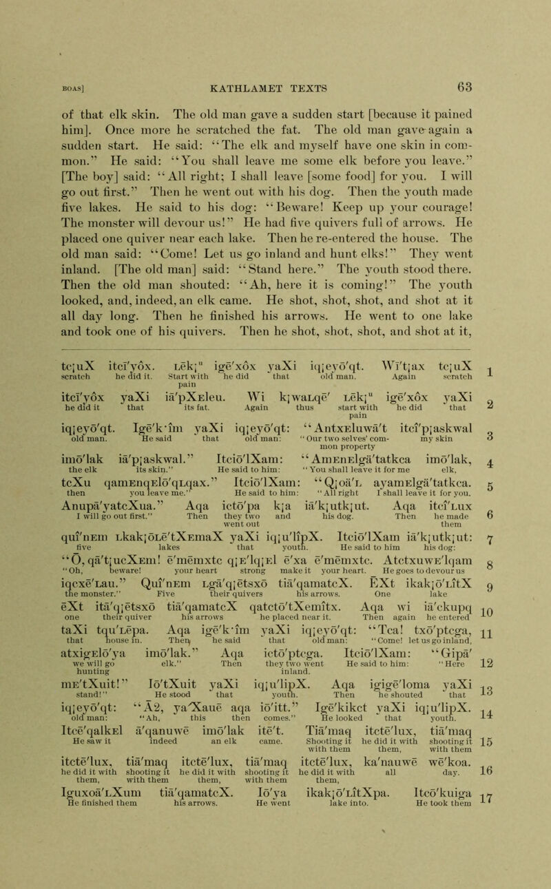 of that elk skin. The old man gave a sudden start [because it pained him]. Once more he scratched the fat. The old man gavoag'ain a sudden start. He said: “The elk and m}^self have one skin in com- mon.” He said: “You shall leave me some elk before you leave.” [The boy] said: “All right; I shall leave [some food] for you. I will go out tir.st.” Then he went out with his dog. Then the youth made five lakes. He said to his dog: “Beware! Keep up your courage! The monster will devour us!” He had five quivers full of arrows. He placed one quiver near each lake. Then he re-entered the house. The old man said: “Come! Let us go inland and hunt elks!” The}’ went inland. [The old man] said: “Stand here.” The youth stood there. Then the old man shouted: “Ah, here it is coming!” The youth looked, and, indeed, an elk came. He shot, shot, shot, and shot at it all day long. Then he finished his ari’ows. He went to one lake and took one of his quivers. Then he shot, shot, shot, and shot at it. tcjuX itci'yox. nek; ige'xdx yaXi icpeyo'qt. Wi'tjax tcjuX scratch he did it. Start with he did that old man. Again scratch pain itci'yox yaXi ifi'pXEleu. Wi kjwaLqe' Lek;“ ige'xdx yaXi he did it that its fat. Again thus start with he did that pain iqjeyo'qt. Ige'k’im yaXi iqjeyo'qt: “AntxEluwa't itci'piaskwal olefman. He said ' that old*^man: “ Our two selves’com- my skin mou property imo'lak ia'pjaskwal.” Itcio'lXam: “ AmEiiElga'tatkca imo'lak, the elk its skin.” He said to him: “ You shall leave it for me elk, tcXu qamEnqElo'qLqax.” Itcio'lXam: “Q;oil'E ayamElga'tatkca. then you leave me.” He said to him: ‘‘All right I'shall leave it for you. Anupa'yatcXua.” Aqa icto'pa kja ia'kiutkjut. Aqa itci'Lux I will go out first.” Then they two and his dog. Then he made went out them qui'iiEin LkakjoLe'tXEmaX yaXi iqju'lipX. Itcio'lXam itX'kjutkiut: five lakes that youth. He said to him his dog: “O, qa't|UcXEm! e'memxtc qjE'lqjEl e'xa e'memxtc. AtctxuwE'lqam “Oh, beware! your heart strong make it your heart. He goes to devour us iqcxe'Lau.” Qui'nEm Lga'qjetsxo tia'qamatcX. EXt ikakjo'LitX the monster.” Five their quivers his arrows. One lake eXt ita'qjetsxo tia'qamatcX qatcto'tXeimtx. Aqa wi iii'ckupq one their quiver his arrows he placed near it. Then again he entered taXi tqu'Lcpa. Aqa ige'k'im yaXi iqjeyo'qt: “Tea! txo'ptcga, that house in. Thei^ he said ' that old man: “Come! let us go inland, atxigElo'ya imo'lak.” Aqa icto'ptcga. Itcio'lXam: “Gipa' we will go elk.” Then they two went He said to him: “Here hunting inland. niE'tXuit!” lo'tXuit yaXi iqju'lipX. Aqa igige'loma yaXi stand!” He stood that youth. Then he shouted that iqjeyo'qt: “A2, yaOCaue aqa io'itt.” Ige'kikct yaXi iqju'lipX. Oldman: “Ah, this then comes.” He looked “ that youth. Itce'qalkEl a'qanuwe imo'lak ite't. Tia'maq itcte'lux, tia'maq He saw it indeed an elk came. Shooting it he did it with shooting it with them them, with them itcte'lux, tia'maq itcte'lux, tia'maq itcte'lux, ka'nauwe we'koa. he did it with shooting it he did it with shooting it he did it with all day. them, with them them, with them them, Iguxoa'LXum tia'qamatcX. lo'ya ikakjo'LitXpa. Itco'kuiga He finished them his arrows. He went lake into. He took them 1 2 3 4 5 6 7 8 9 10 11 12 13 14 15 16 17