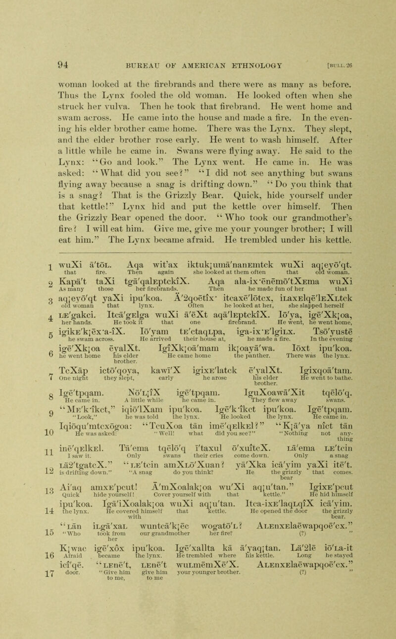1 2 3 4 6 6 7 8 9 10 11 12 13 14 15 16 17 woman looked at the firebrands and there were as many as before. Thus the Lynx fooled the old woman. He looked often when she struck her vulva. Then he took that firebrand. He went home and swam across. He came into the house and made a fire. In the even- ing his elder brother came home. There was the Lynx. The}' slept, and the elder brother rose early. He went to wash himself. After a little while he came in. Swans were fl3'ing away. He said to the Lynx: “Go and look.” The Lynx went. He came in. He was asked: “What did you see?” “I did not see an}Thing but swans flying away because a snag is drifting down.” “Do you think that is a snag? That is the Grizzl}' Bear. Quick, hide yourself under that kettle!” Lynx hid and put the kettle over himself. Then the Grizzl}'Bear opened the door. “Who took our grandmother’s fire ? I will eat him. Give me, give me your }'ounger brother; I will eat him.” The Lynx became afraid. He trembled under his kettle. wuXi a'toL. Aqa wit’ax iktukiuma'naiiEmtck wuXi aqjeyo'qt. that fire. Then again she looked at them often that old woman. Kapa't taXi tga'qalEptckiX. Aqa ala-ix'enemo'tXEma wuXi As many those her firebrands. Then he made fun of her that aq;eyo'qt j'aXi ipu'koa. A'2qoetix' itcaxe'lotcx, iLaxElqe'lEXutck old woman that lynx. Often he looked at hei, she slapped herself LE'gakci. Itca'gElga wuXi a'eXt aqa'lEptckiX. lo'ya, ige'Xkjoa, her nands. He took it that one firebrand. He went, he went home, igikE'kjex'a-iX. he swam across. ige'Xkjoa eyalXt. he went home his elder brother. TcXap icto'qo}’a. One night they slept, lo'yam tE'ctaqupa, iga-ix'E'lgiux. Tso'yuste He arrived their house at, he made a fire. In the evening IgTXkjoa'mam ikjoaya'wa. loxt ipu'koa. He came home the panther. There was the lynx. kawI'X igixE'latck e'yalXt. Igixqoa'tam. early he arose h*is elder He went to bathe, brother. Ige'tpqam. No'LjiX ige'tpqam. IguXoawa'Xit tqelo'q. He came in. A little while ne came in. They flew away swans. “Mu/kfikct,” iqio'lXam ipu'koa. Ige'kflkct ipu'koa. Ige'tpqam. “ Look,” he was told the lynx. He looked the lynx. He came in. Iqioqu'mtcxogoa: “TcuXoa tan ime'qElkEl?” “Kja'}’a inct tan He was asked: “Well! what did you see?” “Nothing not any- thing ine'qElkEl. Tii'ema tqelo'q I'taxul 6'xuitcX. LtVema LE'tcin I saw it. Only .swans their cries come down. Only a snag Lil2'tgatcX.” “ LE'tcin amXLo'Xuan? ya'Xka ica'5dm yaXi ite't. is driftnig down.” “A snag do you think? He the grizzly * that comes. bear Ai'aq amxE'pcut! A'mXoalakjoa wu'Xi aqju'tan.” IgixE'pcut Quick hide yourself I Cover yourself with that kettle.” He hid himself ipu'koa. Iga'iXoalakjoa wuXi aqju'tan. Itca-ixE'laquqiX ica'^dm. the lynx. He covered himself that Kettle. He opened the door the grizzly with bear. “uan iuga'xaL wuntca'kjec wogato'u? AuEnxElaewapqoe'cx.” “Who took from our grandmother her fire? (?) ” her Kjwac ige'xox ipu'koa. Ige'xallta ka a'yaqjtan. La'2le io'ua-it Afraid became the lynx. He trembled where his kettle. Long he stayed ici'qe. “LEne't, LEne't wuLmemXe'X. ALEnxElaewapqoe'cx.” door. “ Give him give him your younger brother. (?) ” to me, to me