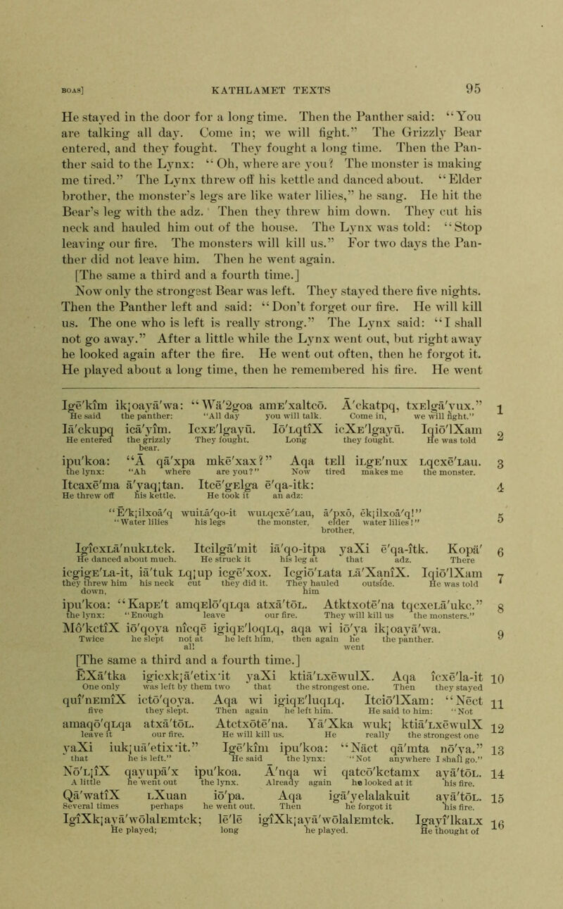 He stayed in the door for a long time. Then the Panther said: “You are talking all da}. Come in; we will light.” The Grizzly Bear entered, and they fought. They fought a long time. Then the Pan- ther said to the Lynx: “ Oh, where are you? The monster is making me tired.” The Lynx threw off his kettle and danced about. “ Elder brother, the monster’s legs are like water lilies,” he sang. He hit the Bear’s leg with the adz. Then they threw him down. They cut his neek and hauled him out of the house. The Lynx was told: “Stop leaving our fire. The monsters will kill us.” For two days the Pan- ther did not leave him. Then he went again. [The same a third and a fourth time.] Now only the strongest Bear was left. They stayed there five nights. Then the Panther left and said: “Don’t forget our fire. He will kill us. The one who is left is really strong.” The Lynx said: “I shall not go away.” After a little while the Lynx went out, l)ut right away he looked again after the fire. He went out often, then he forgot it. He played about a long time, then he remembered his fire. He went Ige'kim ikjoaya'wa: “Wa'2goa aiuE'xaltco. A'ckatpq, txElga'vux.” He said the pahther: “All day you will talk. Come in, we will fight.” lii'ckupq ica'yim. IcxE'lgayu. loTqtiX icXE'lgayu. Iqio'lXam He enterea the grizzly They fought. Long they fought. He was told bear. ipu'koa: “A qa'xpa mke'xax?” Aqa tEll iLgE'nux Lqcxe'Lau. the lynx: “Ah where are you?” Now tired makes me the monster. Itcaxe'ma a'yaqjtan. Itce'gElga e'qa-itk: He threw off his kettle. He took it an adz: “E'k;ilxoa''q wuiLa''qo-it wuLqcxe^Lau, a'px5, ekjilxoa'q!” “Water lilies his legs the monster, elder water lilies! ” brother, IgicxLa'nukLtck. Itcilga'mit ia'qo-itpa yaXi e'qa-itk. Kopti' He danced about much. He struck it his leg at that adz. There icgigE'La-it, ia'tuk Lqjup icge'xox. IcgioTata La'XaniX. Iqio'lXam they threw him his neck cut they did it. They hauled outside. He was told down, him ipu'koa: “KapE't amqElo'qLqa atxa'toL. Atktxote'na tqcxcLa'ukc.” the lynx: “Enough leave our fire. They w'ill kill us the monsters.” Mo'kctlX io'qoya nicqe igiqE'loqLq, aqa wi io'ya ikjoaya'wa. Twice he slept not at he left him, then again he the panther, all went [The same a third and a fourth time.] EXa'tka igicxkja'etixdt yaXi ktia'LxewulX. Aqa icxe'la-it One only was left by them two that the strongest one. Then they stayed qui'nEmiX icto'qoya. Aqa wi igiqE'luqLq. Itcio'lXam: “Nect five they slept. Then again he left him. He said to him: “Not amaqo'qLqa atxa'toL. Atctxote'na. Ya'Xka wuk; ktia'LxewulX leave it our fire. He will kill us. He really the strongest one yaXi iukjua'etix'it.” Ige'kim ipu'koa: “Nact qa'mta no'ya.” that he is left.” He said the lynx: “Not anywhere Ishaflgo.” No'LjiX qayupa'x ipu'koa. A'nqa wi qatcb'kctamx aya'toL. A little newent out the Ijmx. Already again he looked at it his fire. Qa'watiX nXuan io'pa. Aqa iga'yelalakuit aya'toL. Several times perhaps he went out. Then he forgot it his fire. IgiXkiaya'wolalEmtck; le'le igiXkjava'wolalEmtck. Igayi'lkaLx He played; long lie played. He thought of 1 2 3 4 5 6 7 8 9 10 11 12 13 14 15 16