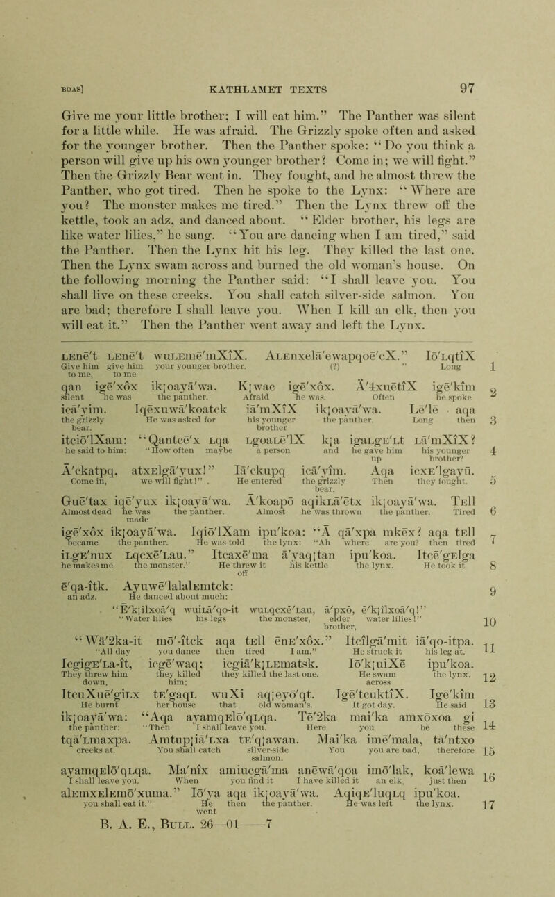 Give me your little brother; I will eat him.” The Panther was silent for a little while. He wa.s afraid. The Grizzh spoke often and asked for the younger brother. Then the Panther spoke: “ Do you think a person will give up his own 3ounger brother? Come in; we will light.” Then the Grizzh Bear went in. The\^ fought, and he almost threw the Panther, who got tired. Then he spoke to the Ljmx: “Where are you? The monster makes me tired.” Then the L}’nx threw off the kettle, took an adz, and danced about. “ Elder brother, his legs are like water lilies,” he sang. “You are dancing when I am tired,” said the Panther. Then the Ljmx hit his leg. The}' killed the last one. Then the Lynx swam across and burned the old woman’s house. On the following morning the Panther said: “I shall leave }’ou. You shall live on these creeks. You shall catch silver-side .salmon. You are bad; therefore I shall leave you. When I kill an elk, then you will eat it.” Then the Panther went away and left the Lynx. LEne't Give him to me. EEiie't give him to me wuLEine'mXiX. your younger brother. ALEnxela'ewaptjoe'cX. ” (?) qan ige xox silent lie was ica'vim. the grizzly bear. itcio'lXam: he saifl to him: ikjoaj'fi'wa. the panther. Iqexuwa'koatck He was asked for “Qantce'x Lqa “ How often maybe K; wac Afraid ia'mXiX his younger brother LgoaLe'lX a person Ige xox ne was. A'dxuetiX Often ik;oava'wa. the panther. lo'lAjtlX Long ige'kim he spoke Lc'le ■ atia Long then Kja and A'ckatpq, Come in, atxElga'}’ux! ” we will tight!” . Gue'tax iqe'yux ikjoaj’a'wa. Almost dead he was the panther, made la'ckupq He entered A'koapo Almost ica \’]in. the grizzly boar. igaLgE'Et he gave him up Atpi Then Lfi'mXiX? his younger brother? icxE'lgayO. they fought. aqilvLfi'etx he was thrown ikjoaya'wa. the panther. TeII Tired ige'xox ikjoaN'a'wa. Iqio'lXam ipu'koa: “A qii'xpa mkex? aqa tElI Decame iLgE'nux he makes me e'qa-itk. an adz. the panther. He was told the lynx: “Ah Lqcxe'Lau.” Itcaxe'ma a'yaqjtan where are you? then tired the monster.” He threw it off his kettle ipu'koa. the lynx. Itce'gElga He took it Ayuwe'lalalEiiitck: He danced about much: ‘‘ E'kjilxoiVq wuiL;Vqo-it “Water lilies his legs wuLqcxe'Lau, the monster, iVnxo, e'k; ilxoa'q! ’ elder water lilies! ” brother. “ Wii'2ka-it All day IcgigE'La-it, They tlirew him down, ItcuXue'giLx He burnt ikjoayk'wa: ‘ the panther: ‘ tqa'Lmaxpa. creeks at. mo'-itck you dance icge'waq; tney killed him; tE'gaqE her nouse Aqa Then aqa then enE xox. I am.” tEll tired icgia'kjLEmatsk. they killed the last one. ia'qo-itpa. his leg at. ipu'koa. the lynx. Ige'kim He said Itcilga'mit He struck it lo'kjuiXe He swam across wuXi aqieyo'qt. Ige'tcuktiX. that old woman’s. It got day. a_yamqElo'qi.qa. Te'2ka mai'ka amxoxoa gi I shairieave you. Here you be these Amtupjia'Lxa tE'qjawan. Mai'ka ime'mala, ta'ntxo You shall catch silver-side You you are bad, therefore salmon. ayamqElo'qEqa. Ma'mx amiucga'ma anewti'qoa imo'lak, koa'lewa I .shall leave you. When you find it I have killed it an elk, just then alEiiixElEmo'xuma.” Io'3'a aqa ik;oa3'a'wa. AqiqE'luqLq ipu'koa. you shall eat it.” He then the panther. He was left the lynx, went R. A. E., Bull. 26—01 1 2 3 4 5 6 7 8 9 10 11 12 13 1-1 15 16 17 ■7