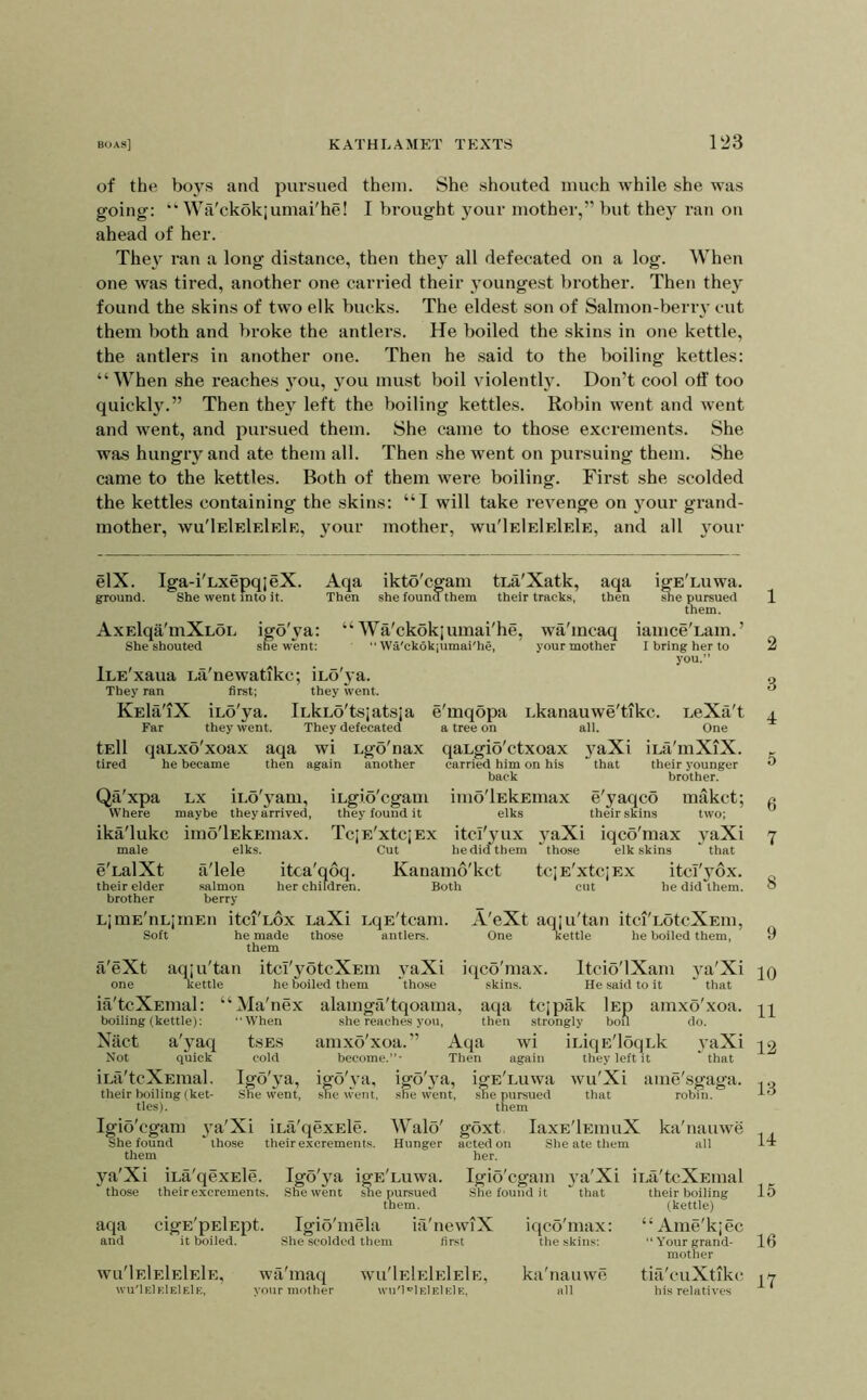 of the boys and pursued them. She shouted much while she was going: “ Wa'ckokjumai'he! I brought your mother,” but they ran on ahead of her. The} ran a long distance, then they all defecated on a log. When one was tired, another one carried their youngest brother. Then they found the skins of two elk bucks. The eldest son of Salmon-berry cut them both and broke the antlers. He boiled the skins in one kettle, the antlers in another one. Then he said to the boiling kettles: “When she reaches you, you must boil violently. Don’t cool otf too quickly.” Then they left the boiling kettles. Robin went and went and went, and pursued them. She came to those excrements. She was hungry and ate them all. Then she went on pursuing them. She came to the kettles. Both of them were boiling. First she scolded the kettles containing the skins: “I will take revenge on your grand- mother, wu'IeIeIeIeIe, your mother, wu'IeIeIeIeIe, and all your elX. Iga-i'LxepqjeX. Aqa ikto'cgam tLa'Xatk, aqa igE'Luwa. ground. She went into it. Then she found them their tracks, then she pursued them. AxElqa'mXLOL igo'ya: “ Wa'ckokjumai'he, wa'mcaq iamce'Lam.’ She shouted she went: “Wa'ckokjumai'he, your mother I bring her to you.” iLE'xaua La'newatikc; iLo'ya. They ran first; they went. KEla'iX iLo'ya. iLkLo'tsjatsja e'mqopa i.kanauwe'tikc. LeXa't Far they went. They defecated a tree on all. One tEll qaLxo'xoax aqa wi Lgo'nax qaLgio'ctxoax yaXi iLa'mXiX. tired he became then again another carried him on his ’ that their younger back brother. Qti'xpa LX iLo'yam, iLgio'cgam imo'lEkEmax e'yaqco makct; Where maybe they arrived, they found it elks their skins two; ika'lukc imo'lEkEmax. TcjE'xtcjEx itcl'yux yaXi iqco'max yaXi male elks. Cut he did them those elk skins ' that e'LalXt a'lele itca'qoq. Kanamo'kct tciE'xtcjEx itcl'yox. their elder .salmon her children. Both cut he did them, brother berry LjmE'nLjruEn itci'Lox LaXi LqE'tcam. A'eXt aqju'tan itci'LotcXEm, Soft he made those antlers. One kettle he boiled them, them a'eXt aqju'tan itd'yotcXEm yaXi iqco'max. Itcio'lXam ya'Xi one Kettle he boiled them those skins. He said to it  that ia'tcXEmal: “Ma'nex alamga'tqoama, aqa tcjpak Isp amxo'xoa. boiling (kettle): When she reaches you, then strongly boU do. Niict a'yaq tsES amxo'xoa.” Aqa wi iLiqE'loqLk yaXi Not quick cold become.”- Then again they left it ‘that iLa'tcXEraal. Igo'ya, igo'ya, igo'ya, igE'Luwa wu'Xi ame'sgaga. their boiling (ket- She went, .she went, she went, she pursued that robin, ties). them Igio'cgam ya'Xi iLa'qexEle. Walo' goxt laxE'lEinuX ka'nauwe She found ‘those their excrements. Hunger acted on She ate them all them her. ya'Xi iLa'qexEle. Igo'ya igE'Luwa. Igio'cgam ya'Xi iLa'tcXEinal those their excrements. She went she pursued them. She found it that aqa cigE'pElEpt. Igio'mela ia'newiX iqco'max: and it boiled. She scolded them first the skins: Wu'IeIeIeIeIe, wu'IeIeIeIeIe, wa maq vour mother Wu'IeIeIeIeIe, wu'I'^IeIeIeIe, ka'nauwe all their boiling (kettle) “ Ame'kjec “ Your grand- mother tifi'cuXtikc ills relatives 1 2 3 4 5 6 7 8 9 10 11 12 13 14 15 16 17