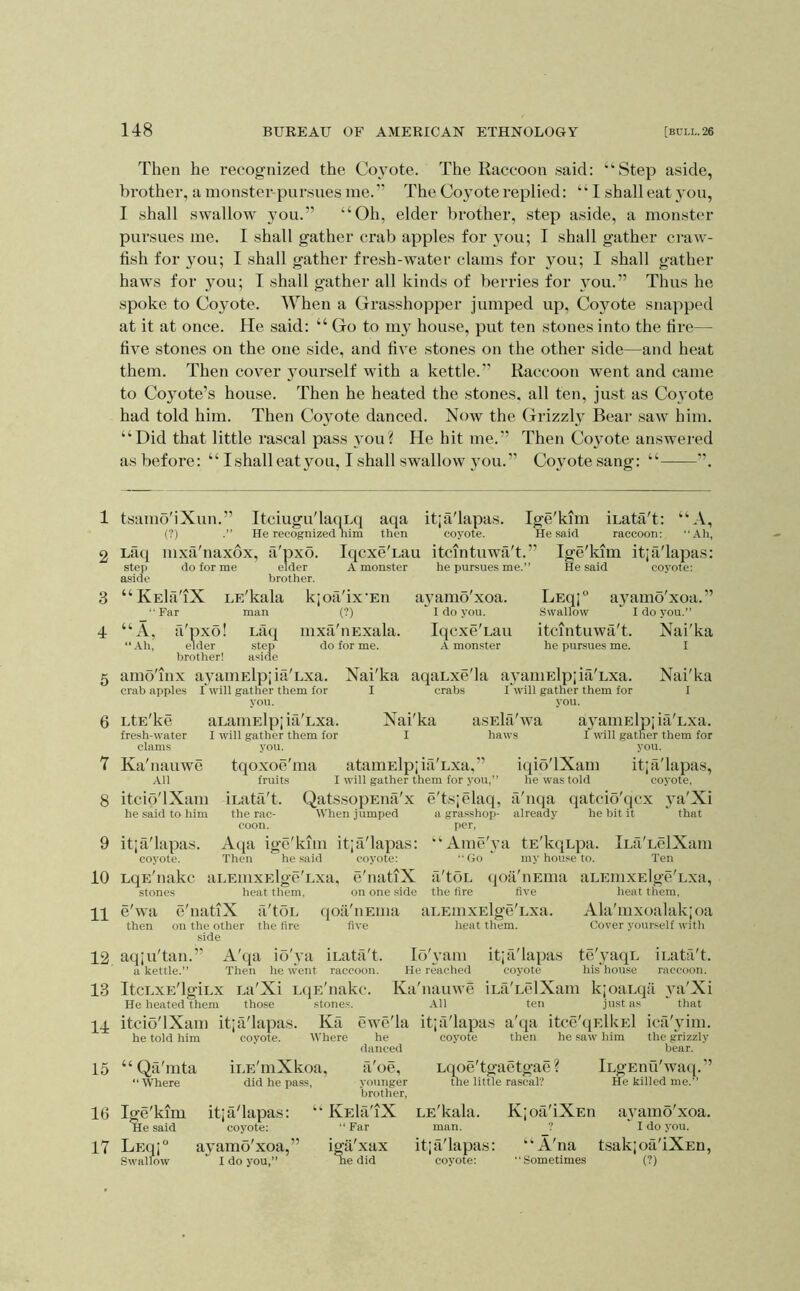 Then he recognized the Co^^ote. The Raccoon said: “Step aside, bi’other, a monster-pursues me.” The Coyote replied: “ I shall eat you, I shall swallow you.” “Oh, elder brother, step aside, a monster pursues me. I shall gather ci’ab apples for you; I shall gather ci-aw- tish for you; I shall gather fresh-water clams for you; I shall gather haws for you; I shall gather all kinds of berries for you.” Thus he spoke to Coyote. When a Grasshopper jumped up. Coyote snapped at it at once. He said: “ Go to my house, put ten stones into the tire— five stones on the one side, and five stones on the other side—and heat them. Then cover yourself with a kettle.” Raccoon went and came to Coyote’s house. Then he heated the stones, all ten, just as Co3'ote had told him. Then Co\mte danced. Now the Grizzl} Bear saw him. “Did that little rascal pass \mu? He hit me.” Then Co^mte answered as before: “ I shall eat you, I shall swallow you.” Cojmtesang: “ ”. 1 2 3 4 5 6 7 8 Itciugu'laoLq aqa itja'lapas. Ige'kim iLata't: “A, He recognized nim then coyote. He said raccoon: .•th, IqcxeTau itcmtuwa't.” Ige'kim itja'lapas: A monster he pursues me.” He said coyote: tsamo'iXun.” (?) Lfiq mxa'naxox, a'pxo step do for me elder aside brother. “KEla'iX LE'kala kjotVix'Eu aj^amo'xoa. LEqj° Far man (?) I do you. Swallow “A, fi'pxo! Lact mxa'uExala. Iqcxe'Lau itcmtuwa't. “ Ah, elder step do for me. A monster he pursues me. brother! aside amo'inx ayaniElpjia'Lxa. Nai'ka aqaLxe'la aA’amElpjia'Lxa. crab apple.s rwill gather them for I crabs Twill gather them for you. you. LtE'ke aLaniElp; ifi'Lxa. Nai'ka asEla'wa ayamElpjiti'Lxa. fresh-water I will gather them for I haws f will gather them for clams you. you. Ka'nauwe tqoxoe'ma ataiuElpjia'Lxa,” .111 fruits I will gather them for you, itcio'lXam iLatii't. QatssopEiia'x he said to him the rac- When jumped coon. per, 9 itja'lapas. Aqa ige'kim itja'lapas: coyote. Then he said coyote: 10 LqE'nakc aLEiiixElge'Lxa, e'natiX stones heat them. on one .side pp e'wa e'natiX a'toL (joa'iiEma aLEinxElge'Lxa. then on the other the tire five heat them. .side P2 aqju'tan.” A'qa io'va iLata't. Id'yani itja'lapas a kettle.” Then he went raccoon. He reached coyote ayamo xoa. ' I do you.” Nai'ka I Nai'ka I iqio'lXam itja'lapas, he was told coyote, e'tsjelaq, a'nqa qatcio'qcx j'a'Xi a grasshop- already he bit it that per, “Ame'i’a tE'kqupa. iLa'LelXam Go  my house to. Ten fi'toL (loii'nEina aLEinxElge'Lxa, the tire five heat them, Ala'mxoalakjoa Cover yourself with te'yaqL iLata't. his'house raccoon. 13 ItcLxE'lgiux La'Xi niE'nakc. Ka'nauwe iLa'LelXam kjoaLqa va'Xi He heated them those pp itcio'lXam itja'lapas. 15 16 he told him “ Qa'mta ‘‘Where Ige'kim He said .stone; Ka Where iLE'mXkoa, did he pass, itja'lapas: coyote: All ten just as that ewe'la itja'lapas a'qa itce'qElkEl ica'vim. he coyote then he satv him the grizzly danced ' bear. iLgEiiu'waq.” a'oe, Lqoe'tgaetgae ? 17 LEqj° Swallow ap^amo xoa, I do you,” younger brother, lAEla'iX “ Far igii'xax ne did the little rascal? He killed me.’ LE'kala. Kjofi'iXEn avamo'xoa. man. ? ' I do you. itja'lapas: “A'na tsakjoa'iXEn, coyote: Sometimes (?)