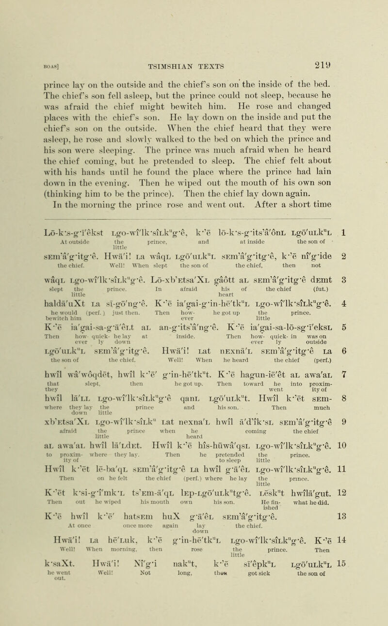 prince la}’ on the outside and the chief’s son on the inside of the bed. The chiefs son fell asleep, but the prince could not sleep, because he was afraid the chief might bewitch him. He rose and changed places with the chief's son. He lay down on the inside and put the chiefs son on the outside. When the chief heard that the}’ were asleep, he I’ose and slowly walked to the bed on which the prince and his son were sleeping. The prince was much afraid when he heard the chief coming, but he pretended to sleep. The chief felt about with his hands until he found the place where the prince had lain down in the evening. Then he wiped out the mouth of his own son (thinking him to be the prince). Then the chief lay down again. In the morning the prince rose and went out. After a short time Lo-k's-g‘i'ekst Lgo-wi'lk'siLk’*g‘e, k'’e lo-k's-gdts’a'oni, Lgo'uLk“L At outside the prince, and at inside the son of ■ little sEin'a'g'itg’e. Hwii'i! La wtiqu Lgo'uLk^L sEm’a'gdtg'e, k’’e ni'gdde the chief. Well! When .slept the son of the chief, then not waqL Lgo-wi'lk'siLkg'e. Lo-xb’Etsa'XL gadtt aL SEm’a'g’itg'e dEmt slept the prince. In afraid his of the chief (fut.) little heart halda'uXt La .sl-go'ng'e. K'’e ia'gai-g'in-he'tk“L Lgo-wi'lk’siLkg’e. he would (perf.) just then. Then how- he got up the prince, bewitch him ever little K'’e ia'gai-sa-g’a'cLt aL Then how quick- he lay at ever ly down LgobiLk^L sEm'a'g'itg'e. the son of the chief. an-g’its'a'ng’e. K’’e ia'gai-sa-lo-sg'i'eksL inside. Then how- quick- in was on ever ly outside Hwii'i! Lat iiExna'L SEm’a'g’itg'e La Well! When he heard the chief (perf.) hwil wa'woqdet, hwil k’’e' gdn-he'tk'’t. K’’e hagun-ie'et aL awa'aL that slept, then he got up. Then toward he into proxim- they went ity of hwil la'LL Lgo-wi'lkvsiLkg‘e qaiiL Lg-d'kiLk^t. Hwil k‘’et sEm- where they lay the prince and hi.s son. Then much down little xb'Et.sa'XL Lgo-wi'lk‘siLk“ Lat nexiia'L hwil a'd’ik'sL sEui’a'g'itg’e afraid the prince when he coming the chief little heard aL awa'aL hwil lii'LdEt. Hwil k’’e his-huwa'qsL Lgo-wi'lk'siLkg'e. to proxim- where they lay. Then he pretended the prince, ity of to sleep little Hwil k'’et le-ba'qL sEui'a'g'itg’e La hwil g’ii'cL Lgo-wi'lk‘siLkg‘^. Then on he felt the chief (perf.) where he lay the prince. little K’'et k'si-g’i'mk’L ts'Eui-a'qL lEp-Lgo'uLk“tg'e. Then out he wiped his mouth own his son. Lesk“t hwila'gut. He fin- what he did. ished ■’e hwil k- 'e' hatsEiii huX - f A g-a CL sEiu’a'g-itg-e. At once once more again lay down the chief. Hwii'i! La he'Luk, k- ’e g-iii -he'tkL Lgo-wi'lk-siLkg-e, Well! When morning. then rose the prince, little K-’e Then k'.-^aXt. Hwii'i! Xi'gd he went Well! Not out. k-’e sI'epk“L Lgo'uLk“L the« got sick the son of 1 2 3 4 5 6 7 8 9 10 11 12 13 14 15 iiakH, long,