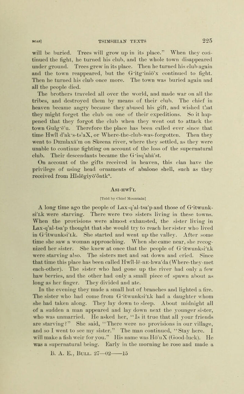 will bo buried. Trees will grow up in its place.” When the} con- tinued the tight, he turned his club, and the whole town disappeared under ground. Trees grew in its place. Then he turned his club again and the town reappeared, but the G'itg'inio'x continued to tight. Then he turned his club once more. The town was buried again and all the people died. The brothers tiuveled all over the world, and made war on all the trilies, and destroyed them by means of their club. The chief in heaven became angry because the}' abused his gift, and wished that they might forget the club on otie of their expeditions. So it hap- pened that they forgot the clul) when they went out to attack the town Gulg’e'u. Therefore the place has been called ever since that time Hwil d’ak's-ts'aX, or Where-the-club-was-forgotten. Then they went to DEUilaxa'in on Skeena river, where they settled, as they were unable to continue lighting on account of the loss of the supernatural club. Their descendants became the (x'isq'aha'st. On account of the gifts receiv^ed in heaven, this clan have the privilege of using head ornaments of abalone shell, such as they received from Hislegiyo'ontk. Asi-hwi'l [Told by chief Mountain'] A long time ago the people of Lax-tj'al-tsa'p and those of G'itwunk- si'Lk were starving. There were two sisters living in these towns. When the provisions were almost exhausted, the sister living in Lax-q’al-tsa'p thought that she w'ould try to reach her sister who lived in G'ltwunksi'Lk. She started and went up the valley. After some time she saw a woman approaching. When she came near, she recog- nized her sister. She knew at once that the people of G'ltwunksi'Lk were starving also. The sisters met and sat down and cried. Since that time this place has been called Hwil-le-iiE-hwa'da (Where-they-met each-other). The sister who had gone up the river had only a few haw berries, and the other had only a small piece of spawn al>out as long as her tinger. They divided and ate. In the evening they made a small hut of branches and lighted a tire. The sister who had come from G'ltwunksi'Lk had a daughter whom she had taken along. They lay down to sleep. About midnight all of a sudden a man appeared and lay down next the younger sister, who was unmarried. He asked her, ‘’Is it true that all your friends are starving?” She said, “There were no provisions in our village, and .so I went to .see my sister.” The man continued, “Stay here. I will make a fish weir for you.” His name was Hs'uX (Good-luck). He waa a supernatural being. Early in the morning he rose and made a 13. A. E., Bull. 27—U2 15