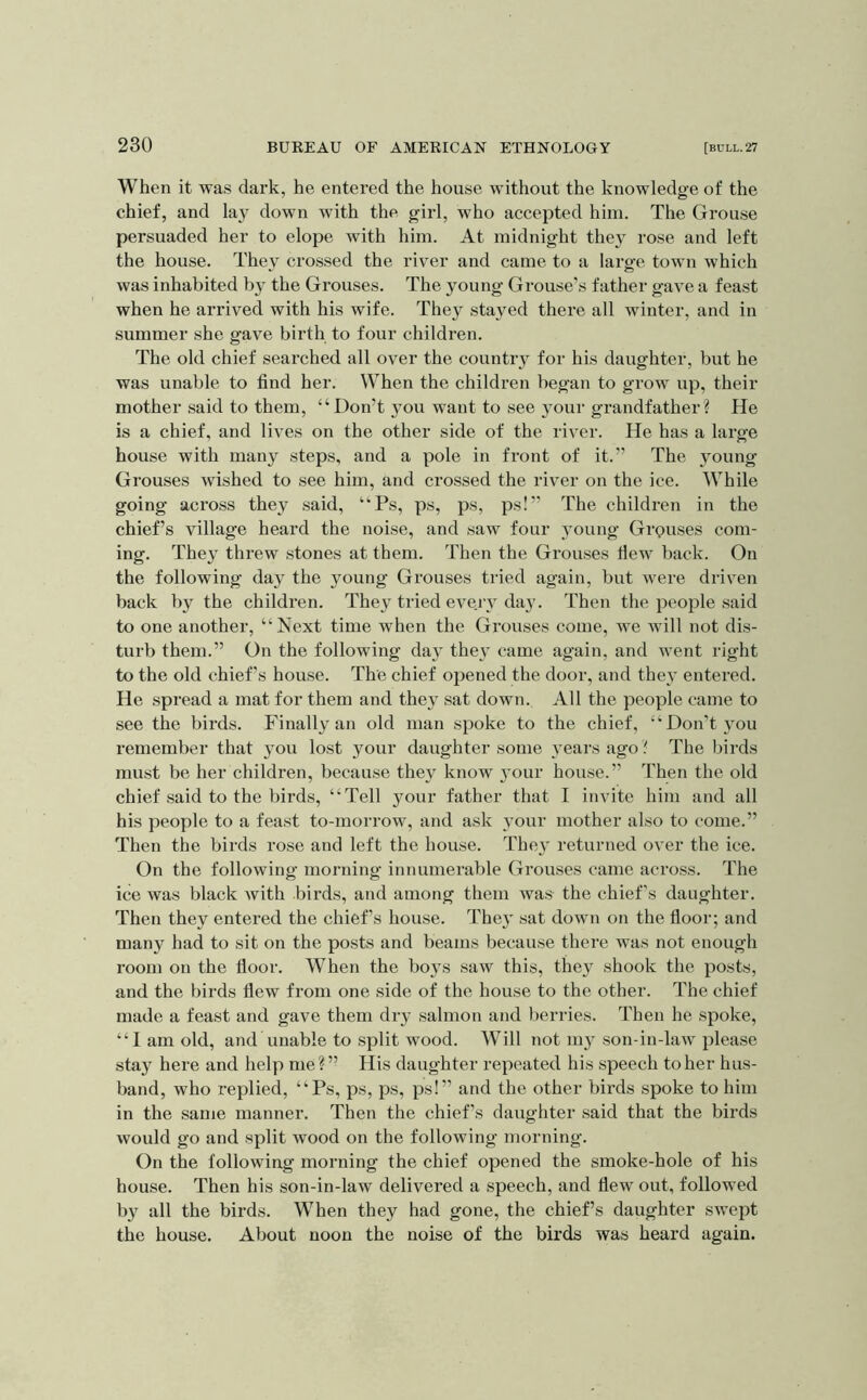 When it was dark, he entered the house without the knowledge of the chief, and lay down with the girl, who accepted him. The Grouse persuaded her to elope with him. At midnight they rose and left the house. They crossed the river and came to a large town which was inhabited by the Grouses. The young Grouse’s father gave a feast when he arrived with his wife. They stayed there all winter, and in summer she gave birth to four children. The old chief searched all over the country for his daughter, but he was unable to find her. When the children began to grow up, their mother said to them, “Don’t you want to see }our grandfather? He is a chief, and lives on the other side of the river. He has a large house with many steps, and a pole in front of it.” The young Grouses wished to see him, and crossed the river on the ice. While going across they said, “Ps, ps, ps, ps!” The children in the chief’s village heard the noise, and saw four young Grpuses com- ing. They threw stones at them. Then the Grouses Hew back. On the following day the young Grouses tried again, but were driven back by the children. They tried evejt day. Then the people said to one another, “Next time when the Grouses come, we will not dis- turb them.” On the following day they came again, and went right to the old chief’s house. The chief ojiened the door, and they entered. He spread a mat for them and they sat down. All the people came to see the birds. Finally an old man spoke to the chief, “Don’t you remember that you lost your daughter some years ago ? The birds must be her children, because they know 3'our house.” Then the old chief said to the birds, “Tell your father that I invite him and all his people to a feast to-morrow, and ask \our mother also to come.” Then the birds rose and left the house. Thej returned over the ice. On the following morning innumerable Grouses came across. The ice was black with birds, and among them was the chief’s daughter. Then they entered the chief’s house. The}' sat down on the floor; and many had to sit on the posts and beams because there was not enough room on the floor. When the boys saw this, the} shook the posts, and the birds flew from one side of the house to the other. The chief made a feast and gave them dry salmon and berries. Then he spoke, “I am old, and unable to split wood. Will not my son-in-law please stay here and help me?” His daughter repeated his speech to her hus- band, who replied, “Ps, ps, ps, ps!” and the other birds spoke to him in the same manner. Then the chief’s daughter said that the birds would go and split wood on the following morning. On the following morning the chief opened the smoke-hole of his house. Then his son-in-law delivered a speech, and flew out, followed by all the birds. When they had gone, the chief’s daughter swept the house. About noon the noise of the birds was heard again.