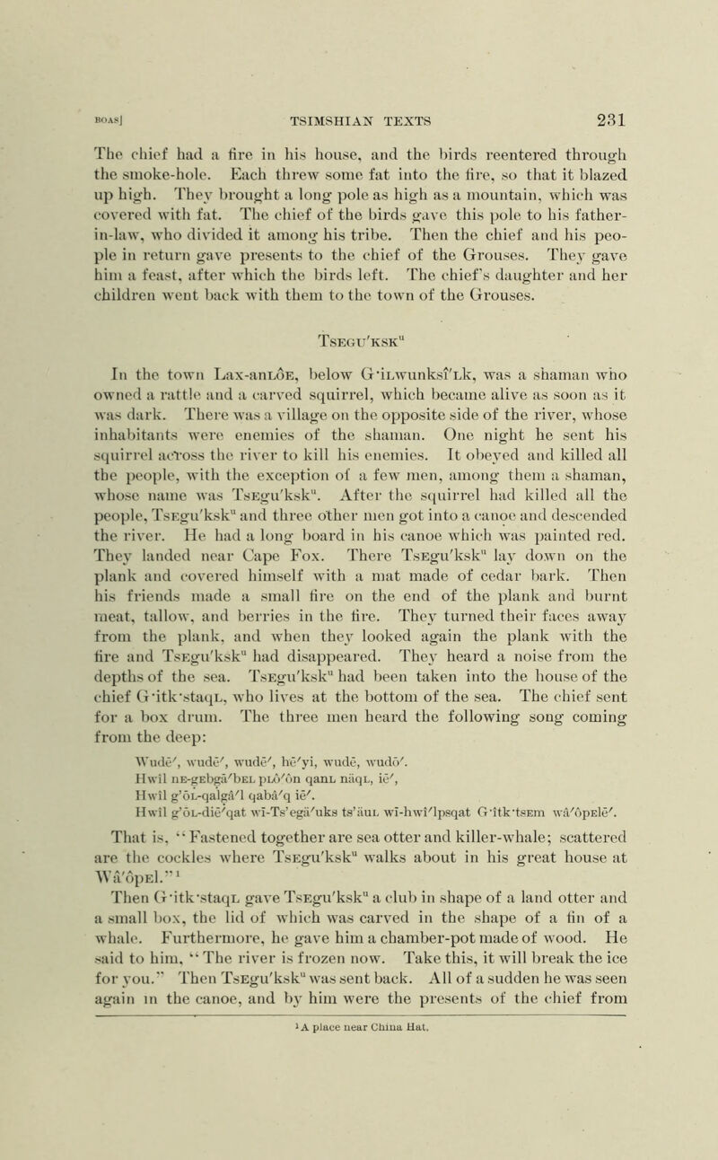 The chief had a tire in lii-s house, and the l)irds reentered through the smoke-hole. Each threw some fat into tlie tire, so that it blazed up high. They brought a long pole as high as a mountain, which was covered with fat. The chief of the birds gave this pole to his father- in-law, who divided it among his tribe. Then the chief and his peo- ple in return gave presents to the chief of the Grouses. They gave him a feast, after which the birds left. The chief's daughter and her children went back with them to the town of the Grouses. TsEr.u'KSK In the town Lax-anLoE, below GuLWiinksiTk, was a shaman who owned a rattle and a carved squirrel, which became alive as soon as it was dark. There was a village on the opposite side of the river, whose inhabitants were enemies of the shaman. One night he sent his .squirrel acToss the river to kill his enemies. It ol)eyed and killed all the })eople, with the exception of a few Jiien, among them a shaman, whose name was TsEgu'ksk. After the squirrel had killed all the people, TsEgu'ksk and three other men got into a canoe and descended the river. He had a long l)oard in his canoe which was painted red. They landed near Cape Fox. There TsEgu'ksk lay down on the plank and covered himself with a mat made of cedar bark. Then his friends made a small tire on the end of the plank and burnt meat, tallow, and berries in the tire. They turned their faces away from the plank, and when they looked again the plank with the tire and TsEgu'ksk had disappeared. They heard a noise from the depths of the sea. TsEgu'ksk had been taken into the house of the chief G’itk'staqL, who lives at the bottom of the sea. The chief sent for a box drum. The three men heard the following song coming from the deep: tVude', wude', wiide', he'yi, wude, wadr/. Hwil iiE-gEbga'bEL pLo'un qanL niiqL, ie', Hwil g’oL-qalgil'l qabil'q ie'. Hwil g’oL-die'qat wi-Ts’egii'iiks ts’iiuL wi-hwi'lpsqat G’itk'tsEm wiVbpEle'. That is, “ Fastened together are sea otter and killer-whale; scattei’cd are the cockles where TsEgu'ksk“ walks about in his great house at IVa'dpEl.-'^ Then Gdtk'staqL gave TsEgu'ksk“ a club in shape of a land otter and a small bo.\, the lid of which was carved in the shape of a tin of a whale. Furthermore, he gave him a chamber-pot made of wood. He said to him, “ The river is frozen now. Take this, it will break the ice for you.” Then TsEgu'ksk” was sent back. All of a sudden he was seen again in the canoe, and b\' him were the presents of the chief from lA place near Ctiiua Uat.