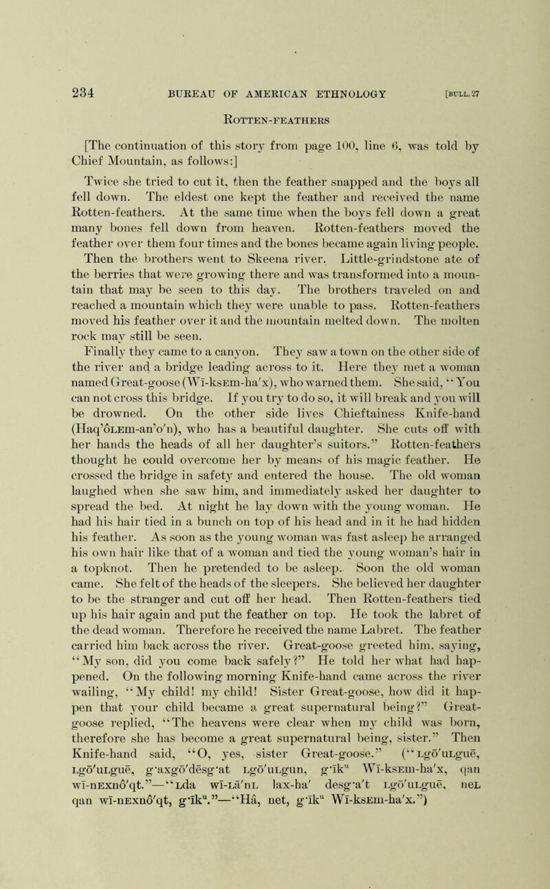 Rotten-feathers [The continuation of this stoi'v from page 100, line 6, was told by Chief Mountain, as follows:] Twice she tried to cut it, then the feather snapped and the boys all fell down. The eldest one kept the feather and received the name Rotten-feathers. At the same time when the boys fell down a great many bones fell down from heaven. Rotten-feathei’s moved the feather over them four times and the bones became again living people. Then the brothers went to Skeena river. Little-grind.stone ate of the berries that were growing there and was transformed into a moun- tain that may be seen to this day. The brothers traveled on and reached a mountain which they were unable to pass. Rotten-feathers moved his feather over it and the mountain melted down. The molten rock may still be seen. Finally they came to a canyon. They saw a town on the other side of the river and a bridge leading across to it. Here they met a woman named Great-goose (Wl-ksEm-ha'x), who warned them. She said, “You can not cross this bridge. If 3ou try to do so, it will break and jmu will be drowned. On the other side lives Chieftainess Knife-hand (Haq’oLEm-an’o'n), who has a beautiful daughter. She cuts off with her hands the heads of all her daughter’s suitoi's.” Rotten-feathers thought he could overcome her by means of his magic feather. He crossed the bridge in safety and entered the house. The old woman laughed when she saw him, and immediately asked her daughter to spread the bed. At night he lay down with the 3oung woman. He had his hair tied in a bunch on top of his head and in it he had hidden his feather. As soon as the young woman was fast asleep he arranged his own hair like that of a woman and tied the 3Oung woman’s hair in a topknot. Then he pretended to be asleep. Soon the old woman came. She felt of the heads of the sleepers. She believed her daughter to be the stranger and cut off her head. Then Rotten-feathers tied up his hair again and put the feather on top. He took the labret of the dead woman. Therefore he received the name Laljret. The feather carried him back across the river. Great-goose greeted him, saying, “My son, did you come back safel3?” He told her what had hap- pened. On the following moi’ning Knife-hand came across the river wailing, “M3^ child! my child! Sister Great-goose, how did it hap- pen that 3mur child became a great supernatural being?” Great- goose replied, “The heavens were clear when m3 child was born, therefore she has become a great supernatural being, sister.” Then Knife-hand said, “O, 3es, sister Great-goose.” (“ Lgo'uLgue, Lgo'uLgue, g'axgo'desg'at Lgo'uLgun, g‘Ik'‘ Wl-ksEin-ha'x, qan wI-nExno'qt.”—“Lda wI-La'iiL lax-ha' de.sg'a't Lgo'uLgue. neL qan wI-nExno'qt, g*ik“.”—“Ha, net, g'ik Wi-ksEm-ha'x.”)