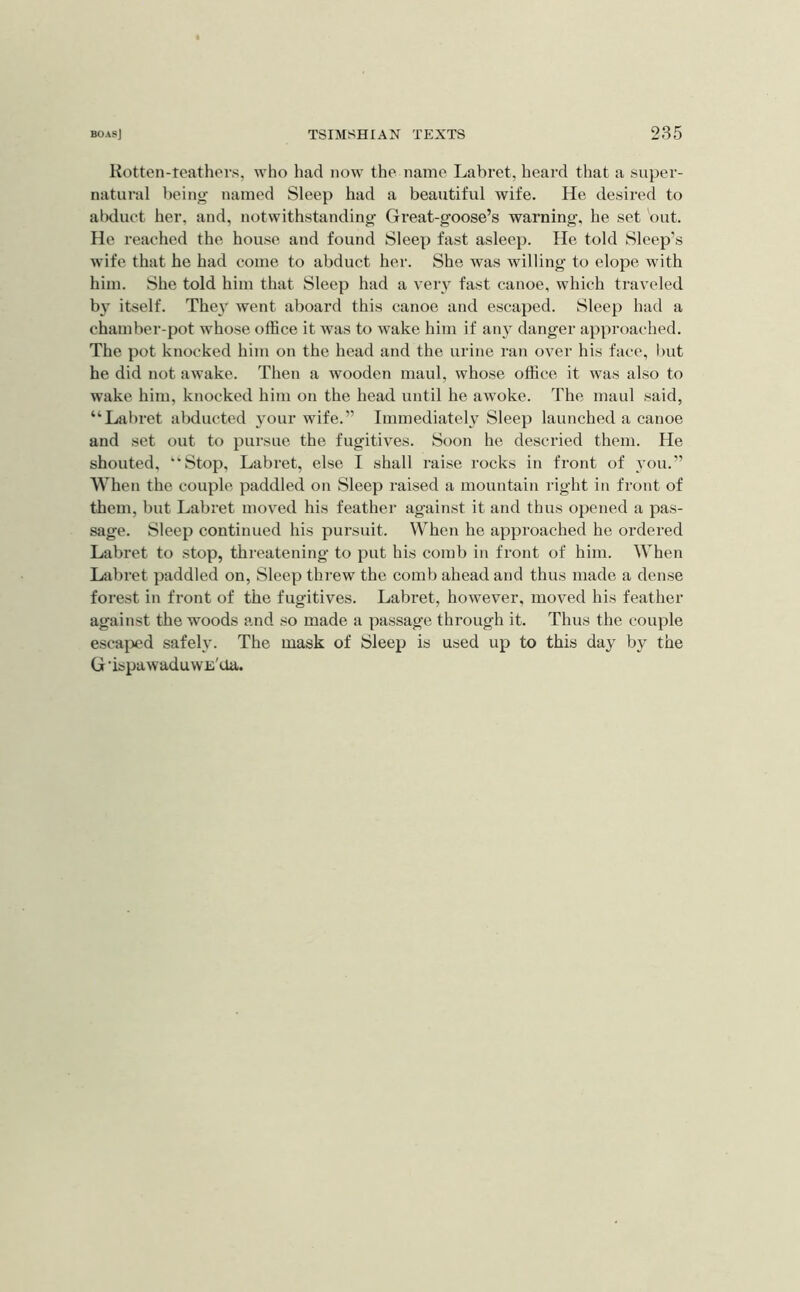 Hotten-teathers, who had now the name Labret, heai'd that a super- natural being named Sleep had a beautiful wife. He desired to abduct her, and, notwithstanding Great-goose’s warning, he set but. He reached the house and found Sleep fast asleep. He told Sleep’s wife that he had come to abduct her. She was willing to elope with him. She told him that Sleep had a very fast canoe, which traveled by itself. The\’‘ went aboard this canoe and escaped. Sleep had a chamber-pot whose office it was to wake him if an} danger approached. The pot knocked him on the head and the urine ran over his face, l)ut he did not awake. Then a wooden maul, whose office it was also to wake him, knocked him on the head until he aw'oke. The maul said, “Labret abducted your wife.” Immediately Sleep launched a canoe and set out to pursue the fugitives. Soon he descried them. He shouted, “Stop, Labi’et, else I shall I'aise rocks in front of you.” When the couple paddled on Sleep raised a mountain right in front of them, but Labret moved his feather against it and thus opened a pas- sage. Sleep continued his pursuit. When he approached he ordered Labret to stop, threatening to put his comb in front of him. When Labret paddled on, Sleep threw the comb ahead and thus made a dense forest in front of the fugitives. Labret, however, moved his feather against the woods and so made a pa.ssage through it. Thus the couple escaped safely. The mask of Sleep is used up to this day by the G 'ispuwaduwE'aa.