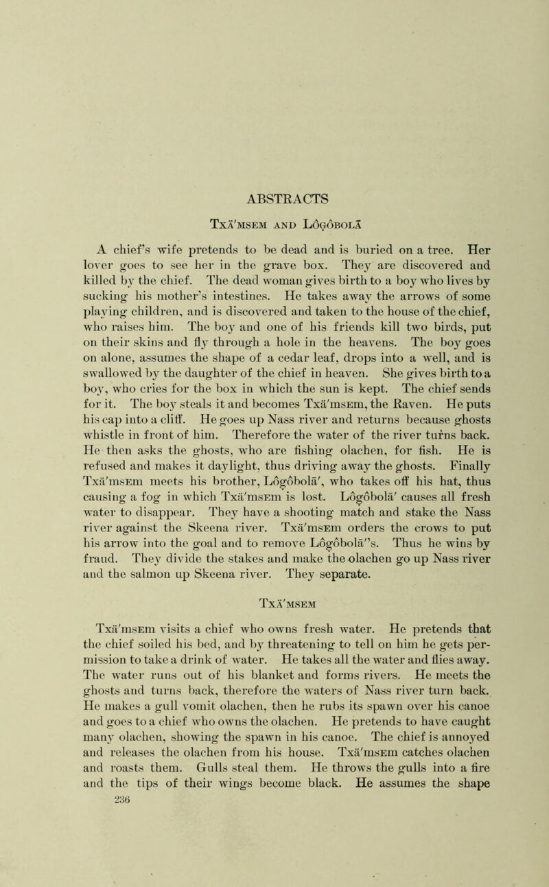 ABSTRACTS Txa'msem and L6g6bola A chief’s wife pretends to be dead and is buried on a tree. Her lover goes to see her in the grave box. They are discovered and killed by the chief. The dead woman gives birth to a boy who lives by sucking his mother’s intestines. He takes away the arrows of some playing children, and is discovered and taken to the house of the chief, who raises him. The boy and one of his friends kill two birds, put on their skins and through a hole in the heavens. The boy goes on alone, assumes the shape of a cedar leaf, drops into a well, and is swallowed by the daughter of the chief in heaven. She gives birth to a boy, who cries for the box in which the sun is kept. The chief sends for it. The boy steals it and becomes Txa'msEm, the Raven. He puts his cap into a clitf. He goes up Nass river and returns because ghosts whistle in front of him. Therefore the water of the river turns back. He then asks the ghosts, who are fishing olachen, for fish. He is refused and makes it daylight, thus driving away the ghosts. Finally Txii'msEm meets his brother, Logobola', who takes off his hat, thus causing a fog in which Txa'msEin is lost. Logobola' causes all fresh water to disappear. They have a shooting match and stake the Nass river against the Skeena river. Txa'msEm orders the crows to put his arrow into the goal and to remove Ldg6bola'’s. Thus he wins by fraud. They divide the stakes and make the olachen go up Nass river and the salmon up Skeena river. They separate. Txa'msem Txii'msEm visits a chief who owns fresh water. He pretends that the chief soiled his bed, and by threatening to tell on him he gets per- mission to take a drink of water. He takes all the water and flies away. The water runs out of his blanket and forms rivers. He meets the ghosts and turns back, therefore the waters of Nass river turn back. He makes a gull vomit olachen, then he rubs its spawn over his canoe and goes to a chief who owns the olachen. He pretends to have caught many olachen, showing the spawn in his canoe. The chief is annoyed and releases the olachen from his house. Txa'msEin catches olachen and roasts them. Gulls steal them. He throws the gulls into a fire and the tips of their wings become black. He assumes the shape