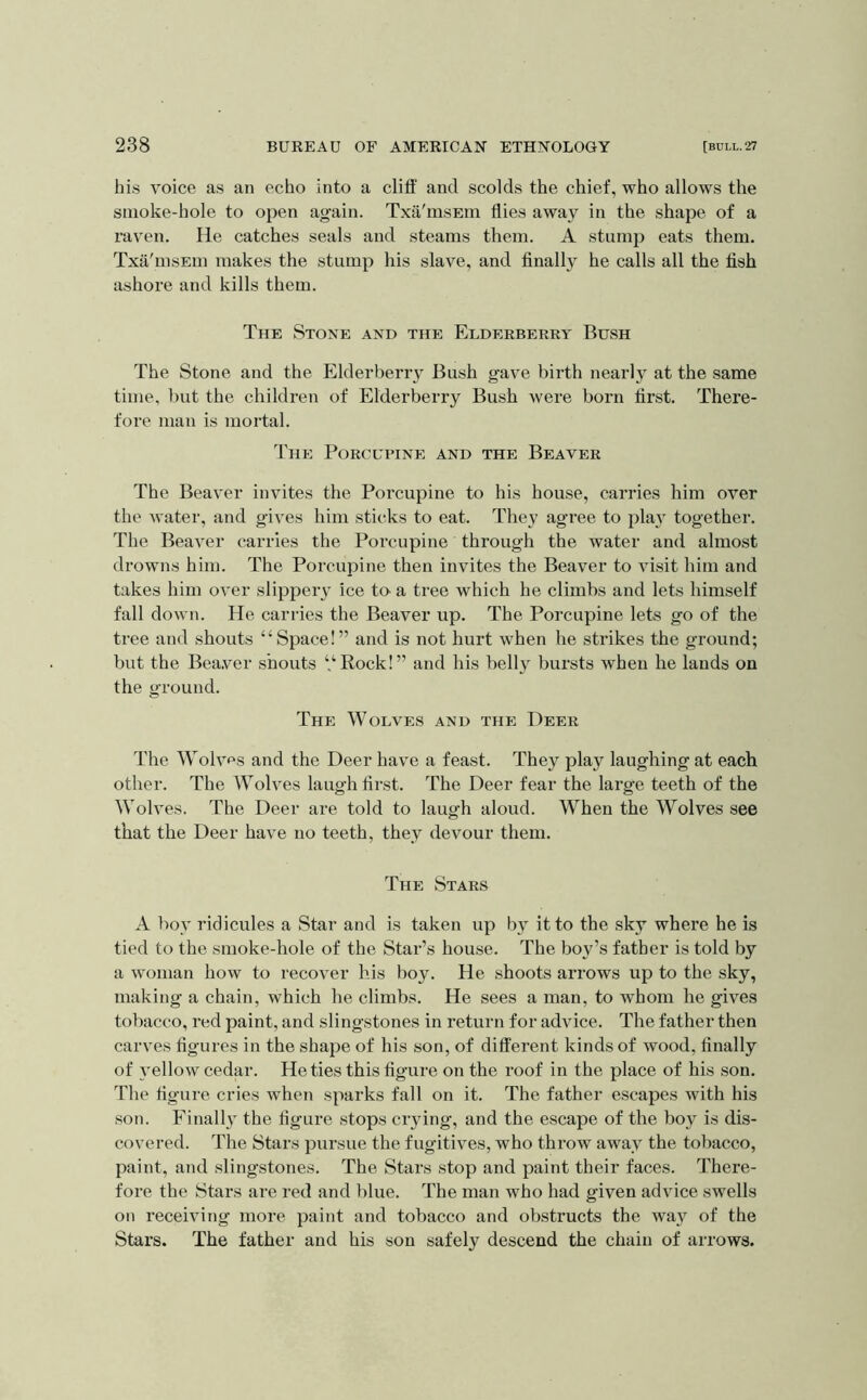 his voice as an echo into a cliff and scolds the chief, who allows the smoke-hole to open again. Txa'msEm flies away in the shape of a raven. He catches seals and steams them. A stump eats them. Txa'msEm makes the stump his slave, and finally he calls all the fish ashore and kills them. The Stone and the Elderberry Bush The Stone and the Elderberry Bush gave birth nearly at the same time, but the children of Elderberry Bush were born first. There- fore man is mortal. The Porcupine and the Beaver The Beaver invites the Porcupine to his house, carries him over the water, and gives him sticks to eat. They agree to plai' together. The Beaver carries the Porcupine through the water and almost drowns him. The Porcupine then invites the Beaver to visit him and takes him over slippeiy ice to^ a tree which he climbs and lets himself fall down. He carries the Beaver up. The Porcupine lets go of the tree and shouts “Space!” and is not hurt when he strikes the ground; but the Bea.ver shouts “Rock!” and his belly bursts when he lauds on the ground. The Wolves and the Deer The Wolves and the Deer have a feast. They play laughing at each other. The Wolves laugh first. The Deer fear the large teeth of the Wolves. The Deer are told to laugh aloud. When the Wolves see that the Deer have no teeth, they devour them. The Stars A bov ridicules a Star and is taken up by it to the sky where he is tied to the smoke-hole of the Star’s house. The boy’s father is told by a woman how to recover his boy. He shoots arrows up to the sky, making a chain, which he climbs. He sees a man, to whom he gives tobacco, red paint, and slingstones in return for advice. The father then carves figures in the shape of his son, of different kinds of wood, finally of yellow cedar. He ties this figure on the roof in the place of his son. The figure cries when sparks fall on it. The father escapes with his son. Finally the figure stops crying, and the escape of the boy is dis- covered. The Stars pursue the fugitives, who throw away the tobacco, paint, and slingstones. The Stars stop and paint their faces. There- fore the Stars are red and blue. The man who had given advice swells on receiving more paint and tobacco and obstructs the way of the Stars. The father and his son safely descend the chain of arrows.