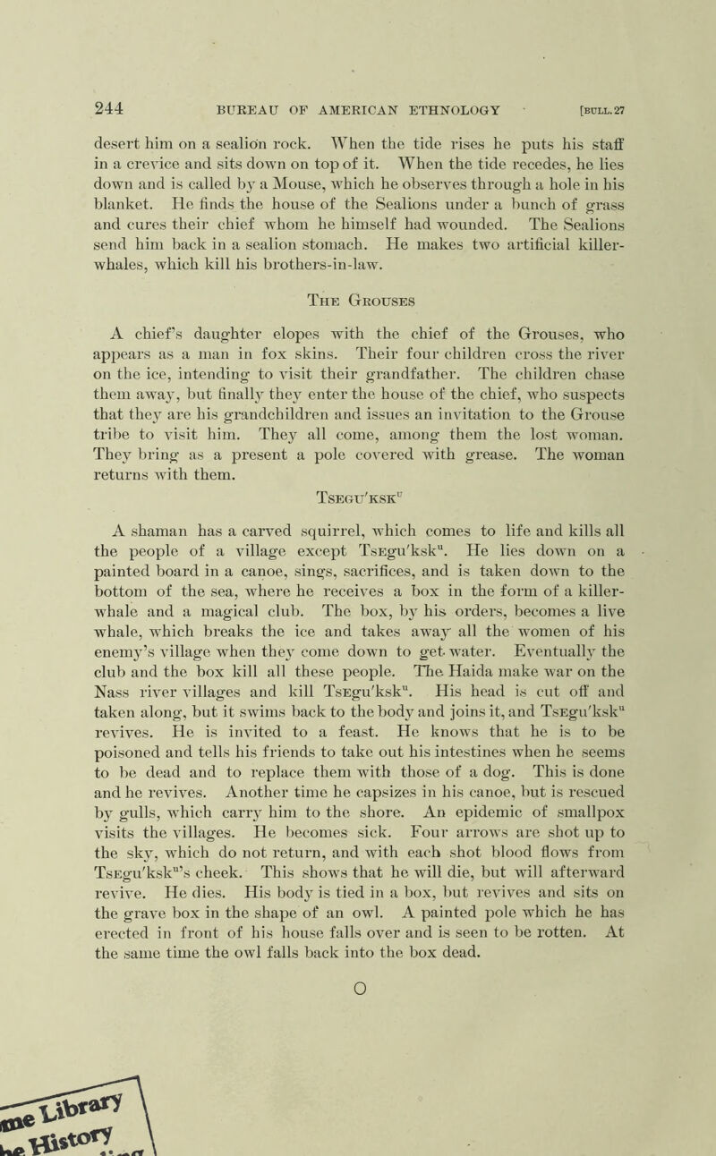 desert him on a sealidn rock. When the tide rises he puts his staff in a crevice and sits down on top of it. When the tide recedes, he lies down and is called by a Mouse, which he observes through a hole in his blanket. He finds the house of the Sealions under a bunch of grass and cures their chief whom he himself had wounded. The Sealions send him back in a sealion stomach. He makes two artificial killer- whales, which kill his brothers-in-law. The Grouses A chief’s daughter elopes with the chief of the Grouses, who appears as a man in fox skins. Their four children cross the river on the ice, intending to visit their grandfather. The children chase them away, but finally they enter the house of the chief, who suspects that they are his grandchildren and issues an invitation to the Grouse tribe to visit him. They all come, among them the lost woman. They bring as a present a pole covei’ed with grease. The woman returns with them. Tsegu'ksk^ A shaman has a carved squirrel, which comes to life and kills all the people of a village except TsEgu'ksk“. He lies down on a painted board in a canoe, sings, sacrifices, and is taken down to the bottom of the sea, where he receives a box in the form of a killer- whale and a magical club. The box, by his orders, becomes a live whale, which breaks the ice and takes away all the women of his enemy’s village when they come down to get water. Eventually the club and the box kill all these people. The Haida make war on the Nass river villages and kill TsEgu'ksk. His head is cut off and taken along, but it swims back to the body and joins it, and TsEgu'ksk“ revives. He is invited to a feast. He knows that he is to be poisoned and tells his friends to take out his intestines when he seems to be dead and to replace them with those of a dog. This is done and he revives. Another time he capsizes in his canoe, but is rescued by gulls, which carry him to the shore. An epidemic of smallpox visits the villages. He becomes sick. Four arrows are shot up to the sky, which do not return, and with each shot blood flows from TsEgu'ksk’s cheek. This shows that he will die, but will afterward revive. He dies. His body is tied in a box, but revives and sits on the grave box in the shape of an owl. A painted pole which he has erected in front of his house falls over and is seen to be rotten. At the same time the owl falls back into the box dead. O