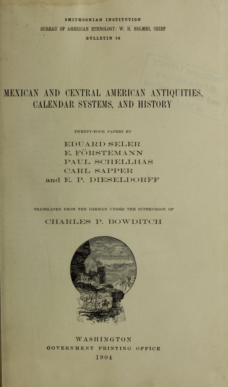 SMITHSONIAN INSTITUTION BUREAU OF AMERICAN ETHNOLOGY: W. H. HOLMES, CHIEF BULLETIN 28 MEXICAN AND CENTRAL AMERICAN ANTIQUITIES, CALENDAR SYSTEMS, AND HISTORY TWENTY-FOUR PAPERS BY EDUARD SELTER E. FÖRSTEMANN RATJE SCHELLHAS CARL SARRER and E. R. DIESEL!)ORFF TRANSLATED FROM THE GERMAN UNDER THE SUPERVISION OF CHARLES R. BOWDITCH WASHINGTON GOVERNMENT PRINTING OFFICE 1904