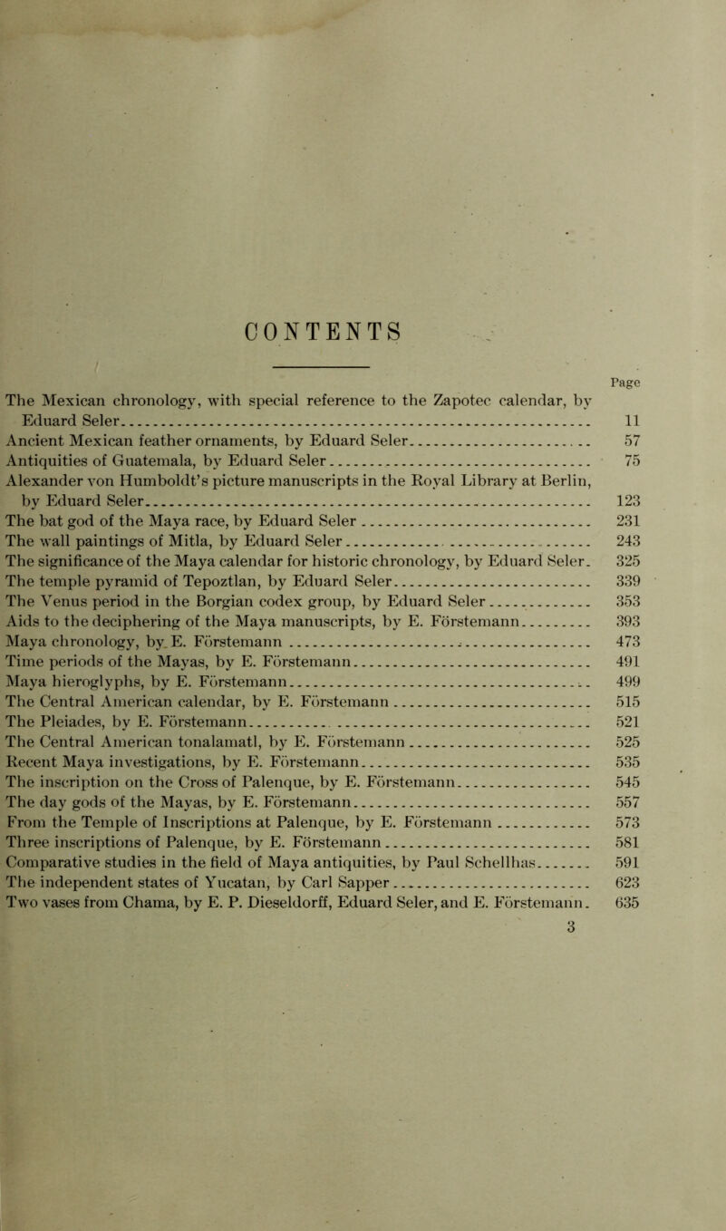 CONTENTS Page The Mexican chronology, with special reference to the Zapotec calendar, by Eduard Seler 11 Ancient Mexican feather ornaments, by Eduard Seler 57 Antiquities of Guatemala, by Eduard Seler 75 Alexander von Humboldt’s picture manuscripts in the Royal Library at Berlin, by Eduard Seler 123 The bat god of the Maya race, by Eduard Seler 231 The wall paintings of Mitla, by Eduard Seler . 243 The significance of the Maya calendar for historic chronology, by Eduard Seler. 325 The temple pyramid of Tepoztlan, by Eduard Seler 339 The Venus period in the Borgian codex group, by Eduard Seler 353 Aids to the deciphering of the Maya manuscripts, by E. Förstemann 393 Maya chronology, by.E. Förstemann , 473 Time periods of the Mayas, by E. Förstemann 491 Maya hieroglyphs, by E. Förstemann 499 The Central American calendar, by E. Förstemann 515 The Pleiades, by E. Förstemann 521 The Central American tonalamatl, by E. Förstemann 525 Recent Maya investigations, by E. Förstemann 535 The inscription on the Cross of Palenque, by E. Förstemann 545 The day gods of the Mayas, by E. Förstemann 557 From the Temple of Inscriptions at Palenque, by E. Förstemann 573 Three inscriptions of Palenque, by E. Förstemann 581 Comparative studies in the field of Maya antiquities, by Paul Schellhas 591 The independent states of Yucatan, by Carl Sapper 623 Two vases from Chama, by E. P. Dieseldorff, Eduard Seler,and E. Förstemann. 635