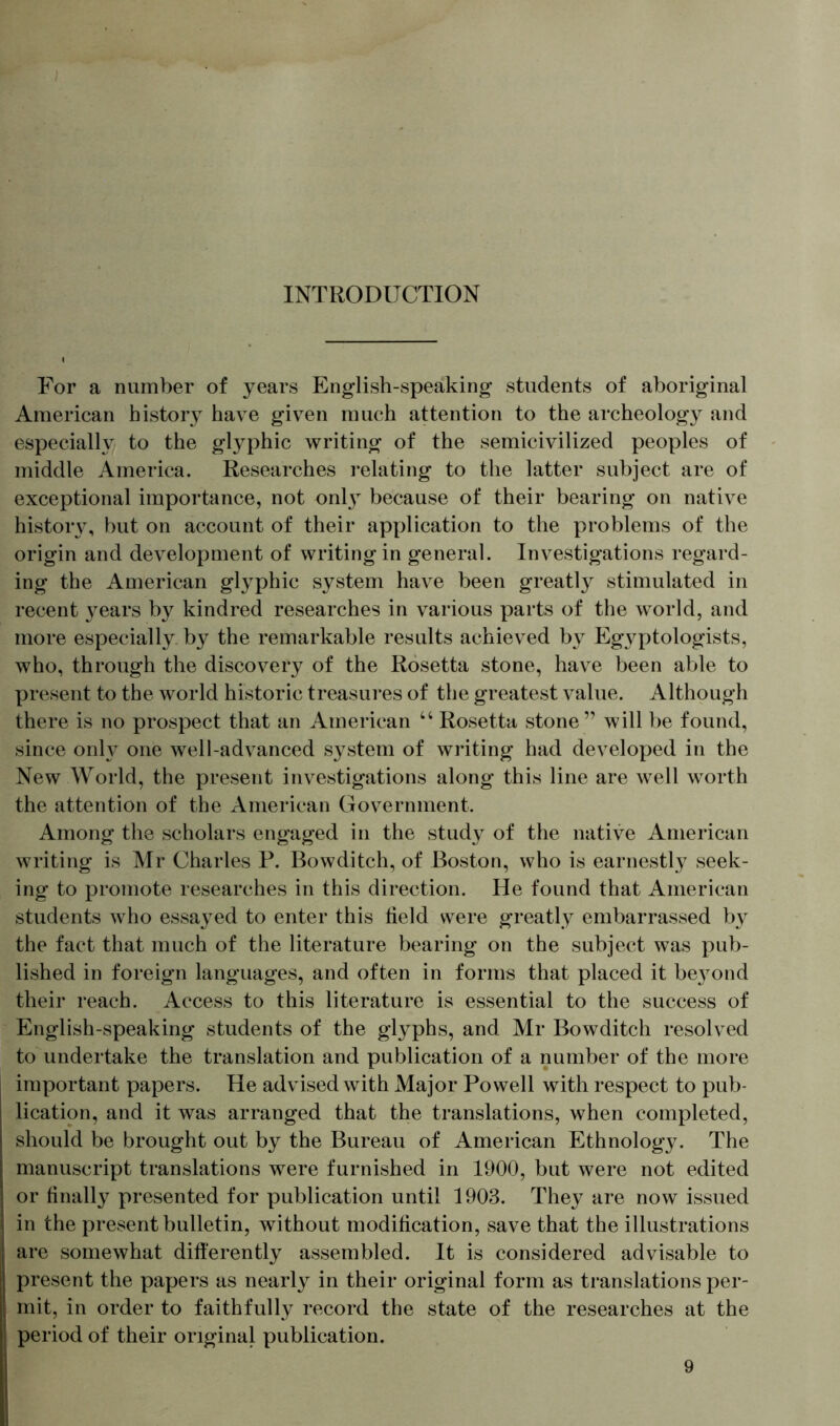 INTRODUCTION For a number of years English-speaking* students of aboriginal American history have given much attention to the archeology and especially to the glyphic writing of the semicivilized peoples of middle America. Researches relating to the latter subject are of exceptional importance, not only* because of their bearing on native history, but on account of their application to the problems of the origin and development of writing in general. Investigations regard- ing the American glyphic system have been greatly stimulated in recent years by kindred researches in various parts of the world, and more especially, by the remarkable results achieved by Egyptologists, who, through the discovery of the Rosetta stone, have been able to present to the world historic treasures of the greatest value. Although there is no prospect that an American u Rosetta, stone” will be found, since only one well-advanced system of writing had developed in the New World, the present investigations along this line are well worth the attention of the American Government. Among the scholars engaged in the study of the native American writing is Mr Charles P. Bowditch, of Boston, who is earnestly seek- ing to promote researches in this direction. He found that American students who essayed to enter this field were greatly embarrassed by the fact that much of the literature bearing on the subject was pub- lished in foreign languages, and often in forms that placed it be}7ond their reach. Access to this literature is essential to the success of English-speaking students of the glyphs, and Mr Bowditch resolved to undertake the translation and publication of a number of the more important papers. He advised with Major Powell with respect to pub- lication, and it was arranged that the translations, when completed, should be brought out by the Bureau of American Ethnology. The manuscript translations were furnished in 1900, but were not edited or finally presented for publication until 1903. They are now issued in the present bulletin, without modification, save that the illustrations are somewhat differently assembled. It is considered advisable to present the papers as nearly in their original form as translations per- mit, in order to faithfully record the state of the researches at the period of their original publication. 9 )