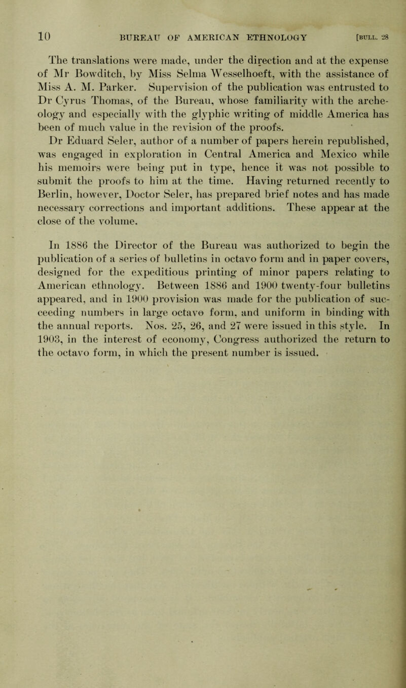 The translations were made, under the direction and at the expense of Mr Bowditch, by Miss Selma Wesselhoeft, with the assistance of Miss A. M. Parker. Supervision of the publication was entrusted to Dr Cyrus Thomas, of the Bureau, whose familiarity with the arche- ology and especially with the glyphic writing of middle America has been of much value in the revision of the proofs. Dr Eduard Seler, author of a number of papers herein republished, was engaged in exploration in Central America and Mexico while his memoirs were being put in type, hence it was not possible to submit the proofs to him at the time. Having returned recently to Berlin, however, Doctor Seler, has prepared brief notes and has made necessaiy corrections and important additions. These appear at the close of the volume. In 1886 the Director of the Bureau was authorized to begin the publication of a series of bulletins in octavo form and in paper covers, designed for the expeditious printing of minor papers relating to American ethnology. Between 1886 and 1900 twenty-four bulletins appeared, and in 1900 provision was made for the publication of suc- ceeding numbers in large octavo form, and uniform in binding with the annual reports. Nos. 25, 26, and 27 were issued in this style. In 1903, in the interest of economy, Congress authorized the return to the octavo form, in which the present number is issued.