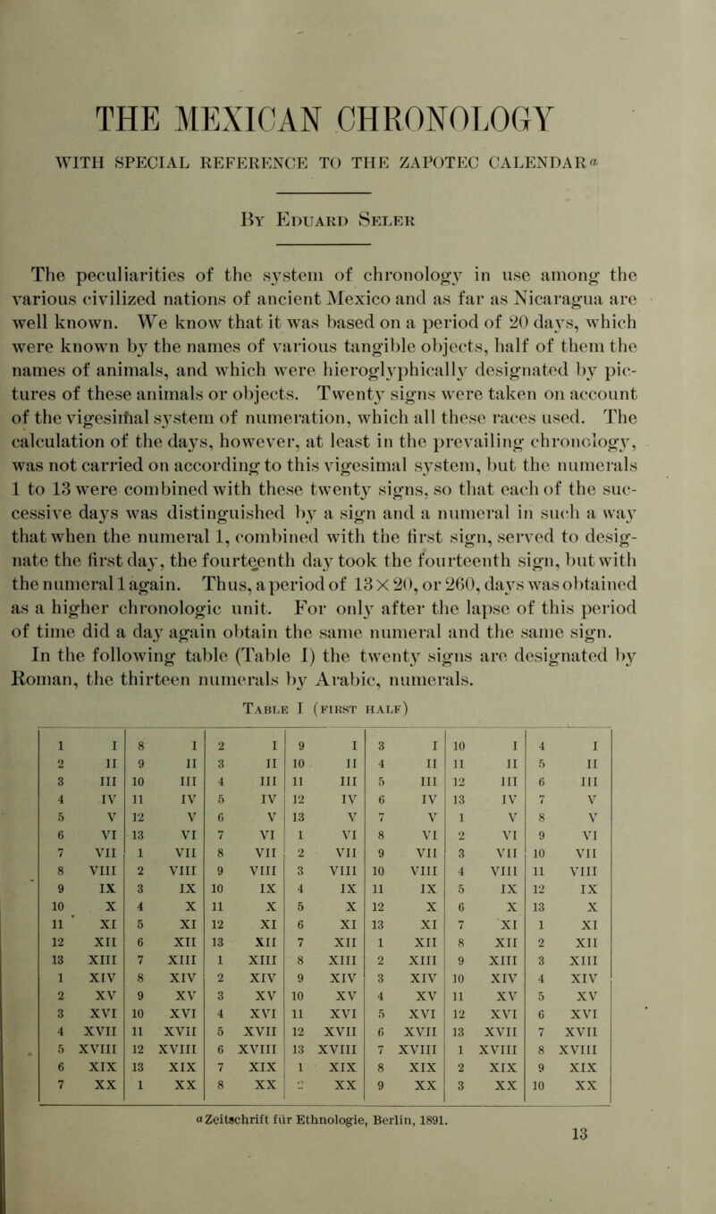 WITH SPECIAL REFERENCE TO THE ZAPOTEC CALENDAR« By Eduard Seler The peculiarities of the system of chronology in use among the various civilized nations of ancient Mexico and as far as Nicaragua are well known. We know that it w^as based on a period of 20 days, which were known by the names of various tangible objects, half of them the names of animals, and wThich were hieroglyphically designated by pic- tures of these animals or objects. Twenty signs were taken on account of the vigesiifial s}7stem of numeration, which all these races used. The calculation of the days, however, at least in the prevailing chronology, was not carried on according to this vigesimal system, but the numerals 1 to 13 were combined with these twenty signs, so that each of the suc- cessive days was distinguished by a sign and a numeral in such a way that when the numeral 1, combined with the first sign, served to desig- nate the first day, the fourteenth day took the fourteenth sign, but with the numeral 1 again. Thus, a period of 13 X 20, or 260, days was obtained as a higher chronologic unit. For only after the lapse of this period of time did a day again obtain the same numeral and the same sign. In the following table (Table I) the twenty signs are designated by Roman, the thirteen numerals by Arabic, numerals. Table I (first half) 1 I 8 I 2 I 9 ! 3 I 10 I 4 l 2 11 9 II 3 II 10 II 4 II 11 II 5 II 3 III 10 III 4 III 11 III 5 111 12 III 6 III 4 IV 11 IV 5 IV 12 IV 6 IV 13 IV 7 V 5 V 12 V 6 V 13 V 7 V 1 V 8 V 6 VI 13 VI 7 VI 1 VI 8 VI 2 VI 9 VI 7 VII 1 VII 8 VII 2 VII 9 VII 3 VII 10 VII 8 VIII 2 VIII 9 VIII 3 VIII 10 VIII 4 VIII 11 VIII 9 IX 3 IX 10 IX 4 IX 11 IX 5 IX 12 IX 10 X 4 X 11 X 5 X 12 X 6 X 13 X 11 XI 5 XI 12 XI 6 XI 13 XI 7 XI 1 XI 12 XII 6 XII 13 XII 7 XII 1 XII 8 XII 2 XII 13 XIII 7 XIII 1 XIII 8 XIII 2 XIII 9 XIII 3 XIII 1 XIV 8 XIV 2 XIV 9 XIV 3 XIV 10 XIV 4 XIV 2 XV 9 XV 3 XV 10 XV 4 XV 11 XV 5 XV 3 XVI 10 XVI 4 XVI 11 XVI 5 XVI 12 XVI 6 XVI 4 XVII 11 XVII 5 XVII 12 XVII 6 XVII 13 XVII 7 XVII 5 XVIII 12 XVIII 6 XVIII 13 XVIII 7 XVIII 1 XVIII 8 XVIII 6 XIX 13 XIX 7 XIX 1 XIX 8 XIX 2 XIX 9 XIX 7 XX 1 XX 8 XX - XX 9 XX 3 XX 10 XX «Zeitschrift für Ethnologie, Berlin, 1891.