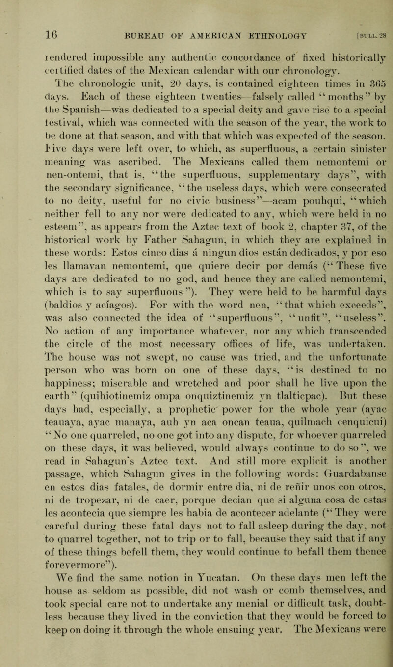 rendered impossible any authentic concordance of fixed historically certified dates of the Mexican calendar with our chronology. The chronologic unit, 20 days, is contained eighteen times in 365 days. Each of these eighteen twenties—falsely called “ months” by the Spanish—was dedicated to a special deity and gave rise to a special lestival, which was connected with the season of the year, the work to be done at that season, and with that which was expected of the season, live days were left over, to which, as superfluous, a certain sinister meaning was ascribed. The Mexicans called them nemontemi or nen-ontemi, that is, “the superfluous, supplementary days”, with the secondary significance, “the useless days, which were consecrated to no deity, useful for no civic business”—acarn pouhqui, “which neither fell to any nor were dedicated to any, which were held in no esteem”, as appears from the Aztec text of book 2, chapter 37, of the historical work by Father Sahagun, in which the}7 are explained in these words: Estos cinco dias ä ningun dios estan dedicados, y por eso les llamavan nemontemi, que quiere decir por demäs (“ These five days are dedicated to no god, and hence they are called nemontemi, which is to say superfluous ”). They were held to be harmful days (baldios y aciagos). For with the word nen, “that which exceeds”, was also connected the idea of “superfluous”, “unfit”, “useless”. No action of any importance whatever, nor any Avhich transcended the circle of the most necessary offices of life, was undertaken. The house was not swept, no cause was tried, and the unfortunate person who was born on one of these days, “is destined to no happiness; miserable and wretched and poor shall he live upon the earth” (quihiotinemiz ompa onquiztinemiz yn tlalticpac). But these days had, especially, a prophetic power for the whole year (ayac teauaya, ayac manaya, auh yn aca oncan teaua, quilmach cenquicui) “No one quarreled, no one got into an}7 dispute, for whoever quarreled on these days, it was believed, would always continue to do so”, we read in Sahagun’s Aztec text. And still more explicit is another passage, which Sahagun gives in the following words: Guardabanse en estos dias fatales, de dormir entre dia, ni de renir unos con otros, ni de tropezar, ni de caer, porque decian que si alguna cosa de estas les acontecia que siempre les habia de acontecer adelante (“They were careful during these fatal days not to fall asleep during the day, not to quarrel together, not to trip or to fall, because they said that if any of these things befell them, they would continue to befall them thence forevermore”). We find the same notion in Yucatan. On these days men left the house as seldom as possible, did not wash or comb themselves, and took special care not to undertake any menial or difficult task, doubt- less because they lived in the conviction that they would be forced to keep on doing it through the whole ensuing year. The Mexicans were