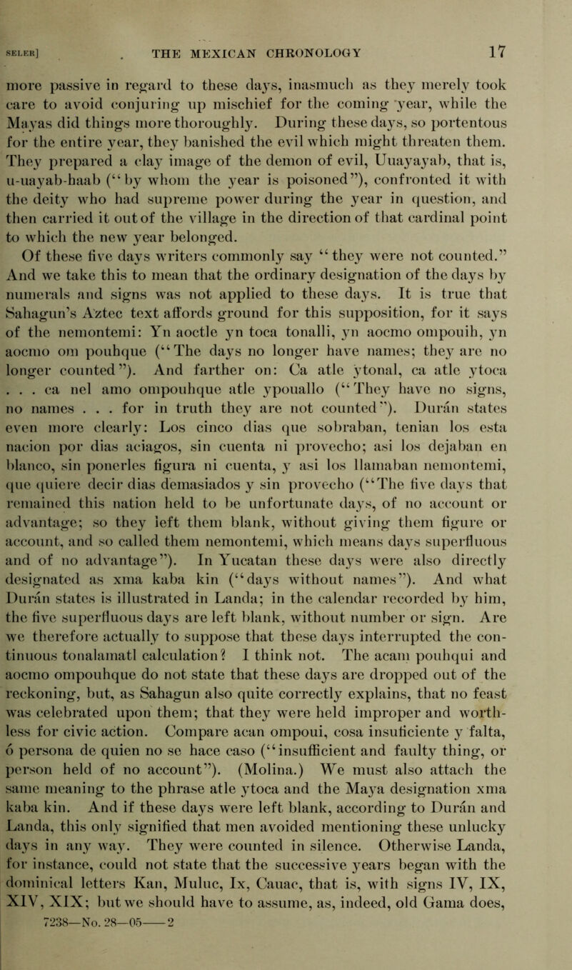 more passive in regard to these days, inasmuch as they merely took care to avoid conjuring up mischief for the coming 'year, while the Mayas did things more thoroughly. During these days, so portentous for the entire year, they banished the evil which might threaten them. They prepared a clay image of the demon of evil, Uuayayab, that is, u-uayab-haab (“by whom the year is poisoned”), confronted it with the deity who had supreme power during the year in question, and then carried it out of the village in the direction of that cardinal point to which the new year belonged. Of these five days writers commonly say “ they were not counted.” And we take this to mean that the ordinary designation of the days by numerals and signs was not applied to these daj^s. It is true that Sahagun’s Aztec text affords ground for this supposition, for it says of the nemontemi: Yn aoctle yn toca tonalli, yn aocmo ompouih, yn aocmo om pouhque (“The days no longer have names; they are no longer counted”). And farther on: Ca atle ytonal, ca atle ytoca . . . ca nel amo ompouhque atle ypouallo (“ They have no signs, no names . . . for in truth they are not counted”). Duran states even more clearly: Los cinco dias que sobraban, tenian los esta nacion por dias aciagos, sin cuenta ni provecho; asi los dejaban en bianco, sin ponerles figura ni cuenta, y asi los llamaban nemontemi, que quiere decir dias demasiados y sin provecho (“The five days that remained this nation held to be unfortunate days, of no account or advantage; so they left them blank, without giving them figure or account, and so called them nemontemi, which means days superfluous and of no advantage”). In Yucatan these days were also directly designated as xma kaba kin (“days without names”). And what Duran states is illustrated in Landa; in the calendar recorded by him, the five superfluous days are left blank, without number or sign. Are we therefore actually to suppose that these days interrupted the con- tinuous tonalamatl calculation? I think not. The acam pouhqui and aocmo ompouhque do not state that these days are dropped out of the reckoning, but, as Sahagun also quite correctly explains, that no feast was celebrated upon them; that they were held improper and worth- less for civic action. Compare acan ompoui, cosa insuficiente y falta, 6 persona de quien no se hace caso (“insufficient and faulty thing, or person held of no account”). (Molina.) We must also attach the same meaning to the phrase atle ytoca and the Ma}^a designation xma kaba kin. And if these days were left blank, according to Duran and Landa, this only signified that men avoided mentioning these unlucky days in any way. They were counted in silence. Otherwise Landa, for instance, could not state that the successive years began with the dominical letters Kan, Muluc, lx, Cauac, that is, with signs IV, IX, XIV, XIX; but we should have to assume, as, indeed, old Gama does, 7238—No. 28—05 2