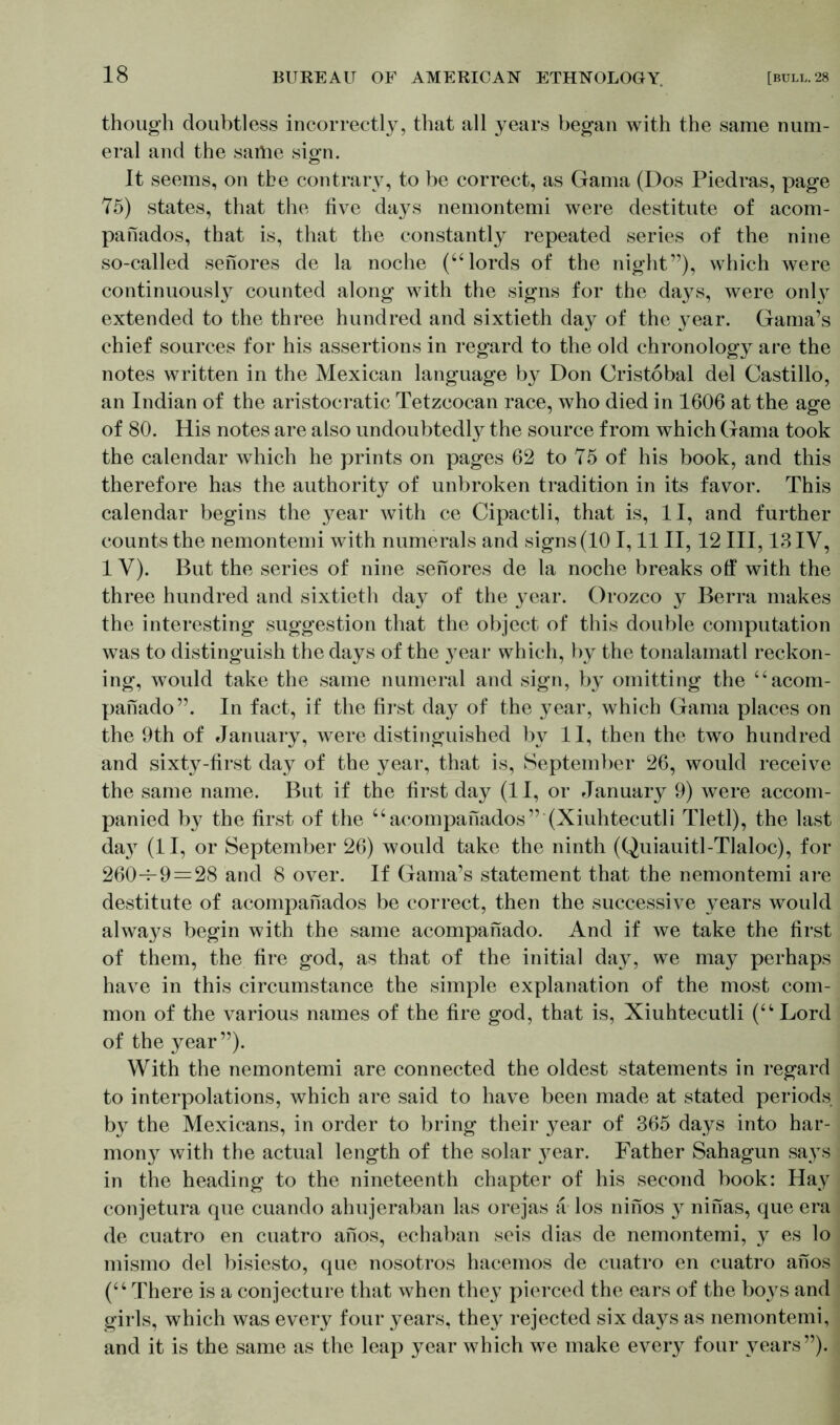 though doubtless incorrectly, that all years began with the same num- eral and the same sign. It seems, on the contrary, to be correct, as Gama (Dos Piedras, page 75) states, that the five days nemontemi were destitute of acom- panados, that is, that the constantly repeated series of the nine so-called senores de la noche (“ lords of the night”), which were continuously counted along with the signs for the days, were onH extended to the three hundred and sixtieth day of the year. Gama’s chief sources for his assertions in regard to the old chronology are the notes written in the Mexican language by Don Cristobal del Castillo, an Indian of the aristocratic Tetzcocan race, who died in 1606 at the age of 80. His notes are also undoubtedly the source from which Gama took the calendar which he prints on pages 62 to 75 of his book, and this therefore has the authority of unbroken tradition in its favor. This calendar begins the }7ear with ce Cipactli, that is, II, and further counts the nemontemi with numerals and signs (101,11II, 12 III, 13IV, 1 V). But the series of nine senores de la noche breaks olf with the three hundred and sixtieth day of the year. Orozco y Berra makes the interesting suggestion that the object of this double computation was to distinguish the days of the }rear which, by the tonalamatl reckon- ing, would take the same numeral and sign, by omitting the “acom- pahado”. In fact, if the first day of the year, which Gama places on the 9th of January, were distinguished by II, then the two hundred and sixty-first day of the year, that is, September 26, would receive the same name. But if the first day (11, or January 9) were accom- panied by the first of the “acompanados” (Xiuhtecutli Tletl), the last day (II, or September 26) would take the ninth (Quiauitl-Tlaloc), for 260-^9 = 28 and 8 over. If Gama’s statement that the nemontemi are destitute of acompanados be correct, then the successive years would always begin with the same acompanado. And if we take the first of them, the fire god, as that of the initial day, we may perhaps have in this circumstance the simple explanation of the most com- mon of the various names of the fire god, that is, Xiuhtecutli (“Lord of the year”). With the nemontemi are connected the oldest statements in regard to interpolations, which are said to have been made at stated periods by the Mexicans, in order to bring their year of 365 days into har- mon}^ with the actual length of the solar }^ear. Father Sahagun says in the heading to the nineteenth chapter of his second book: Hay conjetura que cuando ahujeraban las orejas a los ninos y ninas, que era de cuatro en cuatro anos, echaban seis dias de nemontemi, y es lo mismo del bisiesto, que nosotros hacemos de cuatro en cuatro anos (“There is a conjecture that when they pierced the ears of the boys and girls, which was every four years, they rejected six days as nemontemi, and it is the same as the leap year which we make every four years”).