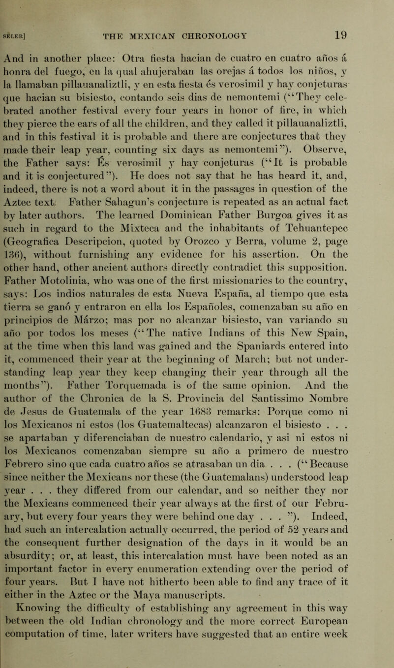 And in another place: Otra fiesta hacian de cuatro en cuatro anos ä honra del fuego, en la qual ahujeraban las orejas a todos los ninos, y la llamaban pillauanaliztli, y en esta fiesta es verosimil y hay conjeturas que hacian su bisiesto, contando seis dias de nemontemi (“They cele- brated another festival eveiy four years in honor of fire, in which they pierce the ears of all the children, and they called it pillauanaliztli, and in this festival it is probable and there are conjectures that they made their leap year, counting six days as nemontemi”). Observe, the Father says: Es verosimil }T hay conjeturas (“It is probable and it is conjectured”). He does not say that he has heard it, and, indeed, there is not a word about it in the passages in question of the Aztec text. Father Sahagun’s conjecture is repeated as an actual fact by later authors. The learned Dominican Father Burgoa gives it as such in regard to the Mixteca and the inhabitants of Tehuantepec (Geografica Descripcion, quoted by Orozco y Berra, volume 2, page 136), without furnishing any evidence for his assertion. On the other hand, other ancient authors directly contradict this supposition. Father Motolinia, who was one of the first missionaries to the country, sa}^s: Los indios naturales de esta Nueva Espana, al tiempo que esta tierra se gano y entraron en el la los Espanoles, comenzaban su ano en principios de Märzo; mas por no alcanzar bisiesto, van variando su ano por todos los meses (“The native Indians of this New Spain, at the time when this land was gained and the Spaniards entered into it, commenced their year at the beginning of March; but not under- standing leap year they keep changing their }^ear through all the months”). Father Torquemada is of the same opinion. And the author of the Chronica de la S. Provincia del Santissimo Nombre de Jesus de Guatemala of the year 1683 remarks: Porque como ni los Mexicanos ni estos (los Guatemaltecas) alcanzaron el bisiesto . . . se apartaban y diferenciaban de nuestro calendario, y asi ni estos ni los Mexicanos comenzaban siempre su ano a primero de nuestro Febrero sino que cada cuatro anos se atrasaban un dia . . . (“Because since neither the Mexicans nor these (the Guatemalans) understood leap year . . . they differed from our calendar, and so neither they nor the Mexicans commenced their year always at the first of our Febru- ary, but every four years they were behind one day . . . ”). Indeed, had such an intercalation actually occurred, the period of 52 }^ears and the consequent further designation of the days in it would be an absurdity; or, at least, this intercalation must have been noted as an important factor in every enumeration extending over the period of four years. But I have not hitherto been able to find any trace of it either in the Aztec or the Ma}^a manuscripts. Knowing the difficulty of establishing any agreement in this way between the old Indian chronology and the more correct European computation of time, later writers have suggested that an entire week