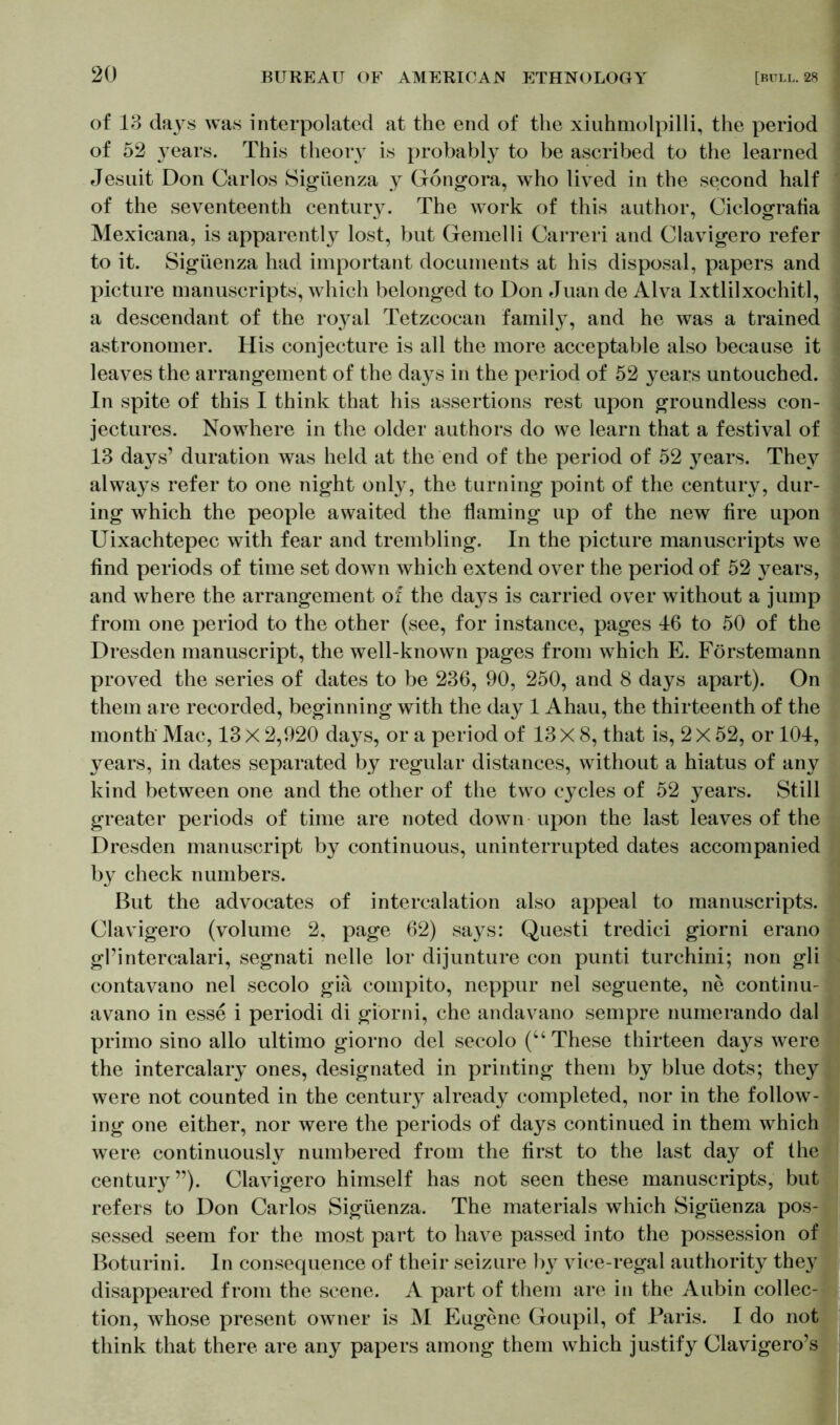 of 13 dajT$ was interpolated at the end of the xiuhmolpilli, the period of 52 }7ears. This theory is probably to be ascribed to the learned Jesuit Don Carlos Sigüenza y Gongora, who lived in the second half of the seventeenth century. The work of this author, Ciclografia Mexicana, is apparently lost, but Gemelli Carreri and Clavigero refer to it. Sigüenza had important documents at his disposal, papers and picture manuscripts, which belonged to Don Juan de Alva Ixtlilxochitl, a descendant of the royal Tetzcocan family, and he was a trained astronomer. His conjecture is all the more acceptable also because it leaves the arrangement of the days in the period of 52 years untouched. In spite of this I think that his assertions rest upon groundless con- jectures. Nowhere in the older authors do we learn that a festival of 13 days’ duration was held at the end of the period of 52 }7ears. They always refer to one night only, the turning point of the century, dur- ing which the people awaited the flaming up of the new fire upon Uixachtepec with fear and trembling. In the picture manuscripts we find periods of time set down which extend over the period of 52 years, and where the arrangement of the days is carried over without a jump from one period to the other (see, for instance, pages J6 to 50 of the Dresden manuscript, the well-known pages from which E. Förstemann proved the series of dates to be 236, 90, 250, and 8 days apart). On them are recorded, beginning with the day 1 Ahau, the thirteenth of the month Mac, 13 X 2,920 days, or a period of 13 X 8, that is, 2 X 52, or 104, years, in dates separated by regular distances, without a hiatus of any kind between one and the other of the two cycles of 52 years. Still greater periods of time are noted down upon the last leaves of the Dresden manuscript by continuous, uninterrupted dates accompanied b}^ check numbers. But the advocates of intercalation also appeal to manuscripts. Clavigero (volume 2, page 62) says: Questi tredici giorni erano gl’intercalari, segnati nelle lor dijunture con punti turchini; non gli contavano nel secolo giä compito, neppur nel seguente, ne continu- avano in esse i periodi di giorni, che andavano sempre numerando dal primo sino alio ultimo giorno del secolo (“ These thirteen days were the intercalary ones, designated in printing them by blue dots; they were not counted in the century already completed, nor in the follow- ing one either, nor were the periods of days continued in them which were continuously numbered from the first to the last day of the century”). Clavigero himself has not seen these manuscripts, but refers to Don Carlos Sigüenza. The materials which Sigüenza pos- sessed seem for the most part to have passed into the possession of Boturini. In consequence of their seizure by vice-regal authority they disappeared from the scene. A part of them are in the Aubin collec- tion, whose present owner is M Eugene Goupil, of Paris. I do not think that there are any papers among them which justify Clavigero’s