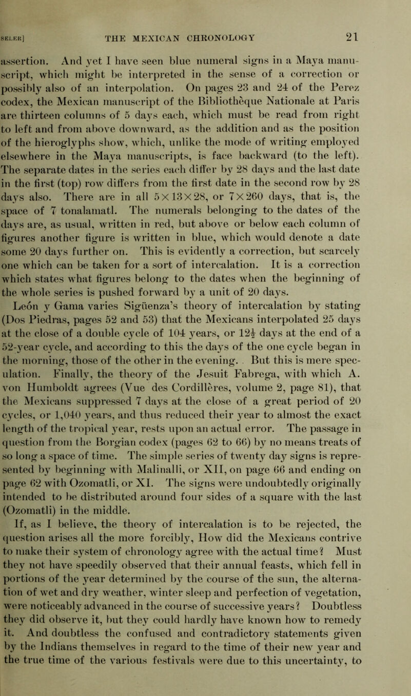 assertion. And yet I have seen blue numeral signs in a Maya manu- script, which might be interpreted in the sense of a correction or possibly also of an interpolation. On pages 23 and 24 of the Perez codex, the Mexican manuscript of the Bibliotheque Nationale at Paris are thirteen columns of 5 da}7s each, which must be read from right to left and from above downward, as the addition and as the position of the hieroglyphs show, which, unlike the mode of writing employed elsewhere in the Maya manuscripts, is face backward (to the left). The separate dates in the series each differ by 28 days and the last date in the first (top) row differs from the first date in the second row by 28 days also. There are in all 5X13X28, or 7x260 days, that is, the space of 7 tonalamatl. The numerals belonging to the dates of the days are, as usual, written in red, but above or below each column of figures another figure is written in blue, which would denote a date some 20 days further on. This is evidently a correction, but scarcely one which can be taken for a sort of intercalation. It is a correction which states what figures belong to the dates when the beginning of the whole series is pushed forward by a unit of 20 days. Leon y Gama varies Sigüenza’s theory of intercalation by stating (Dos Piedras, pages 52 and 53) that the Mexicans interpolated 25 da}7s at the close of a double cycle of 104 years, or 12^ days at the end of a 52-year cycle, and according to this the days of the one cycle began in the morning, those of the other in the evening. But this is mere spec- ulation. Finally, the theory of the Jesuit Fabrega, with which A. von Humboldt agrees (Vue des Cordilleres, volume 2, page 81), that the Mexicans suppressed 7 days at the close of a great period of 20 cycles, or 1,040 years, and thus reduced their year to almost the exact length of the tropical year, rests upon an actual error. The passage in question from the Borgian codex (pages 62 to 66) by no means treats of so long a space of time. The simple series of twenty day signs is repre- sented by beginning with Malinalli, or XII, on page 66 and ending on page 62 with Ozomatli, or XI. The signs were undoubtedly originally intended to be distributed around four sides of a square with the last (Ozomatli) in the middle. If, as I believe, the theory of intercalation is to be rejected, the question arises all the more forcibly, How did the Mexicans contrive to make their s}7stem of chronology agree with the actual time? Must they not have speedily observed that their annual feasts, which fell in portions of the }7ear determined by the course of the sun, the alterna- tion of wet and dry weather, winter sleep and perfection of vegetation, were noticeably advanced in the course of successive years? Doubtless they did observe it, but they could hardly have known how to remedy it. And doubtless the confused and contradictory statements given by the Indians themselves in regard to the time of their new year and the true time of the various festivals were due to this uncertaint}7, to