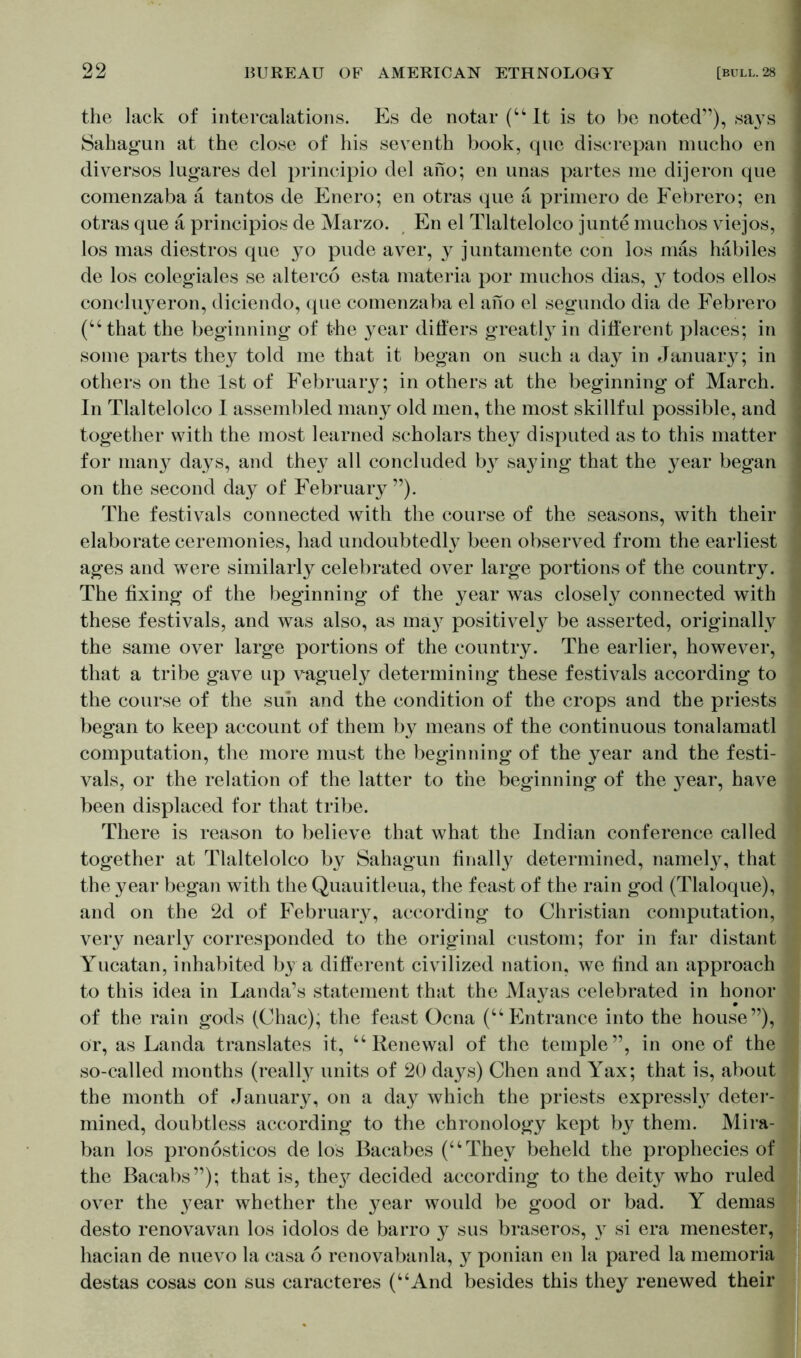 the lack of intercalations. Es de notar (“It is to be noted”), says Sahagun at the close of his seventh book, que discrepan mucho en diversos lugares del principio del ano; en unas partes me dijeron que comenzaba ä tantos de Enero; en otras que a primero de Febrero; en otras que a principios de Marzo. En el Tlaltelolco junte muchos viejos, los mas diestros que yo pude aver, y juntamente con los mas habiles de los colegiales se altered esta materia por muchos dias, y todos ellos concluyeron, diciendo, que comenzaba el ano el segundo dia de Febrero (“that the beginning of the year differs greatly in different places; in some parts they told me that it began on such a day in January; in others on the 1st of February; in others at the beginning of March. In Tlaltelolco I assembled many old men, the most skillful possible, and together with the most learned scholars they disputed as to this matter for many days, and they all concluded by saying that the year began on the second day of February”). The festivals connected with the course of the seasons, with their elaborate ceremonies, had undoubtedly been observed from the earliest ages and were similarly celebrated over large portions of the country. The fixing of the beginning of the year was closely connected with these festivals, and was also, as ma}^ positively be asserted, originally the same over large portions of the country. The earlier, however, that a tribe gave up vaguely determining these festivals according to the course of the sun and the condition of the crops and the priests began to keep account of them by means of the continuous tonalamatl computation, the more must the beginning of the year and the festi- vals, or the relation of the latter to the beginning of the j^ear, have been displaced for that tribe. There is reason to believe that what the Indian conference called together at Tlaltelolco by Sahagun finally determined, namely, that the year began with the Quauitleua, the feast of the rain god (Tlaloque), and on the 2d of February, according to Christian computation, very nearly corresponded to the original custom; for in far distant Yucatan, inhabited by a different civilized nation, we find an approach to this idea in Landa’s statement that the Mayas celebrated in honor of the rain gods (Chac), the feast Ocna (“Entrance into the house”), or, as Landa translates it, “Renewal of the temple”, in one of the so-called months (really units of 20 days) Chen and Yax; that is, about the month of January, on a day which the priests express^ deter- mined, doubtless according to the chronology kept by them. Mira- ban los pronösticos de los Bacabes (“They beheld the prophecies of the Bacabs”); that is, they decided according to the deity who ruled over the }^ear whether the year would be good or bad. Y demas desto renovavan los idolos de barro y sus braseros, y si era menester, hacian de nuevo la casa 6 renovabanla, y ponian en la pared la memoria destas cosas con sus caracteres (“And besides this they renewed their