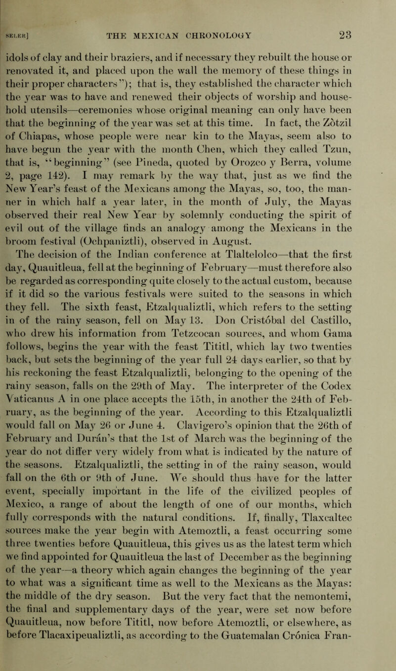 idols of clay and their braziers, and if necessary they rebuilt the house or renovated it, and placed upon the wall the memory of these things in their proper characters”); that is, they established the character which the year was to have and renewed their objects of worship and house- hold utensils—ceremonies whose original meaning can only have been that the beginning of the year was set at this time. In fact, the Zotzil of Chiapas, whose people were near kin to the Mayas, seem also to have begun the year with the month Chen, which they called Tzun, that is, “beginning” (see Pineda, quoted by Orozco y Berra, volume 2, page 142). I may remark by the way that, just as we tind the New Year’s feast of the Mexicans among the Mayas, so, too, the man- ner in which half a year later, in the month of July, the Mayas observed their real New Year by solemnly conducting the spirit of evil out of the village finds an analogy among the Mexicans in the broom festival (Ochpaniztli), observed in August. The decision of the Indian conference at Tlaltelolco—that the first day, Quauitleua, fell at the beginning of February—must therefore also be regarded as corresponding quite closely to the actual custom, because if it did so the various festivals were suited to the seasons in which they fell. The sixth feast, Etzalqualiztli, which refers to the setting in of the rainy season, fell on May 13. Don Cristobal del Castillo, who drew his information from Tetzcocan sources, and whom Gama follows, begins the year with the feast Tititl, which lay two twenties back, but sets the beginning of the year full 24 days earlier, so that by his reckoning the feast Etzalqualiztli, belonging to the opening of the rainy season, falls on the 29th of May. The interpreter of the Codex Vaticanus A in one place accepts the 15th, in another the 24th of Feb- ruary, as the beginning of the year. According to this Etzalqualiztli would fall on May 26 or June 4. Clavigero’s opinion that the 26th of February and Duran’s that the 1st of March was the beginning of the year do not differ very widely from what is indicated by the nature of the seasons. Etzalqualiztli, the setting in of the rainy season, would fall on the 6th or 9th of June. We should thus have for the latter event, specially important in the life of the civilized peoples of Mexico, a range of about the length of one of our months, which fully corresponds with the natural conditions. If, finally, Tlaxcaltec sources make the year begin with Atemoztli, a feast occurring some three twenties before Quauitleua, this gives us as the latest term which we find appointed for Quauitleua the last of December as the beginning of the year—a theory which again changes the beginning of the year to what was a significant time as well to the Mexicans as the Mayas: the middle of the dry season. But the very fact that the nemontemi, the final and supplementary days of the year, were set now before Quauitleua, now before Tititl, now before Atemoztli, or elsewhere, as before Tlacaxipeualiztli, as according to the Guatemalan Cronica Fran-