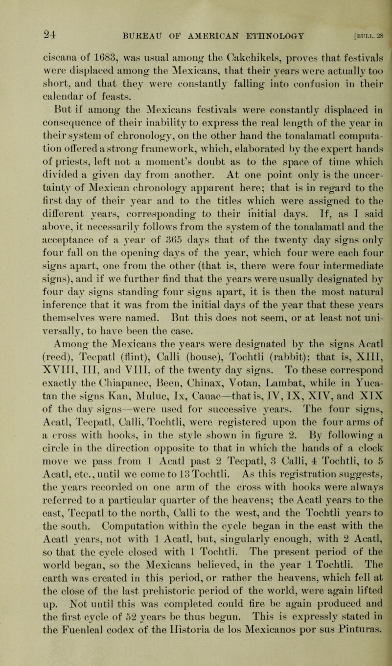 ciscana of 1683, was usual among- the Cakchikels, proves that festivals were displaced among the Mexicans, that their years were actually too short, and that they were constantly falling into confusion in their calendar of feasts. But if among the Mexicans festivals were constantly displaced in consequence of their inability to express the real length of the }^ear in their system of chronology, on the other hand the tonalamatl computa- tion offered a strong framework, which, elaborated by the expert hands of priests, left not a moment’s doubt as to the space of time which divided a given day from another. At one point only is the uncer- tainty of Mexican chronology apparent here; that is in regard to the first da}^ of their year and to the titles which were assigned to the different years, corresponding to their initial days. If, as I said above, it necessarily follows from the system of the tonalamatl and the acceptance of a 37ear of 365 days that of the twenty day signs only four fall on the opening days of the year, which four were each four signs apart, one from the other (that is, there were four intermediate signs), and if we further find that the years were usually designated by four day signs standing four signs apart, it is then the most natural inference that it was from the initial days of the year that these 37ears themselves were named. But this does not seem, or at least not uni- versally, to have been the case. Among the Mexicans the years were designated b}7 the signs Acatl (reed), Tecpatl (flint), Calli (house), Tochtli (rabbit); that is, XIII, XVIII, III, and VIII, of the twenty day signs. To these correspond exactly the Chiapanec, Been, Cbinax, Votan, Lambat, while in Yuca- tan the signs Kan, Muluc, lx, Cauac—that is, IV, IX, XIV, and XIX of the day signs—were used for successive years. The four signs, Acatl, Tecpatl, Calli, Tochtli, were registered upon the four arms of a cross with hooks, in the style shown in figure 2. By following a circle in the direction opposite to that in which the hands of a clock move we pass from 1 Acatl past 2 Tecpatl, 3 Calli, 4 Tochtli, to 5 Acatl, etc., until we come to 13 Tochtli. As this registration suggests, the years recorded on one arm of the cross with hooks were alwa}^s referred to a particular quarter of the heavens; the Acatl 37ears to the east, Tecpatl to the north, Calli to the west, and the Tochtli years to the south. Computation within the cycle began in the east with the Acatl 37ears, not with 1 Acatl, but, singularly enough, with 2 Acatl, so that the cycle closed with 1 Tochtli. The present period of the world began, so the Mexicans believed, in the 37ear 1 Tochtli. The earth was created in this period, or rather the heavens, which fell at the close of the last prehistoric period of the world, were again lifted up. Not until this was completed could fire be again produced and the first cycle of 52 years be thus begun. This is expressly stated in the Fuenleal codex of the Historia de los Mexicanos por sus Pinturas.