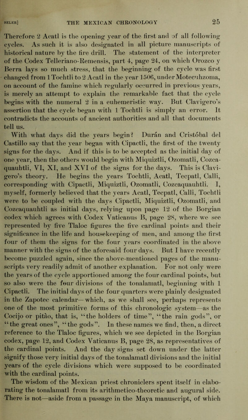 Therefore 2 Acatl is the opening year of the first and of all following C3^cles. As such it is also designated in all picture manuscripts of historical nature by the fire drill. The statement of the interpreter of the Codex Telleriano-Remensis, part 4, page 24, on which Orozco y Berra lays so much stress, that the beginning of the cycle was first changed from 1 Tochtli to 2 Acatl in the year 1506, underMotecuhzoma, on account of the famine which regularly occurred in previous 37ears, is merely an attempt to explain the remarkable fact that the cycle begins with the numeral 2 in a euhemeristic wa3T. But Clavigero’s assertion that the cycle began with 1 Tochtli is simpW an error. It contradicts the accounts of ancient authorities and all that documents tell us. With what days did the 37ears begin? Duran and Cristobal del Castillo sa3r that the 37ear began with Cipactli, the first of the twenty signs for the days. And if this is to be accepted as the initial da37 of one 3Tear, then the others would begin with Miquiztli, Ozomatli, Cozca- quauhtli, VI, XI, and XVI of the signs for the days. This is Clavi- gero’s theor3T. He begins the years Tochtli, Acatl, Tecpatl, Calli, corresponding with Cipactli, Miquiztli, Ozomatli, Cozcaquauhtli. I, myself, formerly believed that the years Acatl, Tecpatl, Calli, Tochtli were to be coupled with the da3Ts Cipactli, Miquiztli, Ozomatli, and Cozcaquauhtli as initial days, relying upon page 12 of the Borgian codex which agrees with Codex Vaticanus B, page 28, where we see represented by five Tlaloc figures the five cardinal points and their significance in the life and housekeeping of men, and among the first four of them the signs for the four years coordinated in the above manner with the signs of the aforesaid four days. But I have recentty become puzzled again, since the above-mentioned pages of the manu- scripts very readily admit of another explanation. For not onty were the years of the cycle apportioned among the four cardinal points, but so also were the four divisions of the tonalamatl, beginning with 1 Cipactli. The initial days of the four quarters were plainly designated in the Zapotec calendar—which, as we shall see, perhaps represents one of the most primitive forms of this chronologic system—as the Cocijo or pitao, that is, “the holders of time”, “the rain gods”, or “the great ones”, “the gods”. In these names we find, then, a direct reference to the Tlaloc figures, which we see depicted in the Borgian codex, page 12, and Codex Vaticanus B, page 28, as representatives of the cardinal points. And the day signs set down under the latter signify those very initial days of the tonalamatl divisions and the initial years of the C3rcle divisions which were supposed to be coordinated with the cardinal points. The wisdom of the Mexican priest chroniclers spent itself in elabo- rating the tonalamatl from its arithmetico-theoretic and augural side. There is not—aside from a passage in the Maya manuscript, of which