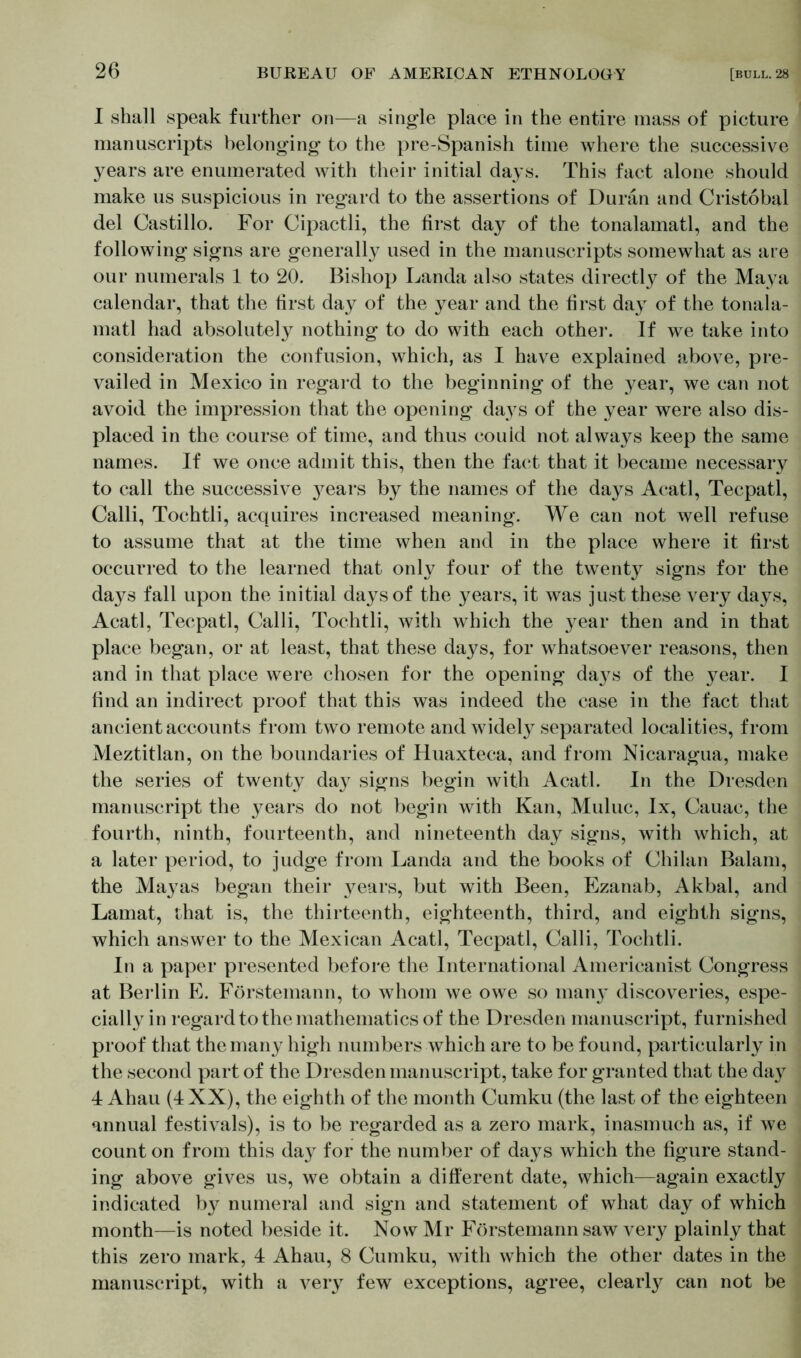 I shall speak further on—a single place in the entire mass of picture manuscripts belonging to the pre-Spanish time where the successive years are enumerated with their initial days. This fact alone should make us suspicious in regard to the assertions of Duran and Cristobal del Castillo. For Cipactli, the first day of the tonalamatl, and the following signs are generally used in the manuscripts somewhat as are our numerals 1 to 20. Bishop Landa also states directly of the Maya calendar, that the first day of the year and the first day of the tonala- matl had absolutely nothing to do with each other. If we take into consideration the confusion, which, as I have explained above, pre- vailed in Mexico in regard to the beginning of the year, we can not avoid the impression that the opening days of the year were also dis- placed in the course of time, and thus couid not always keep the same names. If we once admit this, then the fact that it became necessary to call the successive years by the names of the days Acatl, Tecpatl, Calli, Tochtli, acquires increased meaning. We can not well refuse to assume that at the time when and in the place where it first occurred to the learned that only four of the twenty signs for the days fall upon the initial days of the years, it was just these very days, Acatl, Tecpatl, Calli, Tochtli, with which the year then and in that place began, or at least, that these days, for whatsoever reasons, then and in that place were chosen for the opening da}^s of the year. I find an indirect proof that this was indeed the case in the fact that ancient accounts from two remote and widely separated localities, from Meztitlan, on the boundaries of Huaxteca, and from Nicaragua, make the series of twenty day signs begin with Acatl. In the Dresden manuscript the years do not begin with Kan, Muluc, lx, Cauac, the fourth, ninth, fourteenth, and nineteenth day signs, with which, at a later period, to judge from Landa and the books of Chilan Balam, the Mayas began their years, but with Been, Ezanab, Akbal, and Lamat, that is, the thirteenth, eighteenth, third, and eighth signs, which answer to the Mexican Acatl, Tecpatl, Calli, Tochtli. In a paper presented before the International Americanist Congress at Berlin E. Förstemann, to whom we owe so many discoveries, espe- cially in regard to the mathematics of the Dresden manuscript, furnished proof that the many high numbers which are to be found, particularly in the second part of the Dresden manuscript, take for granted that the day 4 Ahau (4 XX), the eighth of the month Cumku (the last of the eighteen annual festivals), is to be regarded as a zero mark, inasmuch as, if we count on from this day for the number of days which the figure stand- ing above gives us, we obtain a different date, which—again exactly indicated b}^ numeral and sign and statement of what day of which month—is noted beside it. Now Mr Förstemann saw very plainly that this zero mark, 4 Ahau, 8 Cumku, with which the other dates in the manuscript, with a very few exceptions, agree, clearly can not be