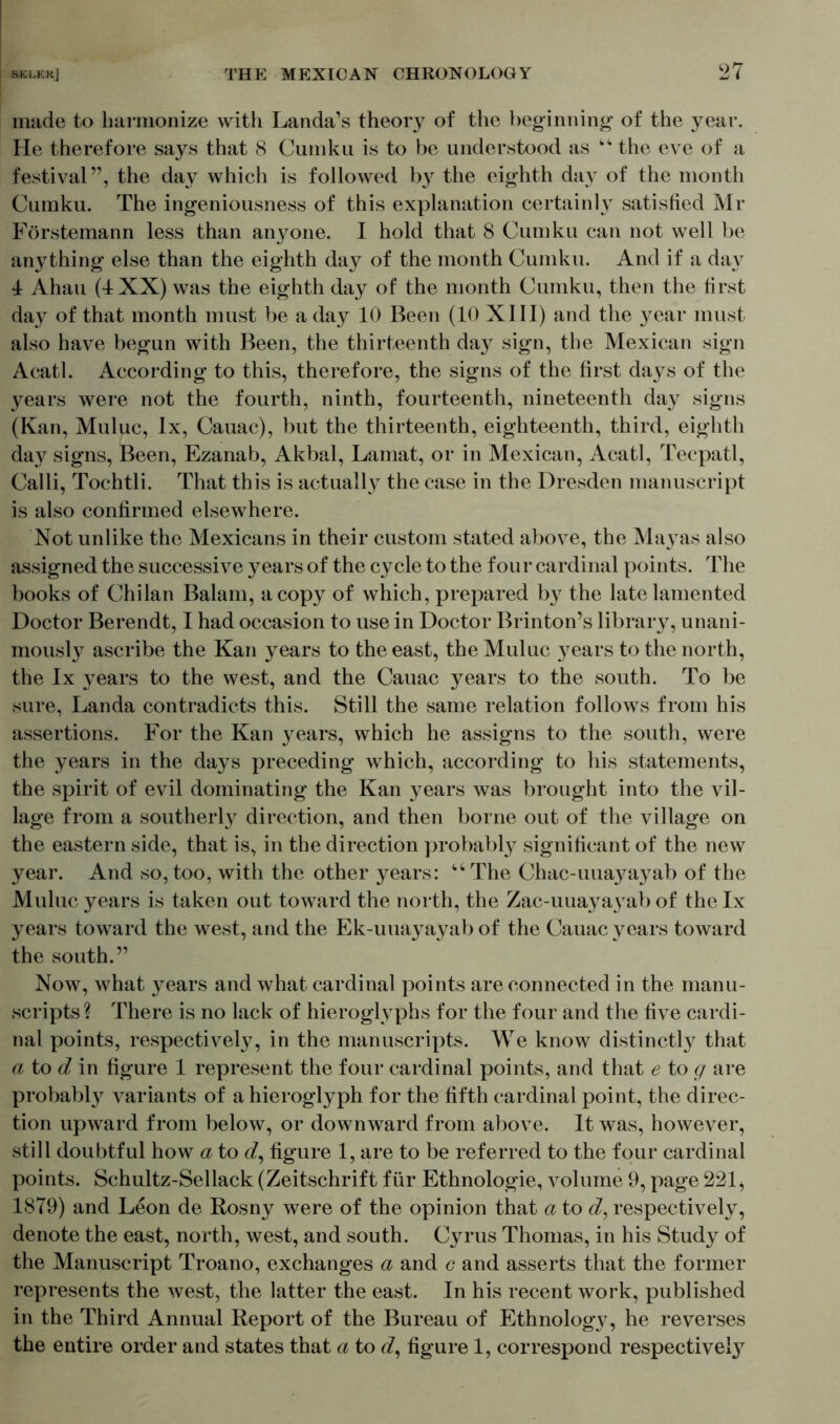 made to harmonize with Landa’s theory of the beginning of the year. He therefore says that 8 Cumku is to be understood as “ the eve of a festival”, the d&y which is followed b}r the eighth day of the month Cumku. The ingeniousness of this explanation certainly satisfied Mr Förstemann less than anyone. I hold that 8 Cumku can not well be anything else than the eighth day of the month Cumku. And if a da\7 4 Ahau (4 XX) was the eighth day of the month Cumku, then the first day of that month must be a day 10 Been (10 XI II) and the year must also have begun with Been, the thirteenth day sign, the Mexican sign Acatl. According to this, therefore, the signs of the first days of the years were not the fourth, ninth, fourteenth, nineteenth day signs (Kan, Muluc, lx, Cauac), but the thirteenth, eighteenth, third, eighth day signs, Been, Ezanab, Akbal, Lamat, or in Mexican, Acatl, Tecpatl, Calli, Tochtli. That this is actually the case in the Dresden manuscript is also confirmed elsewhere. Not unlike the Mexicans in their custom stated above, the Mayas also assigned the successive years of the cycle to the four cardinal points. The books of Chilan Balam, a copy of which, prepared by the late lamented Doctor Berendt, I had occasion to use in Doctor Brinton’s library, unani- mously ascribe the Kan years to the east, the Muluc years to the north, the lx years to the west, and the Cauac years to the south. To be sure, Landa contradicts this. Still the same relation follows from his assertions. For the Kan years, which he assigns to the south, were the years in the days preceding which, according to his statements, the spirit of evil dominating the Kan years was brought into the vil- lage from a southerly direction, and then borne out of the village on the eastern side, that is, in the direction probably significant of the new year. And so, too, with the other years: u The Chac-uuaj^ayab of the Muluc years is taken out toward the north, the Zac-uuayayab of the lx years toward the west, and the Ek-uuayayab of the Cauac years toward the south.” Now, what years and what cardinal points are connected in the manu- scripts? There is no lack of hieroglyphs for the four and the five cardi- nal points, respectively, in the manuscripts. We know distinctly that a to d in figure 1 represent the four cardinal points, and that e to g are probably variants of a hieroglyph for the fifth cardinal point, the direc- tion upward from below, or downward from above. It was, however, still doubtful how a to figure 1, are to be referred to the four cardinal points. Schultz-Sellack (Zeitschrift für Ethnologie, volume 9, page 221, 1879) and Leon de Rosny were of the opinion that a to d, respectively, denote the east, north, west, and south. Cyrus Thomas, in his Study of the Manuscript Troano, exchanges a and c and asserts that the former represents the west, the latter the east. In his recent work, published in the Third Annual Report of the Bureau of Ethnology, he reverses the entire order and states that a to d, figure 1, correspond respectively