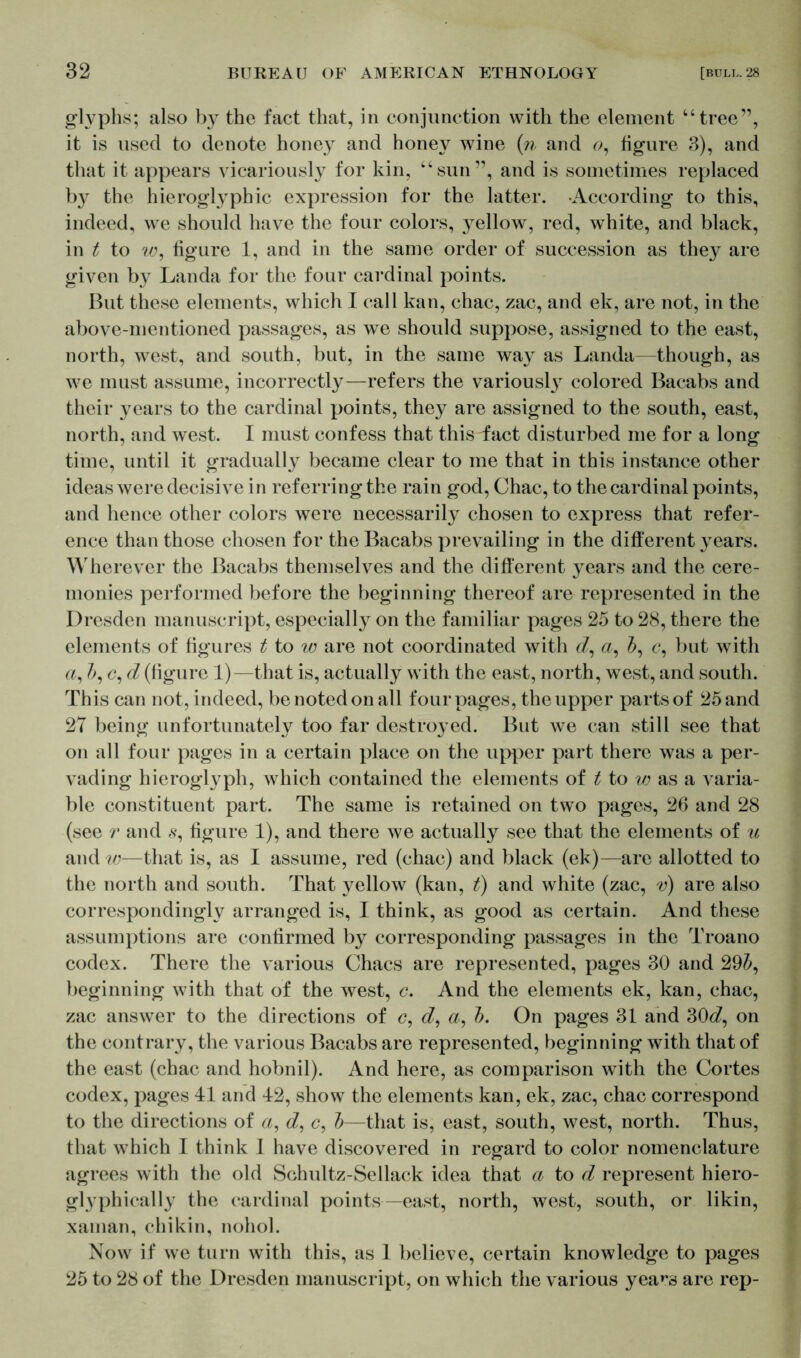 glyphs; also by the fact that, in conjunction with the element “tree”, it is used to denote honey and honey wine (n and 0, figure 3), and that it appears vicariously for kin, “sun”, and is sometimes replaced by the hieroglyphic expression for the latter. According to this, indeed, we should have the four colors, yellow, red, white, and black, in t to w, figure 1, and in the same order of succession as they are given by Landa for the four cardinal points. But these elements, which I call kan, chac, zac, and ek, are not, in the above-mentioned passages, as we should suppose, assigned to the east, north, west, and south, but, in the same way as Landa—though, as we must assume, incorrectly—refers the variously colored Bacabs and their years to the cardinal points, they are assigned to the south, east, north, and west. I must confess that this fact disturbed me for a long time, until it gradually became clear to me that in this instance other ideas were decisive in referring the rain god, Chac, to the cardinal points, and hence other colors were necessarily chosen to express that refer- ence than those chosen for the Bacabs prevailing in the different years. Wherever the Bacabs themselves and the different years and the cere- monies performed before the beginning thereof are represented in the Dresden manuscript, especially on the familiar pages 25 to 28, there the elements of figures t to w are not coordinated with d, a, 5, c, but with a, 5, c, d (figure 1)—that is, actually with the east, north, west, and south. This can not, indeed, be noted on all four pages, the upper parts of 25 and 27 being unfortunately too far destroyed. But we can still see that on all four pages in a certain place on the upper part there was a per- vading hieroglyph, which contained the elements of t to w as a varia- ble constituent part. The same is retained on two pages, 26 and 28 (see r and s, figure 1), and there we actually see that the elements of u and w—that is, as I assume, red (chac) and black (ek)—are allotted to the north and south. That yellow (kan, t) and white (zac, v) are also correspondingly arranged is, I think, as good as certain. And these assumptions are confirmed by corresponding passages in the Troano codex. There the various Chacs are represented, pages 30 and 295, beginning with that of the west, c. And the elements ek, kan, chac, zac answer to the directions of c, d, a, 5. On pages 31 and 30<^, on the contrary, the various Bacabs are represented, beginning with that of the east (chac and hobnil). And here, as comparison with the Cortes codex, pages 41 and 42, show the elements kan, ek, zac, chac correspond to the directions of a, d, c, 5—that is, east, south, west, north. Thus, that which I think I have discovered in regard to color nomenclature agrees with the old Schultz-Sellack idea that a to d represent hiero- glyphically the cardinal points—east, north, west, south, or likin, xaman, chikin, nohol. Now if we turn with this, as 1 believe, certain knowledge to pages 25 to 28 of the Dresden manuscript, on which the various yea^s are rep-