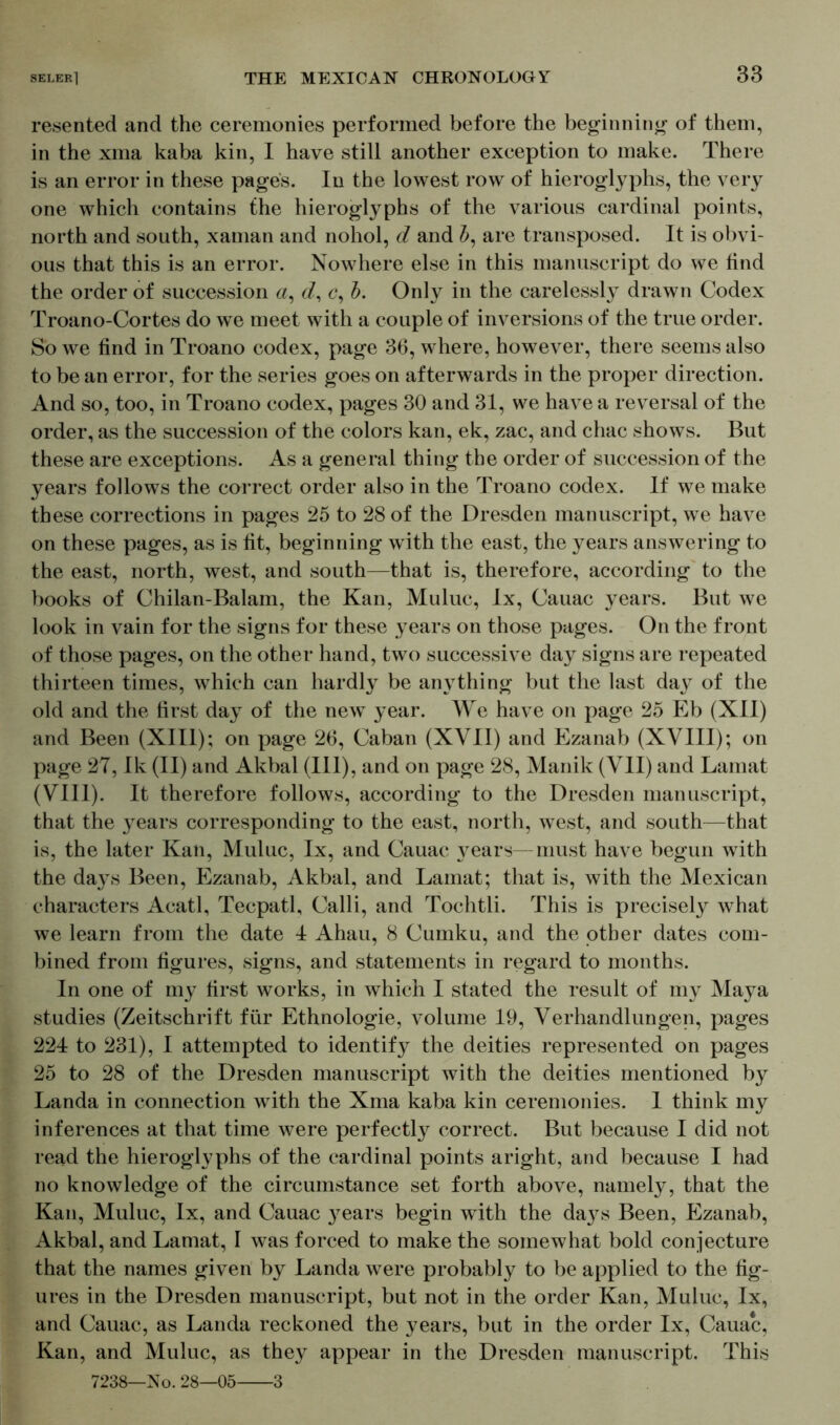 resented and the ceremonies performed before the beginning of them, in the xma kaba kin, I have still another exception to make. There is an error in these pages. In the lowest row of hieroglyphs, the very one which contains the hieroglyphs of the various cardinal points, north and south, xaman and nohol, d and are transposed. It is obvi- ous that this is an error. Nowhere else in this manuscript do we lind the order of succession a, d, c, b. Only in the carelessly drawn Codex Troano-Cortes do we meet with a couple of inversions of the true order. So we find in Troano codex, page 36, where, however, there seems also to be an error, for the series goes on afterwards in the proper direction. And so, too, in Troano codex, pages 30 and 31, we have a reversal of the order, as the succession of the colors kan, ek, zac, and chac shows. But these are exceptions. As a general thing the order of succession of the years follows the correct order also in the Troano codex. If we make these corrections in pages 25 to 28 of the Dresden manuscript, we have on these pages, as is fit, beginning with the east, the years answering to the east, north, west, and south—that is, therefore, according to the books of Chilan-Balam, the Kan, Muluc, lx, Cauac years. But we look in vain for the signs for these years on those pages. On the front of those pages, on the other hand, two successive da}^ signs are repeated thirteen times, which can hardly be anything but the last day of the old and the first day of the new year. We have on page 25 Eb (XII) and Been (XIII); on page 26, Caban (XVII) and Ezanab (XVIII); on page 27, Ik (II) and Akbal (III), and on page 28, Manik (VII) and Lamat (VIII). It therefore follows, according to the Dresden manuscript, that the years corresponding to the east, north, west, and south—that is, the later Kan, Muluc, lx, and Cauac years—must have begun with the days Been, Ezanab, Akbal, and Lamat; that is, with the Mexican characters Acatl, Tecpatl, Calli, and Tochtli. This is precisely what we learn from the date 4 Ahau, 8 Cumku, and the other dates com- bined from figures, signs, and statements in regard to months. In one of my first works, in which I stated the result of my Maya studies (Zeitschrift für Ethnologie, volume 19, Verhandlungen, pages 224 to 231), I attempted to identify the deities represented on pages 25 to 28 of the Dresden manuscript with the deities mentioned by Landa in connection with the Xma kaba kin ceremonies. 1 think my inferences at that time were perfectly correct. But because I did not read the hieroglyphs of the cardinal points aright, and because I had no knowledge of the circumstance set forth above, namely, that the Kan, Muluc, lx, and Cauac }rears begin with the days Been, Ezanab, Akbal, and Lamat, I was forced to make the somewhat bold conjecture that the names given by Landa were probably to be applied to the fig- ures in the Dresden manuscript, but not in the order Kan, Muluc, lx, and Cauac, as Landa reckoned the years, but in the order lx, Cauac, Kan, and Muluc, as they appear in the Dresden manuscript. This 7238—No. 28—05 3