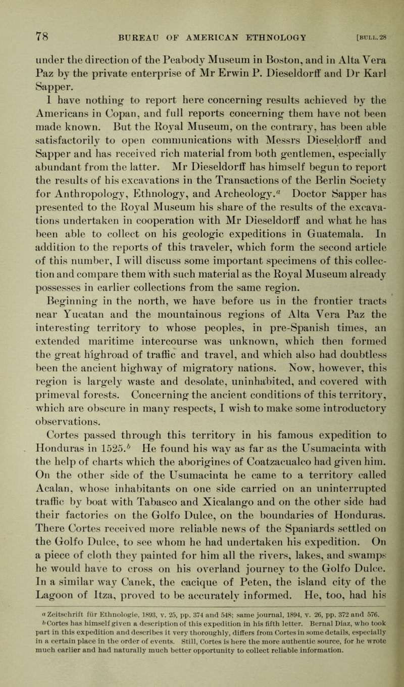 under the direction of the Peabody Museum in Boston, and in Alta Vera Paz by the private enterprise of Mr Erwin P. Dieseldorff and Dr Karl Sapper. 1 have nothing to report here concerning results achieved by the Americans in Copan, and full reports concerning them have not been made known. But the Royal Museum, on the contrary, has been able satisfactority to open communications with Messrs Dieseldorff and Sapper and has received rich material from both gentlemen, especially abundant from the latter. Mr Dieseldorff has himself begun to report the results of his excavations in the Transactions of the Berlin Society for Anthropology, Ethnology, and Archeology.0 Doctor Sapper has presented to the Royal Museum his share of the results of the excava- tions undertaken in cooperation with Mr Dieseldortf and what he has been able to collect on his geologic expeditions in Guatemala. In addition to the reports of this traveler, which form the second article of this number, I will discuss some important specimens of this collec- tion and compare them with such material as the Royal Museum already possesses in earlier collections from the same region. Beginning in the north, we have before us in the frontier tracts near Yucatan and the mountainous regions of Alta Vera Paz the interesting territory to whose peoples, in pre-Spanish times, an extended maritime intercourse was unknown, which then formed the great highroad of traffic and travel, and which also had doubtless been the ancient highway of migratory nations. Now, however, this region is largely waste and desolate, uninhabited, and covered with primeval forests. Concerning the ancient conditions of this territory, which are obscure in many respects, I wish to make some introductory observations. Cortes passed through this territory in his famous expedition to Honduras in 1525.b He found his way as far as the Usumacinta with the help of charts which the aborigines of Coatzacualco had given him. On the other side of the Usumacinta he came to a territory called Acalan, whose inhabitants on one side carried on an uninterrupted traffic by boat with Tabasco and Xicalango and on the other side had their factories on the Golfo Dulce, on the boundaries of Honduras. There Cortes received more reliable news of the Spaniards settled on the Golfo Dulce, to see whom he had undertaken his expedition. On a piece of cloth they painted for him all the rivers, lakes, and swamps he would have to cross on his overland journey to the Golfo Dulce. In a similar wa}^ Canek, the cacique of Peten, the island city of the Lagoon of Itza, proved to be accurately informed. He, too, had his «Zeitschrift für Ethnologie, 1893, v. 25, pp. 374 and 548; same journal, 1894, v. 26, pp. 372 and 576. Cortes has himself given a description of this expedition in his fifth letter. Bernal Diaz, who took part in this expedition and describes it very thoroughly, differs from Cortes in some details, especially in a certain place in the order of events. Still, Cortes is here the more authentic source, for he wrote much earlier and had naturally much better opportunity to collect reliable information.