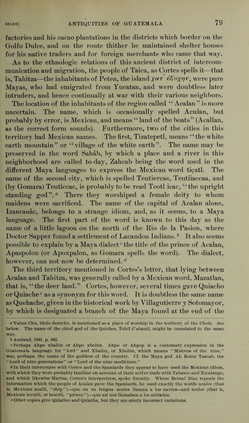 factories and his cacao plantations in the districts which border on the Golfo Dulce, and on the route thither he maintained shelter houses for his native traders and for foreign merchants who came that way. As to the ethnologic relations of this ancient district of intercom- munication and migration, the people of Taica, as Cortes spells it—that is, Tahitza—the inhabitants of Peten, the island xar 8^°X7?v-) were pure Mayas, who had emigrated from Yucatan, and were doubtless later intruders, and hence continually at war with their various neighbors. The location of the inhabitants of the region called “ Acalan ” is more uncertain. The name, which is occasionally spelled Aculan, but probably by error, is Mexican, and means “land of the boats” (Acallan, as the correct form sounds). Furthermore, two of the cities in this territory had Mexican names. The first, Tizatepetl, means “the white earth mountain” or “village of the white earth”. The name may be preserved in the word Sahäb, by which a place and a river in this neighborhood are called to-day, Zahcab being the word used in the different Maya languages to express the Mexican word ti?atl. The name of the second city, which is spelled Teutiercas, Teutiiaccaa, and (by Gomara) Teuticcac, is probably to be read Teotl icac, “the upright standing god”.a There they worshiped a female deity to whom maidens were sacrificed. The name of the capital of Acalan alone, Izancanac, belongs to a strange idiom, and, as it seems, to a Maya language. The first part of the word is known to this day as the name of a little lagoon on the north of the Rio de la Pasion, where Doctor Sapper found a settlement of Lacandon Indians.b It also seems possible to explain by a Maya dialect0 the title of the prince of Acalan, Apaspolon (or Apoxpalon, as Gomara spells the word). The dialect, however, can not now be determined. d The third territory mentioned in Cortes’s letter, that lying between Acalan and Tahitza, was generally called by a Mexican word, Mazatlan, that is, “ the deer land.” Cortes, however, several times gave Quiacho or Quiache0 as a synonym for this word. It is doubtless the same name as Quehache, given in the historical work by Villagutierre y Sotomayor, by which is designated a branch of the Ma}^a found at the end of the a Vatun Chu, idolo derecho, is mentioned as a place of worship in the territory of the Chois. See below. The name of the chief god of the Quiches, Tohil C’abauil, might be translated in the same way. 6 Ausland, 1891, p. 892. c Perhaps Ahpo xbalon or Ahpo xbolön. Ahpo or Ahpop is a customary expression in the Guatemala language for “lord” and Xbalon, or Xbolön, which means “Mistress of the nine,” was, perhaps, the name of the goddess of the country. Cf. the Maya god Ah Bolon Tzacab, the “ Lord of nine generations” or “Lord of the nine medicines.” d In their intercourse with Cortes and the Spaniards they appear to have used the Mexican idiom, with which they were probably familiar on account of their active trade with Tabasco and Xicalango, and which likewise Marina, Cortes’s interpretress, spoke fluently. Where Bernal Diaz repeats the information which the people of Acalan gave the Spaniards, he used exactly the words acales (that is, Mexican acalli, “ship”)—que en su lengua acales llaman a los navios—and teules (that is, Mexican tecutli, or teuctli, “ prince ”)—que asi nos llamaban a los soldados. e Other copies give Quiatleo and Quiatha, but they are surely incorrect variations.