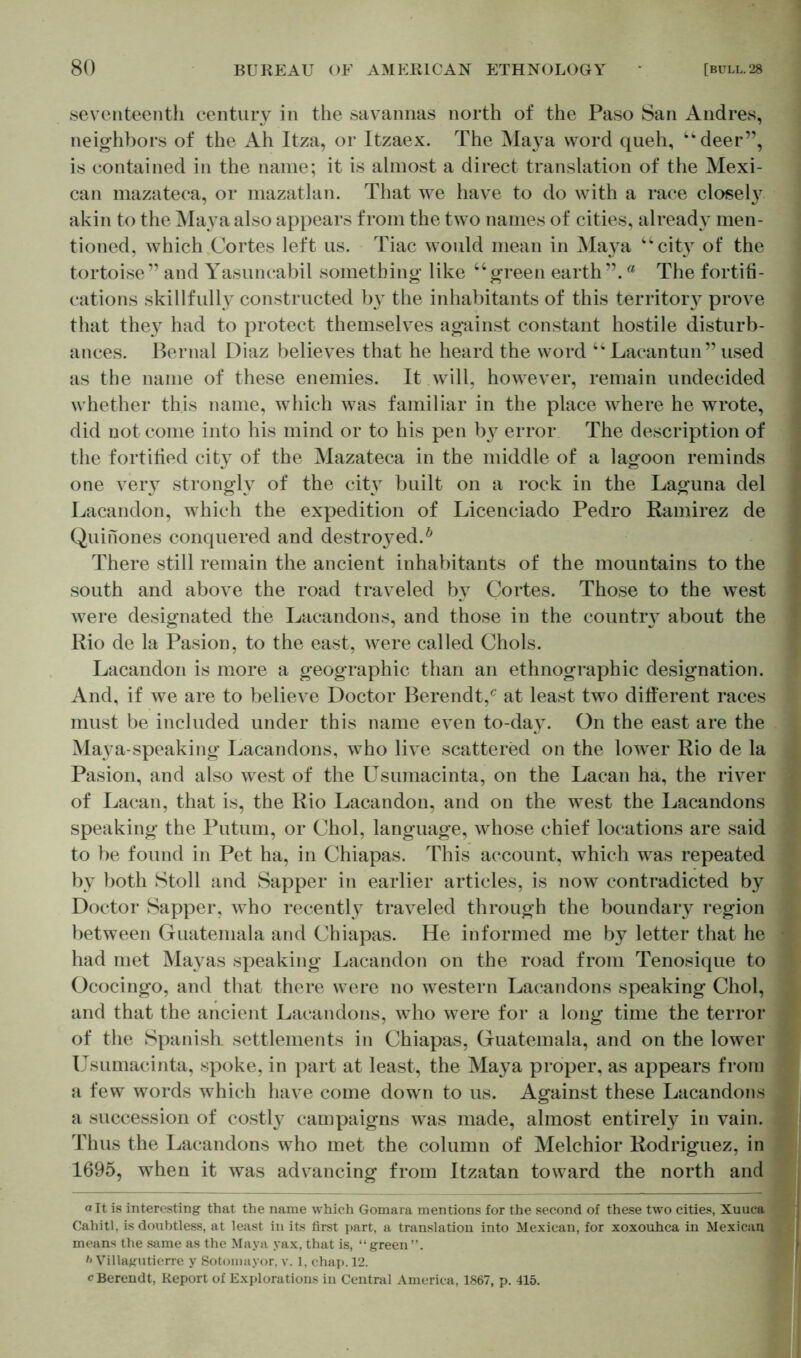 seventeenth century in the savannas north of the Paso San Andres, neighbors of the Ah Itza, or Itzaex. The Maya word queh, ikdeer”, is contained in the name; it is almost a direct translation of the Mexi- can mazateca, or mazatlan. That we have to do with a race closel}7 akin to the Maya also appears from the two names of cities, already men- tioned, which Cortes left us. Tiac would mean in Maya “cit}r of the tortoise” and Yasuncabil something like “green eartha The fortifi- cations skillfully constructed by the inhabitants of this territory prove that they had to protect themselves against constant hostile disturb- ances. Bernal Diaz believes that he heard the word “Lacantun” used as the name of these enemies. It will, however, remain undecided whether this name, which was familiar in the place where he wrote, did not come into his mind or to his pen b}7 error The description of the fortified city of the Mazateca in the middle of a lagoon reminds one very strongly of the city built on a rock in the Laguna del Lacandon, which the expedition of Licenciado Pedro Ramirez de Quinones conquered and destined.0 There still remain the ancient inhabitants of the mountains to the south and above the road traveled by Cortes. Those to the west were designated the Lacandons, and those in the country about the Rio de la Pasion, to the east, were called Chois. Lacandon is more a geographic than an ethnographic designation. And, if we are to believe Doctor Berendt,c at least two different races must be included under this name even to-da}7. On the east are the Maya-speaking Lacandons, who live scattered on the lower Rio de la Pasion, and also west of the Usumacinta, on the Lacan ha, the river j of Lacan, that is, the Rio Lacandon, and on the west the Lacandons speaking the Putum, or Choi, language, whose chief locations are said 3 to be found in Pet ha, in Chiapas. This account, which was repeated by both Stoll and Sapper in earlier articles, is now contradicted by Doctor Sapper, who recently traveled through the boundary region between Guatemala and Chiapas. He informed me by letter that he had met Mayas speaking Lacandon on the road from Tenosique to 5 Ococingo, and that there were no western Lacandons speaking Choi, and that the ancient Lacandons, who were for a long time the terror of the Spanish, settlements in Chiapas, Guatemala, and on the lower 1 Usumacinta, spoke, in part at least, the Maya proper, as appears from a few words which have come down to us. Against these Lacandons a succession of costl}7 campaigns was made, almost entirely in vain. -j Thus the Lacandons who met the column of Melchior Rodriguez, in 1695, when it was advancing from Itzatan toward the north and alt is interesting that the name which Gomara mentions for the second of these two cities, Xuuca Cahitl, is doubtless, at least in its first part, a translation into Mexican, for xoxouhca in Mexican y means the same as the Maya yax, that is, “green”. h Villagutierre y Sotomayor, v. 1. chap. 12. cBerendt, Report of Explorations in Central America, 1867, p. 415.