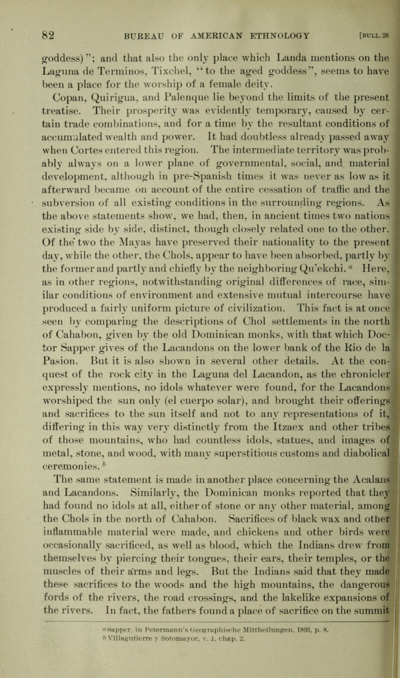 goddess)”; and that also the only place which Landa mentions on the Laguna de Terminos, Tixchel, “to the aged goddess”, seems to have been a place for the worship of a female deity. Copan, Quirigua, and Palenque lie beyond the limits of the present treatise. Their prosperity was evidently temporary, caused by cer- tain trade combinations, and for a time by the resultant conditions of accumulated wealth and power. It had doubtless already passed away when Cortes entered this region. The intermediate territory was prob- ably always on a lower plane of governmental, social, and material development, although in pre-Spanish times it was never as low as it afterward became on account of the entire cessation of traffic and the subversion of all existing conditions in the surrounding regions. As the above statements show, we had, then, in ancient times two nations existing side by side, distinct, though closely related one to the other. Of the' two the Mayas have preserved their nationality to the present da}^, while the other, the Chois, appear to have been absorbed, partly by the former and partly and chielH by the neighboring Qu’ekchi. a Here, as in other regions, notwithstanding original differences of race, sim- ilar conditions of environment and extensive mutual intercourse have produced a fairly uniform picture of civilization. This fact is at once seen b}T comparing the descriptions of Choi settlements in the north of Cahabon, given by the old Dominican monks, with that which Doc- tor Sapper gives of the Lacandons on the lower bank of the Rio de la Pasion. But it is also shown in several other details. At the con- quest of the rock city in the Laguna del Lacandon, as the chronicler expressly mentions, no idols whatever were found, for the Lacandons worshiped the sun only (el cuerpo solar), and brought their offerings and sacrifices to the sun itself and not to any representations of it,: differing in this way very distinctly from the Itzaex and other tribes of those mountains, who had countless idols, statues, and images of metal, stone, and wood, with many superstitious customs and diabolical ceremonies. h The same statement is made in another place concerning the Acalans and Lacandons. Similarly, the Dominican monks reported that they had found no idols at all, either of stone or anjr other material, among the Chois in the north of Cahabon. Sacrifices of black wax and other inflammable material were made, and chickens and other birds were occasionally sacrificed, as well as blood, which the Indians drew from themselves by piercing their tongues, their ears, their temples, or the muscles of their arms and legs. But the Indians said that they made these sacrifices to the woods and the high mountains, the dangerous fords of the rivers, the road crossings, and the lakelike expansions of the rivers. In fact, the fathers found a place of sacrifice on the summit «Sapper, in Petermann’sGeographische Mittheilungen, 1893, p. 8. b Villagutierre y Sotomayor, v. 1, chap. 2.